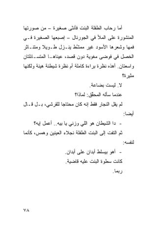 ‫ﺃﻤﺎ ﺭﺤﺎﺏ ﺍﻟﻁﻔﻠﺔ ﺍﻟﺒﻨﺕ ﻓﺄﻨﺜﻰ ﺼﻐﻴﺭﺓ – ﻤﻥ ﺼﻭﺭﺘﻬﺎ‬
‫ﺍﻟﻤﻨﺸﻭﺭﺓ ﻋﻠﻰ ﺍﻟﻤﻸ ﻓﻲ ﺍﻟﺠﻭﺭﻨﺎل – ﺇﺼﺒﻌﻬﺎ ﺍﻟﺼﻐﻴﺭﺓ ﻓـﻲ‬
‫ﻓﻤﻬﺎ ﻭﺸﻌﺭﻫﺎ ﺍﻷﺴﻭﺩ ﻏﻴﺭ ﻤﻤ ﱠﻁ ﻴﻨـﺯل ﻁـﻭﻴﻼ ﻭﻤﺘﻨـﺎﺜﺭ‬
         ‫ﹰ‬            ‫ﺸ‬
‫ﺍﻟﺨﺼل ﻓﻲ ﻓﻭﻀﻰ ﻤﻐﻭﻴﺔ ﺩﻭﻥ ﻗﺼﺩ، ﻋﻴﻨﺎﻫـﺎ ﺍﻟﻤﺘﺴـﺎﺌﻠﺘﺎﻥ‬
‫ﻭﺍﺴﻌﺘﺎﻥ. ﺃﻫﺫﻩ ﻨﻅﺭﺓ ﺒﺭﺍﺀﺓ ﻜﺎﻤﻠﺔ ﺃﻡ ﻨﻅﺭﺓ ﺸﻴﻁﻨﺔ ﻫ ‪‬ﻨﺔ ﻭﻟﻜﻨﻬﺎ‬
         ‫ﻴ‬
                                                       ‫ﻤﺜﻴﺭﺓ؟‬
                                  ‫ﻻ. ﻟﻴﺴﺕ ﺒﻀﺎﻋﺔ.‬
                          ‫ﻋﻨﺩﻤﺎ ﺴﺄﻟﻪ ﺍﻟﻤﺤ ﱢﻕ: ﻟﻤﺎﺫﺍ؟‬
                                   ‫ﻘ‬
‫ﻟﻡ ﻴﻘل ﺍﻟﻨﺠﺎﺭ ﻓﻘﻁ ﺇ ﹼﻪ ﻜﺎﻥ ﻤﺤﺘﺎﺠﺎ ﻟﻠﻘﺭﺸﻲ، ﺒـل ﻗـﺎل‬
                 ‫ﹰ‬           ‫ﻨ‬
                                                       ‫ﺃﻴﻀﺎ:‬
                                                        ‫ﹰ‬
     ‫- ﺩﺍ ﺍﻟﺸﻴﻁﺎﻥ ﻫﻭ ﺍﻟﻠﻲ ﻭﺯﻨﻲ ﻴﺎ ﺒﻴﻪ.. ﺃﻋﻤل ﺇﻴﻪ؟‬
‫ﺜﻡ ﺍﻟﺘﻔﺕ ﺇﻟﻰ ﺍﻟﺒﻨﺕ ﺍﻟﻁﻔﻠﺔ ﻨﺠﻼﺀ ﺍﻟﻌﻴﻨﻴﻥ ﻭﻫﻤﺱ، ﻜﺄﻨﻤﺎ‬
                                                       ‫ﻟﻨﻔﺴﻪ:‬
                     ‫- ﺃﻫﻭ ﺒﻴﺴﻠﻁ ﺃﺒﺩﺍﻥ ﻋﻠﻰ ﺃﺒﺩﺍﻥ.‬
                     ‫ﻜﺎﻨﺕ ﺴﻁﻭﺓ ﺍﻟﺒﻨﺕ ﻋﻠﻴﻪ ﻗﺎﻀﻴﺔ.‬
                                              ‫ﺭﺒﻤﺎ.‬




‫٨٧‬
 