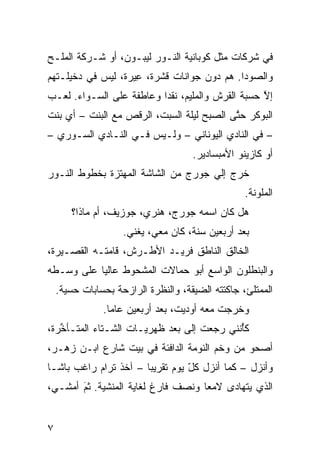 ‫ﻓﻲ ﺸﺭﻜﺎﺕ ﻤﺜل ﻜﻭ ‪‬ﺎﻨ ‪‬ﺔ ﺍﻟﻨـﻭﺭ ﻟﻴﺒـﻭﻥ، ﺃﻭ ﺸـﺭﻜﺔ ﺍﻟﻤﻠـﺢ‬
                                ‫ﺒ ﻴ‬
‫ﻭﺍﻟﺼﻭﺩﺍ. ﻫﻡ ﺩﻭﻥ ﺠﻭﺍﻨﺎﺕ ﻗﺸﺭﺓ، ِﻴﺭﺓ، ﻟﻴﺱ ﻓﻲ ﺩﺨﻴﻠـﺘﻬﻡ‬
                    ‫ﻋ‬
‫ﺇﻻ ﺤﺴﺒﺔ ﺍﻟﻘﺭﺵ ﻭﺍﻟﻤﻠﻴﻡ، ﻨﻘﺩﺍ ﻭﻋﺎﻁﻔﺔ ﻋﻠﻰ ﺍﻟﺴـﻭﺍﺀ. ﻟﻌـﺏ‬
                         ‫ﹰ‬                        ‫ﱠ‬
‫ﺍﻟﺒﻭﻜﺭ ﺤ ﱠﻰ ﺍﻟﺼﺒﺢ ﻟﻴﻠﺔ ﺍﻟﺴﺒﺕ، ﺍﻟﺭﻗﺹ ﻤﻊ ﺍﻟﺒﻨﺕ – ﺃﻱ ﺒﻨﺕ‬
    ‫‪‬‬                                      ‫ﺘ‬
‫– ﻓﻲ ﺍﻟﻨﺎﺩﻱ ﺍﻟﻴﻭﻨﺎﻨﻲ – ﻭﻟـﻴﺱ ﻓـﻲ ﺍﻟﻨـﺎﺩﻱ ﺍﻟﺴـﻭﺭﻱ –‬
                                      ‫ﺃﻭ ﻜﺎﺯﻴﻨﻭ ﺍﻷﻤﺒﺴﺎﺩﻴﺭ.‬
‫ﺨﺭﺝ ﺇﻟﻲ ﺠﻭﺭﺝ ﻤﻥ ﺍﻟﺸﺎﺸﺔ ﺍﻟﻤﻬﺘ ‪‬ﺓ ﺒﺨﻁﻭﻁ ﺍﻟﻨـﻭﺭ‬
              ‫ﺯ‬                      ‫‪‬‬
                                                   ‫ﺍﻟﻤﻠ ‪‬ﻨﺔ.‬
                                                      ‫ﻭ‬
        ‫ﻫل ﻜﺎﻥ ﺍﺴﻤﻪ ﺠﻭﺭﺝ، ﻫﻨﺭﻱ، ﺠﻭﺯﻴﻑ، ﺃﻡ ﻤﺎﺫﺍ؟‬
                     ‫ﺒﻌﺩ ﺃﺭﺒﻌﻴﻥ ﺴﻨﺔ، ﻜﺎﻥ ﻤﻌﻲ، ﻴﻐ ﹼﻲ.‬
                       ‫ﻨ‬
‫ﺍﻟﺨﺎﻟﻕ ﺍﻟﻨﺎﻁﻕ ﻓﺭﻴـﺩ ﺍﻷﻁـﺭﺵ، ﻗﺎﻤﺘـﻪ ﺍﻟﻘﺼـﻴﺭﺓ،‬
‫ﻭﺍﻟﺒﻨﻁﻠﻭﻥ ﺍﻟﻭﺍﺴﻊ ﺃﺒﻭ ﺤ ‪‬ﺎﻻﺕ ﺍﻟﻤﺸﺤﻭﻁ ﻋﺎﻟﻴﺎ ﻋﻠﻰ ﻭﺴـﻁﻪ‬
          ‫ﹰ‬                ‫ﻤ‬
    ‫ﺍﻟﻤﻤﺘﻠﺊ، ﺠﺎﻜﺘﺘﻪ ﺍﻟﻀ ‪‬ﻘﺔ، ﻭﺍﻟﻨﻅﺭﺓ ﺍﻟﺭﺍﺯﺤﺔ ﺒﺤﺴﺎﺒﺎﺕ ﺤﺴ ‪‬ﺔ.‬
      ‫ﻴ‬                               ‫ﻴ‬
                ‫ﻭﺨﺭﺠﺕ ﻤﻌﻪ ﺃﻭﺩﻴﺕ، ﺒﻌﺩ ﺃﺭﺒﻌﻴﻥ ﻋﺎﻤﺎ.‬
                 ‫ﹰ‬
‫ﻜﱠﻨﻨﻲ ﺭﺠﻌﺕ ﺇﻟﻰ ﺒﻌ‪‬ﺩ ﹸﻬﺭﻴـﺎﺕ ﺍﻟﺸـﺘﺎﺀ ﺍﻟﻤﺘـﺄ ﱢﺭﺓ،‬
   ‫ﺨ‬                      ‫‪ ‬ﻅ‬                ‫ﺄ‬
‫ﺃﺼﺤﻭ ﻤﻥ ﻭﺨﻡ ﺍﻟﻨﻭﻤﺔ ﺍﻟﺩﺍﻓﺌﺔ ﻓﻲ ﺒﻴﺕ ﺸﺎﺭﻉ ﺍﺒـﻥ ﺯﻫـﺭ،‬
‫ﻭﺃﻨﺯل – ﻜﻤﺎ ﺃﻨﺯل ﻜل ﻴﻭﻡ ﺘﻘﺭﻴﺒﺎ – ﺁﺨﺫ ﺘﺭﺍﻡ ﺭﺍﻏﺏ ﺒﺎﺸـﺎ‬
                      ‫ﹰ‬          ‫ّ‬
‫ﺍﻟﺫﻱ ﻴﺘﻬﺎﺩﻯ ﻻﻤﻌﺎ ﻭﻨﺼﻑ ﻓﺎﺭﻍ ﻟﻐﺎﻴﺔ ﺍﻟﻤﻨﺸ ‪‬ﺔ. ﺜﻡ ﺃﻤﺸـﻲ،‬
       ‫ﻴ ‪‬‬
       ‫َ‬                            ‫ﹰ‬


‫٧‬
 