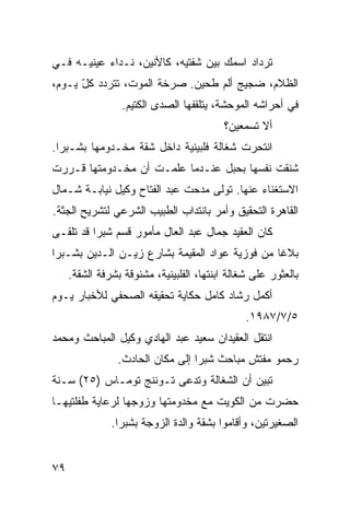 ‫ﺘﺭﺩﺍﺩ ﺍﺴﻤﻙ ﺒﻴﻥ ﺸﻔﺘﻴﻪ، ﻜﺎﻷﻨﻴﻥ، ﻨـﺩﺍﺀ ﻋﻴﻨﻴـﻪ ﻓـﻲ‬
‫ﺍﻟﻅﻼﻡ، ﻀﺠﻴﺞ ﺃﻟﻡ ﻁﺤﻴﻥ. ﺼﺭﺨﺔ ﺍﻟﻤﻭﺕ، ﺘﺘﺭﺩﺩ ﻜل ﻴـﻭﻡ،‬
      ‫ّ‬
                  ‫ﻓﻲ ﺃﺤﺭﺍﺸﻪ ﺍﻟﻤﻭﺤﺸﺔ، ﻴﺘﻠﻘﻔﻬﺎ ﺍﻟﺼﺩﻯ ﺍﻟﻜﺘﻴﻡ.‬
                                          ‫ﺃﻻ ﺘﺴﻤﻌﻴﻥ؟‬
‫ﺍﻨﺘﺤﺭﺕ ﺸﻐﺎﻟﺔ ﻓﻠﺒﻴﻨﻴﺔ ﺩﺍﺨل ﺸﻘﺔ ﻤﺨـﺩﻭﻤﻬﺎ ﺒﺸـﺒﺭﺍ.‬
‫ﺸﻨﻘﺕ ﻨﻔﺴﻬﺎ ﺒﺤﺒل ﻋﻨـﺩﻤﺎ ﻋﻠﻤـﺕ ﺃﻥ ﻤﺨـﺩﻭﻤﺘﻬﺎ ﻗـﺭﺭﺕ‬
                ‫‪‬‬
‫ﺍﻻﺴﺘﻐﻨﺎﺀ ﻋﻨﻬﺎ. ﺘﻭﹼﻰ ﻤﺩﺤﺕ ﻋﺒﺩ ﺍﻟﻔﺘﺎﺡ ﻭﻜﻴل ﻨﻴﺎﺒـﺔ ﺸـﻤﺎل‬
                                   ‫ﻟ‬
‫ﺍﻟﻘﺎﻫﺭﺓ ﺍﻟﺘﺤﻘﻴﻕ ﻭﺃﻤﺭ ﺒﺎﻨﺘﺩﺍﺏ ﺍﻟﻁﺒﻴﺏ ﺍﻟﺸﺭﻋﻲ ﻟﺘﺸﺭﻴﺢ ﺍﻟﺠﺜﺔ.‬
‫ﻜﺎﻥ ﺍﻟﻌﻘﻴﺩ ﺠﻤﺎل ﻋﺒﺩ ﺍﻟﻌﺎل ﻤﺄﻤﻭﺭ ﻗﺴﻡ ﺸﺒﺭﺍ ﻗﺩ ﺘﻠ ﹼـﻰ‬
  ‫ﻘ‬
‫ﺒﻼﻏﺎ ﻤﻥ ﻓﻭﺯﻴﺔ ﻋﻭﺍﺩ ﺍﻟﻤﻘﻴﻤﺔ ﺒﺸﺎﺭﻉ ﺯﻴـﻥ ﺍﻟـﺩﻴﻥ ﺒﺸـﺒﺭﺍ‬
                                               ‫ﹰ‬
     ‫ﺒﺎﻟﻌﺜﻭﺭ ﻋﻠﻰ ﺸﻐﺎﻟﺔ ﺍﺒﻨﺘﻬﺎ، ﺍﻟﻔﻠﺒﻴﻨﻴﺔ، ﻤﺸﻨﻭﻗﺔ ﺒﺸﺭﻓﺔ ﺍﻟﺸﻘﺔ.‬
‫ﺃﻜﻤل ﺭﺸﺎﺩ ﻜﺎﻤل ﺤﻜﺎﻴﺔ ﺘﺤﻘﻴﻘﻪ ﺍﻟﺼﺤﻔﻲ ﻟﻸﺨﺒﺎﺭ ﻴـﻭﻡ‬
                                                ‫٥/٧/٧٨٩١.‬
‫ﺍﻨﺘﻘل ﺍﻟﻌﻘﻴﺩﺍﻥ ﺴﻌﻴﺩ ﻋﺒﺩ ﺍﻟﻬﺎﺩﻱ ﻭﻜﻴل ﺍﻟﻤﺒﺎﺤﺙ ﻭﻤﺤﻤﺩ‬
                 ‫ﺭﺤﻤﻭ ﻤﻔﺘﺵ ﻤﺒﺎﺤﺙ ﺸﺒﺭﺍ ﺇﻟﻰ ﻤﻜﺎﻥ ﺍﻟﺤﺎﺩﺙ.‬
‫ﺘﺒﻴﻥ ﺃﻥ ﺍﻟﺸﻐﺎﻟﺔ ﻭﺘﺩﻋﻰ ﺘـﻭﻨﻨﺞ ﺘﻭﻤـﺎﺱ )٥٢( ﺴـﻨﺔ‬
‫ﺤﻀﺭﺕ ﻤﻥ ﺍﻟﻜﻭﻴﺕ ﻤﻊ ﻤﺨﺩﻭﻤﺘﻬﺎ ﻭﺯﻭﺠﻬﺎ ﻟﺭﻋﺎﻴﺔ ﻁﻔﻠﺘﻴﻬـﺎ‬
               ‫ﺍﻟﺼﻐﻴﺭﺘﻴﻥ، ﻭﺃﻗﺎﻤﻭﺍ ﺒﺸﻘﺔ ﻭﺍﻟﺩﺓ ﺍﻟﺯﻭﺠﺔ ﺒﺸﺒﺭﺍ.‬


‫٩٧‬
 