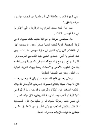 ‫ﻭﻫﻲ ﻗﺭﻴﺭﺓ ﺍﻟﻌﻴﻥ، ﻤﻁﻤﺌﻨﺔ ﺇﻟﻰ ﺃﻥ ﺤﻠﻤﻬﺎ ﻤﻥ ﺇﻨﺠﺎﺏ ﻤﻭﻟـﻭﺩ‬
                                         ‫ﺴﻭﻑ ﻴﺘﺤﻘﻕ.."‬
‫ﻨﺹ ﻤﺎ ﻜﺘﺒﻪ ﺴﻌﻴﺩ ﺍﻟﻐﺯﺍﻭﻱ، ﺍﻟﺯﻗﺎﺯﻴﻕ، ﺇﻟﻰ "ﺍﻷﻫﺭﺍﻡ"‬
                                  ‫ﻓﻲ ١٢ ﻨﻭﻓﻤﺒﺭ ٥٧٩١.‬
‫ﻗﺎل ﺼﺎﺤﺒﻲ ﻋﺭﻓﺘﻪ ﻴﺎ ﻤﻭﻻﻨﺎ ﻋﻨﺩﻤﺎ ﻜﻨﺕ ﺼﺒﻴﹰ، ﻓـﻲ‬
     ‫ﺎ‬
‫ﻗﺭﻴﺔ ﺍﻟﻤﺠﻴﺩﻴﺔ. ﻗﺭﻴﺔ ﻜﺎﻨﺕ ﺃﻴﺎﻤﻬﺎ ﺼﻐﻴﺭﺓ ﺠﺩﹰ، ﺍﺯﺩﺤﻤﺕ ﺍﻵﻥ‬
            ‫ﺍ‬
‫ﺒل ﺍﻜﺘﻅﺕ. ﻜﺎﻥ ﺒﻴﺘﻬﻡ ﺍﻟﻘﺩﻴﻡ ﻓﻲ ﺤﺎﺭﺓ ﻋﻭﺽ ﺍﷲ. ﻻ، ﻟـﻴﺱ‬
‫ﻋﺒﺩ ﺍﻟﺤﻠﻴﻡ ﻴﺎ ﺃﺨﻲ، ﻗﺼﺩﻱ ﺍﻟﺸﻴﺦ ﻋﺒﺩ ﺍﻟﺸـﻔﻴﻊ ﺍﻟﻔﺭﻤـﺎﻭﻱ.‬
‫ﻜﺎﻥ ﻗﺩ ﺭﺍﺡ، ﻭﺭﺠﻊ ﻭﺃﺼﺒﺢ ﻟﻪ ﺍﺴﻡ ﻓﻲ ﺍﻟﻤﺠﻴﺩﻴﺔ ﻭﺒﻨﻰ ﻟﻨﻔﺴﻪ‬
‫ﺒﻴﺘﺎ ﻤﻥ ﺍﻟﻁﻭﺏ ﺍﻷﺤﻤﺭ ﻭﺍﻷﺴﻤﻨﺕ ﻭﺴﻁ ﺒﻴﻭﺕ ﺍﻟﻘﺭﻴﺔ ﺍﻟﻤﺒﻨﻴﺔ‬
                                               ‫ﹰ‬
                      ‫ﻤﻥ ﺍﻟﻁﻴﻥ ﻭﺤﺎﺭﺍﺘﻬﺎ ﺍﻟﻀﻴﻘﺔ ﺍﻟﻤﺘﻠﻭﻴﺔ.‬
‫ﻭﺤﺘﻰ ﺒﻌﺩ ﺃﻥ ﻓﺘﺢ ﺍﷲ ﻋﻠﻴﻪ – ﻟﻡ ﻴﻜﻥ ﻗﺩ ﻭﺼل ﺒﻌﺩ –‬
‫ﻜﺎﻥ ﻻ ﻴﺒﺨل ﻋﻠﻴﻨﺎ ﺒﺎﻟﺘﻼﻭﺓ ﺒﺼﻭﺘﻪ ﺍﻟـﺭﺨﻴﻡ ﺍﻷﺠـﺵ ﻗﻠـﻴ ﹰ،‬
 ‫ﻼ‬
‫ﻭﺘﻤﻜﻨﻪ ﺍﻟﻤﺩﻫﺵ ﻤﻥ ﺍﻹﻟﻘﺎﺀ ﻭﺍﻟﺘﺭﻨﻴﻡ، ﻭﻜﻨـﺕ ﻤـﺎ ﺃﺯﺍل ﻓـﻲ‬
‫ﺍﻻﺒﺘﺩﺍﺌﻴﺔ ﻟﻡ ﺃﺫﻫﺏ ﺒﻌﺩ ﻟﻤﺩﺭﺴﺔ ﺍﻟﺘﻤﺭﻴﺽ، ﻜﺎﻥ ﺒﻴﺘﻪ ﺍﻟﺠﺩﻴـﺩ‬
‫ﻓﻲ ﻋﻴﻨﻲ ﻓﺨﻤﺎ ﻭﻤﺅﺜﺜﺎ ﺒﺄﺸﻴﺎﺀ ﻟﻡ ﺃﺭ ﻤﺜﻠﻬﺎ ﻤﻥ ﻗﺒل، ﺍﻟﺴﺠﺎﺠﻴﺩ‬
                                    ‫ﹰ‬      ‫ﹰ‬
‫ﻭﺍﻟﺴﺘﺎﺌﺭ ﻭﺍﻟﻁﻘﻡ ﺍﻟﻤﺫﻫﺏ ﻭﺭﻴﺵ ﺍﻟﻁـﺎﻭﻭﺱ ﺍﻟﻤﻌﻠـﻕ ﻋﻠـﻰ‬
                   ‫ﺤﻴﻁﺎﻥ ﻤﺩﻫﻭﻨﺔ ﺒﺎﻟﺯﻴﺕ، ﺨﻀﺭﺍﺀ ﻻﻤﻌﺔ.‬


‫٣٨‬
 