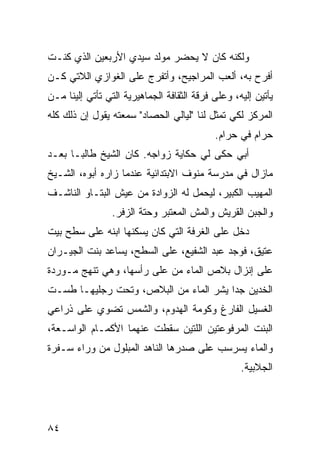 ‫ﻭﻟﻜﻨﻪ ﻜﺎﻥ ﻻ ﻴﺤﻀﺭ ﻤﻭﻟﺩ ﺴﻴﺩﻱ ﺍﻷﺭﺒﻌﻴﻥ ﺍﻟﺫﻱ ﻜﻨـﺕ‬
‫ﺃﻓﺭﺡ ﺒﻪ، ﺃﻟﻌﺏ ﺍﻟﻤﺭﺍﺠﻴﺢ، ﻭﺃﺘﻔﺭﺝ ﻋﻠﻰ ﺍﻟﻐﻭﺍﺯﻱ ﺍﻟﻼﺘﻲ ﻜـﻥ‬
‫‪‬‬
‫ﻴﺄﺘﻴﻥ ﺇﻟﻴﻪ، ﻭﻋﻠﻰ ﻓﺭﻗﺔ ﺍﻟﺜﻘﺎﻓﺔ ﺍﻟﺠﻤﺎﻫﻴﺭﻴﺔ ﺍﻟﺘﻲ ﺘﺄﺘﻲ ﺇﻟﻴﻨﺎ ﻤـﻥ‬
‫ﺍﻟﻤﺭﻜﺯ ﻟﻜﻲ ﺘﻤﺜل ﻟﻨﺎ "ﻟﻴﺎﻟﻲ ﺍﻟﺤﺼﺎﺩ" ﺴﻤﻌﺘﻪ ﻴﻘﻭل ﺇﻥ ﺫﻟﻙ ﻜﻠﻪ‬
                                            ‫ﺤﺭﺍﻡ ﻓﻲ ﺤﺭﺍﻡ.‬
‫ﺃﺒﻲ ﺤﻜﻰ ﻟﻲ ﺤﻜﺎﻴﺔ ﺯﻭﺍﺠﻪ. ﻜﺎﻥ ﺍﻟﺸﻴﺦ ﻁﺎﻟﺒـﺎ ﺒﻌـﺩ‬
     ‫ﹰ‬
‫ﻤﺎﺯﺍل ﻓﻲ ﻤﺩﺭﺴﺔ ﻤﻨﻭﻑ ﺍﻻﺒﺘﺩﺍﺌﻴﺔ ﻋﻨﺩﻤﺎ ﺯﺍﺭﻩ ﺃﺒﻭﻩ، ﺍﻟﺸـﻴﺦ‬
‫ﺍﻟﻤﻬﻴﺏ ﺍﻟﻜﺒﻴﺭ، ﻟﻴﺤﻤل ﻟﻪ ﺍﻟﺯﻭﺍﺩﺓ ﻤﻥ ﻋﻴﺵ ﺍﻟﺒﺘـﺎﻭ ﺍﻟﻨﺎﺸـﻑ‬
                 ‫ﻭﺍﻟﺠﺒﻥ ﺍﻟﻘﺭﻴﺵ ﻭﺍﻟﻤﺵ ﺍﻟﻤﻌﺘﺒﺭ ﻭﺤﺘﺔ ﺍﻟﺯﻓﺭ.‬
‫ﺩﺨل ﻋﻠﻰ ﺍﻟﻐﺭﻓﺔ ﺍﻟﺘﻲ ﻜﺎﻥ ﻴﺴﻜﻨﻬﺎ ﺍﺒﻨﻪ ﻋﻠﻰ ﺴﻁﺢ ﺒﻴﺕ‬
‫ﻋﺘﻴﻕ، ﻓﻭﺠﺩ ﻋﺒﺩ ﺍﻟﺸﻔﻴﻊ، ﻋﻠﻰ ﺍﻟﺴﻁﺢ، ﻴﺴﺎﻋﺩ ﺒﻨﺕ ﺍﻟﺠﻴـﺭﺍﻥ‬
‫ﻋﻠﻰ ﺇﻨﺯﺍل ﺒﻼﺹ ﺍﻟﻤﺎﺀ ﻤﻥ ﻋﻠﻰ ﺭﺃﺴﻬﺎ، ﻭﻫﻲ ﺘﻨﻬﺞ ﻤـﻭﺭﺩﺓ‬
‫ﺍﻟﺨﺩﻴﻥ ﺠﺩﺍ ﻴﺸﺭ ﺍﻟﻤﺎﺀ ﻤﻥ ﺍﻟﺒﻼﺹ، ﻭﺘﺤﺕ ﺭﺠﻠﻴﻬـﺎ ﻁﺴـﺕ‬
                                      ‫ﹰ‬
‫ﺍﻟﻐﺴﻴل ﺍﻟﻔﺎﺭﻍ ﻭﻜﻭﻤﺔ ﺍﻟﻬﺩﻭﻡ، ﻭﺍﻟﺸﻤﺱ ﺘﻀﻭﻱ ﻋﻠﻰ ﺫﺭﺍﻋﻲ‬
‫ﺍﻟﺒﻨﺕ ﺍﻟﻤﺭﻓﻭﻋﺘﻴﻥ ﺍﻟﻠﺘﻴﻥ ﺴﻘﻁﺕ ﻋﻨﻬﻤﺎ ﺍﻷﻜﻤـﺎﻡ ﺍﻟﻭﺍﺴـﻌﺔ،‬
‫ﻭﺍﻟﻤﺎﺀ ﻴﺴﺭﺴﺏ ﻋﻠﻰ ﺼﺩﺭﻫﺎ ﺍﻟﻨﺎﻫﺩ ﺍﻟﻤﺒﻠﻭل ﻤﻥ ﻭﺭﺍﺀ ﺴـﻔﺭﺓ‬
                                                   ‫ﺍﻟﺠﻼﺒﻴﺔ.‬




‫٤٨‬
 