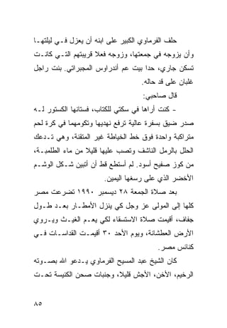 ‫ﺤﻠﻑ ﺍﻟﻔﺭﻤﺎﻭﻱ ﺍﻟﻜﺒﻴﺭ ﻋﻠﻰ ﺍﺒﻨﻪ ﺃﻥ ﻴﻌﺯل ﻓـﻲ ﻟﻴﻠﺘﻬـﺎ‬
‫ﻭﺃﻥ ﻴﺯﻭﺠﻪ ﻓﻲ ﺠﻤﻌﺘﻬﺎ، ﻭﺯﻭﺠﻪ ﻓﻌﻼ ﻗﺭﻴﺒﺘﻬﻡ ﺍﻟﺘـﻲ ﻜﺎﻨـﺕ‬
                    ‫ﹰ‬
‫ﺘﺴﻜﻥ ﺠﺎﺭﻱ، ﺤﺩﺍ ﺒﻴﺕ ﻋﻡ ﺃﻨﺩﺭﺍﻭﺱ ﺍﻟﻤﺠﺒﺭﺍﺘﻲ. ﺒﻨﺕ ﺭﺍﺠل‬
                                    ‫ﻏﻠﺒﺎﻥ ﻋﻠﻰ ﻗﺩ ﺤﺎﻟﻪ.‬
                                          ‫‪‬‬
                                    ‫ﻗﺎل ﺼﺎﺤﺒﻲ:‬
‫- ﻜﻨﺕ ﺃﺭﺍﻫﺎ ﻓﻲ ﺴﻜﺘﻲ ﻟﻠﻜﺘﺎﺏ، ﻓﺴﺘﺎﻨﻬﺎ ﺍﻟﻜﺴﺘﻭﺭ ﻟـﻪ‬
‫ﺼﺩﺭ ﻀﻴﻕ ﺒﺴﻔﺭﺓ ﻋﺎﻟﻴﺔ ﺘﺭﻓﻊ ﻨﻬﺩﻴﻬﺎ ﻭﺘﻜﻭﻤﻬﻤﺎ ﻓﻲ ﻜﺭﺓ ﻟﺤﻡ‬
‫ﻤﺘﺭﺍﻜﺒﺔ ﻭﺍﺤﺩﺓ ﻓﻭﻕ ﺨﻁ ﺍﻟﺨﻴﺎﻁﺔ ﻏﻴﺭ ﺍﻟﻤﺘﻘﻨﺔ، ﻭﻫﻲ ﺘـﺩﻋﻙ‬
‫ﺍﻟﺤﻠل ﺒﺎﻟﺭﻤل ﺍﻟﻨﺎﺸﻑ ﻭﺘﺼﺏ ﻋﻠﻴﻬﺎ ﻗﻠﻴﻼ ﻤﻥ ﻤﺎﺀ ﺍﻟﻁﻠﻤﺒـﺔ،‬
                 ‫ﹰ‬
‫ﻤﻥ ﻜﻭﺯ ﺼﻔﻴﺢ ﺃﺴﻭﺩ. ﻟﻡ ﺃﺴﺘﻁﻊ ﻗﻁ ﺃﻥ ﺃﺘﺒﻴﻥ ﺸـﻜل ﺍﻟﻭﺸـﻡ‬
                       ‫ﺍﻷﺨﻀﺭ ﺍﻟﺫﻱ ﻋﻠﻰ ﺭﺴﻐﻬﺎ ﺍﻟﻴﻤﻴﻥ.‬
‫ﺒﻌﺩ ﺼﻼﺓ ﺍﻟﺠﻤﻌﺔ ٨٢ ﺩﻴﺴﻤﺒﺭ ٠٩٩١ ﺘﻀﺭﻋﺕ ﻤﺼﺭ‬
‫ﻜﻠﻬﺎ ﺇﻟﻰ ﺍﻟﻤﻭﻟﻰ ﻋﺯ ﻭﺠل ﻜﻲ ﻴﻨﺯل ﺍﻷﻤﻁـﺎﺭ ﺒﻌـﺩ ﻁـﻭل‬
‫ﺠﻔﺎﻑ، ﺃﻗﻴﻤﺕ ﺼﻼﺓ ﺍﻻﺴﺘﺴﻘﺎﺀ ﻟﻜﻲ ﻴﻌـﻡ ﺍﻟﻐﻴـﺙ ﻭﻴـﺭﻭﻱ‬
              ‫‪‬‬
‫ﺍﻷﺭﺽ ﺍﻟﻌﻁﺸﺎﻨﺔ، ﻭﻴﻭﻡ ﺍﻷﺤﺩ ٠٣ ﺃﻗﻴﻤـﺕ ﺍﻟﻘﺩﺍﺴـﺎﺕ ﻓـﻲ‬
                                         ‫ﻜﻨﺎﺌﺱ ﻤﺼﺭ.‬
‫ﻜﺎﻥ ﺍﻟﺸﻴﺦ ﻋﺒﺩ ﺍﻟﻤﺴﻴﺢ ﺍﻟﻔﺭﻤﺎﻭﻱ ﻴـﺩﻋﻭ ﺍﷲ ﺒﺼـﻭﺘﻪ‬
‫ﺍﻟﺭﺨﻴﻡ، ﺍﻷﺨﻥ، ﺍﻷﺠﺵ ﻗﻠﻴ ﹰ، ﻭﺠﻨﺒﺎﺕ ﺼﺤﻥ ﺍﻟﻜﻨﻴﺴﺔ ﺘﺤـﺕ‬
                         ‫ﻼ‬


‫٥٨‬
 