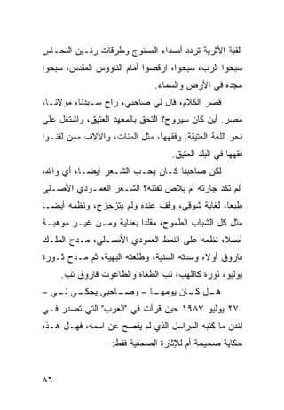 ‫ﺍﻟﻘﺒﺔ ﺍﻷﺜﺭﻴﺔ ﺘﺭﺩﺩ ﺃﺼﺩﺍﺀ ﺍﻟﺼﻨﻭﺝ ﻭﻁﺭﻗﺎﺕ ﺭﻨـﻴﻥ ﺍﻟﻨﺤـﺎﺱ‬
‫ﺴﺒﺤﻭﺍ ﺍﻟﺭﺏ، ﺴﺒﺤﻭﺍ، ﺍﺭﻗﺼﻭﺍ ﺃﻤﺎﻡ ﺍﻟﻨﺎﻭﻭﺱ ﺍﻟﻤﻘﺩﺱ، ﺴﺒﺤﻭﺍ‬
                              ‫ﻤﺠﺩﻩ ﻓﻲ ﺍﻷﺭﺽ ﻭﺍﻟﺴﻤﺎﺀ.‬
‫ﻗﺼﺭ ﺍﻟﻜﻼﻡ، ﻗﺎل ﻟﻲ ﺼﺎﺤﺒﻲ، ﺭﺍﺡ ﺴـﻴﺩﻨﺎ، ﻤﻭﻻﻨـﺎ،‬
‫ﻤﺼﺭ. ﺃﻴﻥ ﻜﺎﻥ ﺴﻴﺭﻭﺡ؟ ﺍﻟﺘﺤﻕ ﺒﺎﻟﻤﻌﻬﺩ ﺍﻟﻌﺘﻴﻕ، ﻭﺍﺸﺘﻐل ﻋﻠﻰ‬
‫ﻨﺤﻭ ﺍﻟﻠﻐﺔ ﺍﻟﻌﺘﻴﻘﺔ. ﻭﻓﻘﻬﻬﺎ، ﻤﺜل ﺍﻟﻤﺌﺎﺕ، ﻭﺍﻵﻻﻑ ﻤﻤﻥ ﻟﻘﻨـﻭﺍ‬
                                   ‫ﻓﻘﻬﻬﺎ ﻓﻲ ﺍﻟﺒﻠﺩ ﺍﻟﻌﺘﻴﻕ.‬
‫ﻟﻜﻥ ﺼﺎﺤﺒﻨﺎ ﻜـﺎﻥ ﻴﺤـﺏ ﺍﻟﺸـﻌﺭ ﺃﻴﻀـﹰ، ﺃﻱ ﻭﺍﷲ،‬
         ‫ﺎ‬
‫ﺃﻟﻡ ﺘﻜﺩ ﺠﺎﺭﺘﻪ ﺃﻡ ﺒﻼﺹ ﺘﻔﺘﻨﻪ؟ ﺍﻟﺸـﻌﺭ ﺍﻟﻌﻤـﻭﺩﻱ ﺍﻷﺼـﻠﻲ‬
‫ﻁﺒﻌﹰ، ﻟﻐﺎﻴﺔ ﺸﻭﻗﻲ، ﻭﻗﻑ ﻋﻨﺩﻩ ﻭﻟﻡ ﻴﺘﺯﺤﺯﺡ، ﻭﻨﻅﻤﻪ ﺃﻴﻀـﺎ‬
‫ﹰ‬                                             ‫ﺎ‬
‫ﻤﺜل ﻜل ﺍﻟﺸﺒﺎﺏ ﺍﻟﻁﻤﻭﺡ، ﻤﻘﻠﺩﺍ ﺒﻌﻨﺎﻴﺔ ﻭﻤـﻥ ﻏﻴـﺭ ﻤﻭﻫﺒـﺔ‬
                        ‫ﹰ‬
‫ﺃﺼ ﹰ، ﻨﻅﻤﻪ ﻋﻠﻰ ﺍﻟﻨﻤﻁ ﺍﻟﻌﻤﻭﺩﻱ ﺍﻷﺼـﻠﻲ، ﻤـﺩﺡ ﺍﻟﻤﻠـﻙ‬
                                            ‫ﻼ‬
‫ﻓﺎﺭﻭﻕ ﺃﻭ ﹰ، ﻭﺴﺩﺘﻪ ﺍﻟﺴﻨﻴﺔ، ﻭﻁﻠﻌﺘﻪ ﺍﻟﺒﻬﻴﺔ، ﺜﻡ ﻤـﺩﺡ ﺜـﻭﺭﺓ‬
                                            ‫ﻻ‬
     ‫ﻴﻭﻟﻴﻭ، ﺜﻭﺭﺓ ﻜﺎﻟﻠﻬﺏ، ﺘﺏ ﺍﻟﻁﻐﺎﺓ ﻭﺍﻟﻁﺎﻏﻭﺕ ﻓﺎﺭﻭﻕ ﺘﺏ.‬
‫ـﻲ ـﻲ –‬
   ‫ـﺎﺤﺒﻲ ﻴﺤﻜـ ﻟـ‬
               ‫ـﺎ – ﻭﺼـ‬
                      ‫ـل ـﺎﻥ ﻴﻭﻤﻬـ‬
                              ‫ﻫـ ﻜـ‬
‫٧٢ ﻴﻭﻟﻴﻭ ٧٨٩١ ﺤﻴﻥ ﻗﺭﺃﺕ ﻓﻲ "ﺍﻟﻌﺭﺏ" ﺍﻟﺘﻲ ﺘﺼﺩﺭ ﻓـﻲ‬
‫ﻟﻨﺩﻥ ﻤﺎ ﻜﺘﺒﻪ ﺍﻟﻤﺭﺍﺴل ﺍﻟﺫﻱ ﻟﻡ ﻴﻔﺼﺢ ﻋﻥ ﺍﺴﻤﻪ، ﻓﻬـل ﻫـﺫﻩ‬
                   ‫ﺤﻜﺎﻴﺔ ﺼﺤﻴﺤﺔ ﺃﻡ ﻟﻺﺜﺎﺭﺓ ﺍﻟﺼﺤﻔﻴﺔ ﻓﻘﻁ:‬


‫٦٨‬
 