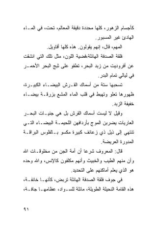 ‫ﻜﺄﺠﺴﺎﻡ ﺍﻟﺯﻫﻭﺭ، ﻜﻠﻬﺎ ﻤﺤﺩﺩﺓ ﺩﻗﻴﻘﺔ ﺍﻟﻤﻌﺎﻟﻡ، ﺘﺤﺕ، ﻓﻲ ﺍﻟﻤـﺎﺀ‬
                                     ‫ﺍﻟﻬﺎﺩﺉ ﻏﻴﺭ ﺍﻟﻤﺴﺒﻭﺭ.‬
           ‫ﺍﻟﻤﻬﻡ، ﻗﺎل، ﺇﻨﻬﻡ ﻴﻘﻭﻟﻭﻥ. ﻫﺫﻩ ﻜﻠﻬﺎ ﺃﻗﺎﻭﻴل.‬
‫ﻓﻠﻘﺔ ﺍﻟﺼﺩﻓﺔ ﺍﻟﻬﺎﺌﻠﺔ،ﻓﻀﻴﺔ ﺍﻟﻠﻭﻥ، ﻤﺜل ﺘﻠﻙ ﺍﻟﺘﻲ ﺍﻨﺸﻘﺕ‬
‫ﻋﻥ ﺃﻓﺭﻭﺩﻴﺕ ﻤﻥ ﺯﺒﺩ ﺍﻟﺒﺤﺭ، ﺘﻁﻔﻭ ﻋﻠﻰ ﺜﺒﺞ ﺍﻟﺒﺤﺭ ﺍﻷﺤﻤـﺭ‬
                                      ‫ﻓﻲ ﻟﻴﺎﻟﻲ ﺘﻤﺎﻡ ﺍﻟﺒﺩﺭ.‬
‫ﺘﺴﺤﺒﻬﺎ ﺴﺘﺔ ﻤﻥ ﺃﺴﻤﺎﻙ ﺍﻟﻘـﺭﺵ ﺍﻟﺒﻴﻀـﺎﺀ ﺍﻟﻜﺒﻴـﺭﺓ،‬
‫ﻅﻬﻭﺭﻫﺎ ﺘﻌﻠﻭ ﻭﺘﻬﺒﻁ ﻓﻲ ﻗﻠﺏ ﺍﻟﻤﺎﺀ ﺍﻟﻤﺸﻊ ﺒﺯﺭﻗـﺔ ﺒﻴﻀـﺎﺀ‬
                                              ‫ﺨﻔﻴﻔﺔ ﺍﻟﺯﺒﺩ.‬
‫ﻭﻗﻴل ﻻ ﻟﻴﺴﺕ ﺃﺴﻤﺎﻙ ﺍﻟﻘﺭﺵ ﺒل ﻫﻲ ﺠﻨﻴـﺎﺕ ﺍﻟﺒﺤـﺭ‬
‫ﺍﻟﻌﺎﺭﻴﺎﺕ ﻴﻀﺭﺒﻥ ﺍﻟﻤﻭﺝ ﺒﺄﺭﺩﺍﻓﻬﻥ ﺍﻟﻠﺤﻴﻤـﺔ ﺍﻟﺒﻴﻀـﺎﺀ ﺍﻟﺘـﻲ‬
‫ﺘﻨﺘﻬﻲ ﺇﻟﻰ ﺫﻴل ﺫﻱ ﺯﻋﺎﻨﻑ ﻜﺒﻴﺭﺓ ﻤﻜﺴﻭ ﺒـﺎﻟﻔﻠﻭﺱ ﺍﻟﺒﺭﺍﻗـﺔ‬
                                        ‫ﺍﻟﻤﺩﻭﺭﺓ ﺍﻟﻌﺭﻴﻀﺔ.‬
‫ﻗﺎل: ﺍﻟﻤﻌﺭﻭﻑ ﺸﺭﻋﺎ ﺃﻥ ﺃﻤﺔ ﺍﻟﺠﻥ ﻤﻥ ﻤﺨﻠﻭﻗـﺎﺕ ﺍﷲ‬
                           ‫ﹰ‬
‫ﻭﺃﻥ ﻤﻨﻬﻡ ﺍﻟﻁﻴﺏ ﻭﺍﻟﺨﺒﻴﺙ ﻭﺃﻨﻬﻡ ﻤﻜﻠﻔﻭﻥ ﻜﺎﻹﻨﺱ، ﻭﺍﷲ ﻭﺤﺩﻩ‬
                        ‫ﻫﻭ ﺍﻟﺫﻱ ﻴﻌﻠﻡ ﺃﻤﺎﻜﻨﻬﻡ ﻋﻠﻰ ﺍﻟﺘﺤﺩﻴﺩ.‬
‫ﻓﻲ ﺠﻭﻑ ﻓﻠﻘﺔ ﺍﻟﺼﺩﻓﺔ ﺍﻟﻬﺎﺌﻠﺔ ﺘﺭﺒﺽ، ﻜﺄﻨﻬـﺎ ﺨﺎﺌﻔـﺔ،‬
‫ﻫﺫﻩ ﺍﻟﻘﺎﻤﺔ ﺍﻟﻨﺤﻴﻠﺔ ﺍﻟﻁﻭﻴﻠﺔ، ﻤﺎﺌﻠﺔ ﻟﻠﺴـﻭﺍﺩ، ﻋﻅﺎﻤﻬـﺎ ﺠﺎﻓـﺔ،‬


‫١٩‬
 