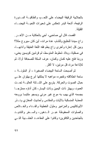 ‫ﺒﺎﻟﺠﻼﺒﻴﺔ ﺍﻟﺭﻗﻴﻘﺔ ﺍﻟﺒﻴﻀﺎﺀ ﻋﻠﻰ ﺍﻟﻠﺤـﻡ، ﻭﺍﻟﻁﺎﻗﻴـﺔ ﺍﻟﻤـﺩﻭﺭﺓ‬
‫ﺍﻟﺭﻓﻴﻌﺔ، ﺃﺸﻌﺔ ﺍﻟﺒﺩﺭ ﺘﻨﻌﻜﺱ ﻋﻠﻰ ﺸﻌﻴﺭﺍﺕ ﺍﻟﻠﺤﻴـﺔ ﺍﻟﺒﻴﻀـﺎﺀ‬
                                                  ‫ﺍﻟﻘﻠﻴﻠﺔ.‬
‫ﺍﻟﻘﺼﺩ، ﻗﺎل ﻟﻲ ﺼﺎﺤﺒﻲ، ﺁﺠﻲ ﺒﺎﻟﺤﻜﺎﻴﺔ ﻤـﻥ ﺍﻵﺨـﺭ.‬
‫ﺭﺍﺡ ﺴﻴﺩﻨﺎ ﻟﻠﺨﻠﻴﺞ ﻭﻟﻠﺸﺎﻡ، ﻋﺩﺓ ﻤﺭﺍﺕ، ﺃﻴﻥ ﻜﺎﻥ ﺴﻴﺭﻭﺡ ﻤﺜ ﹰ؟‬
 ‫ﻼ‬
‫ﻭﺒﻴﻥ ﻜل ﺇﻋﺎﺭﺓ ﻭﺃﺨﺭﻯ ﺭﺍﺡ ﻴﻌﻠﻡ ﻓﻘﻪ ﺍﻟﻠﻐﺔ ﺍﻟﻌﺘﻴﻘﺔ ﻭﺁﺩﺍﺒﻬـﺎ،‬
‫ﻓﻲ ﺼﻘﻠﻴﺔ، ﻭﺒﻼﺩ ﺸﻁﻭﻁ ﺍﻟﻤﺘﻭﺴﻁ، ﻟﻡ ﻗﺭﺸﻴﻥ ﻜﻭﻴﺴﻴﻥ ﻴﻌﻨﻲ،‬
‫ﻭﺭﺒﻨﺎ ﻓﺘﺢ ﻋﻠﻴﻪ ﻜﻤﺎﻥ ﻭﻜﻤﺎﻥ، ﻋﺭﻑ ﺍﻟﺴﻜﺔ ﻟﻠﺼﺤﺎﻓﺔ ﺃﻭ ﹰ، ﺜﻡ‬
    ‫ﻻ‬
                         ‫ﻟﻺﺫﺍﻋﺔ ﻤﺭﺓ، ﻗل ﻤﺭﺘﻴﻥ، ﻻ ﺃﻜﺜﺭ.‬
‫ﺜﻡ ﺃﺼﺒﺤﺕ ﺍﻟﺴﺎﺤﺔ ﺍﻟﺒﻴﻀﺎﺀ ﺍﻟﺼﻐﻴﺭﺓ – ﺃﻭ ﺍﻟﻤﻠﻭﻨـﺔ –‬
‫ﺴﺎﺤﺔ ﺍﻨﻁﻼﻗﺘﻪ ﻭﺘﻔﺠﺭﻩ، ﻤﻭﺍﻫﺒﻪ ﻻ ﻴﻤﻠﻜﻬﺎ ﺃﺒﺭﻉ ﺒﻬﻠﻭﺍﻥ ﻋﻠـﻰ‬
‫ﺤﺒﺎل ﺍﻟﺼﻭﺕ ﻭﺍﻟﺤﺭﻜﺔ. ﻴﺘﺭﺒﻊ ﻋﻠﻰ ﺍﻟﺸـﻠﺘﺔ ﺍﻟﻌﺎﻟﻴـﺔ ﺘﺤـﺕ‬
‫ﺍﻟﻌﻤﻭﺩ، ﻭﻴﻬﺘﺯ ﺫﺍﺕ ﺍﻟﻴﻤﻴﻥ ﻭﺫﺍﺕ ﺍﻟﻴﺴﺎﺭ، ﻜﺎﻥ ﺃﺩﺍﺅﻩ ﻤﻤﺘﺯﺠـﺎ‬
‫ﹰ‬
‫ﺒﺠﺴﻤﻪ ﺍﻟﺫﻱ ﻴﻬﺏ ﺒﻪ ﻤﻭﺝ ﻏﻴﺭ ﻤﺭﺌﻲ ﻭﻴﺴﺠﻭ ﻤﻠﺘﺒﺴﺎ ﺒﺭﻭﺤﻪ‬
      ‫ﹰ‬                     ‫‪‬‬
‫ﺍﻟﻤﻌﺫﺒﺔ ﺍﻟﻤﻨﺴﻜﺒﺔ ﺒﺎﻵﻴﺎﺕ ﻭﺍﻟﻤﻘﺎﺩﺱ ﻭﺃﺤﺎﺩﻴﺙ ﺍﻟﻤﻐﺎﺯﻱ ﻭ ﹸـ ﹸﺭ‬
 ‫ﻨ ﺫ‬
‫ﺍﻷﺒﻭﻜﺎﻟﻴﺒﺱ ﻭﺍﻟﻤﺯﺍﻤﻴﺭ ﻭﻤﺜﻭل ﺍﻟﺨﻁﻴﺌﺔ ﻭﺍﻟﻔـﺩﺍﺀ ﻭﺍﻟﺨـﻼﺹ‬
‫ﻭﺍﻟﺼﻠﻭﺍﺕ ﺍﻟﻤﺤﻔﻭﻅﺔ ﻋﺒـﺭ ﺍﻟـﺩﻫﻭﺭ، ﻭﺍﻟﺴـﺨﺭ ﻭﺍﻟﺘﻨﺩﻴـﺩ‬
‫ﺒﺎﻟﺠﺎﺤﺩﻴﻥ ﻭﺍﻟﻜﺎﻓﺭﻴﻥ؛ ﻭﻜﺎﻨﻭﺍ ﻋﻠﻰ ﺍﻟﻤﻘﺎﻋـﺩ ﺍﻟﺨﺸـﺒﻴﺔ ﺍﻟﺘـﻲ‬


‫٢٩‬
 