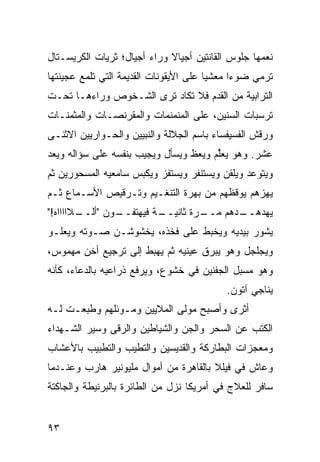 ‫ﻨ ‪‬ﻤﻬﺎ ﺠﻠﻭﺱ ﺍﻟﻘﺎﻨﺘﻴﻥ ﺃﺠﻴﺎﻻ ﻭﺭﺍﺀ ﺃﺠﻴﺎل؛ ﺜﺭﻴﺎﺕ ﺍﻟﻜﺭﻴﺴـﺘﺎل‬
                             ‫ﹰ‬                      ‫ﻌ‬
‫ﺘﺭﻤﻲ ﻀﻭﺀﺍ ﻤﻌﺸﻴﺎ ﻋﻠﻰ ﺍﻷﻴﻘﻭﻨﺎﺕ ﺍﻟﻘﺩﻴﻤﺔ ﺍﻟﺘﻲ ﺘﻠﻤﻊ ﻋﺠﻴﻨﺘﻬﺎ‬
                                       ‫ﹰ‬     ‫ﹰ‬
‫ﺍﻟﺘﺭﺍﺒﻴﺔ ﻤﻥ ﺍﻟﻘﺩﻡ ﻓﻼ ﺘﻜﺎﺩ ﺘﺭﻯ ﺍﻟﺸـﺨﻭﺹ ﻭﺭﺍﺀﻫـﺎ ﺘﺤـﺕ‬
‫ﺘﺭﺴﺒﺎﺕ ﺍﻟﺴﻨﻴﻥ، ﻋﻠﻰ ﺍﻟﻤﻨﻤﻨﻤﺎﺕ ﻭﺍﻟﻤﻘﺭﻨﺼـﺎﺕ ﻭﺍﻟﻤﺜﻤﻨـﺎﺕ‬
‫ﻭﺭﻗﺵ ﺍﻟﻔﺴﻴﻔﺴﺎﺀ ﺒﺎﺴﻡ ﺍﻟﺠﻼﻟﺔ ﻭﺍﻟﻨﺒﻴﻴﻥ ﻭﺍﻟﺤـﻭﺍﺭﻴﻴﻥ ﺍﻻﺜﻨـﻰ‬
‫ﻋﺸﺭ. ﻭﻫﻭ ﻴﻌﱢﻡ ﻭﻴﻌﻅ ﻭﻴﺴﺄل ﻭﻴﺠﻴﺏ ﺒﻨﻔﺴﻪ ﻋﻠﻰ ﺴﺅﺍﻟﻪ ﻭﻴﻌﺩ‬
                                       ‫ﻠ‬
‫ﻭﻴﺘﻭﻋﺩ ﻭﻴﻠﻘﻥ ﻭﻴﺴﺘﻨﻔﺭ ﻭﻴﺴﺘﻔﺯ ﻭﻴﻜﺒﺱ ﺴﺎﻤﻌﻴﻪ ﺍﻟﻤﺴﺤﻭﺭﻴﻥ ﺜﻡ‬
‫ﻴﻬﺯﻫﻡ ﻴﻭﻗﻅﻬﻡ ﻤﻥ ﺒﻬﺭﺓ ﺍﻟﺘﻨﻐـﻴﻡ ﻭﺘـﺭﻗﻴﺹ ﺍﻷﺴـﻤﺎﻉ ﺜـﻡ‬
‫ـﻭﻥ " ـﻼﺍﺍﺍﺍﻩ!"‬
        ‫ﺃﻟــ‬  ‫ـﺔ ﻓﻴﻬﺘﻔــ‬
                       ‫ـﺭﺓ ﺜﺎﻨﻴــ‬
                                ‫ـﺩﻫﻡ ﻤــ‬
                                       ‫ﻴﻬﺩﻫــ‬
‫ﻴﺸﻭﺭ ﺒﻴﺩﻴﻪ ﻭﻴﺨﺒﻁ ﻋﻠﻰ ﻓﺨﺫﻩ، ﻴﺨﺸﻭﺸـﻥ ﺼـﻭﺘﻪ ﻭﻴﻌﻠـﻭ‬
‫ﻭﻴﺠﻠﺠل ﻭﻫﻭ ﻴﺒﺭﻕ ﻋﻴﻨﻴﻪ ﺜﻡ ﻴﻬﺒﻁ ﺇﻟﻰ ﺘﺭﺠﻴﻊ ﺃﺨﻥ ﻤﻬﻤﻭﺱ،‬
‫ﻭﻫﻭ ﻤﺴﺒل ﺍﻟﺠﻔﻨﻴﻥ ﻓﻲ ﺨﺸﻭﻉ، ﻭﻴﺭﻓﻊ ﺫﺭﺍﻋﻴﻪ ﺒﺎﻟﺩﻋﺎﺀ، ﻜﺄﻨﻪ‬
                                           ‫ﻴﻨﺎﺠﻲ ﺁﺘﻭﻥ.‬
‫ﺃﺜﺭﻯ ﻭﺃﺼﺒﺢ ﻤﻭﻟﻰ ﺍﻟﻤﻼﻴﻴﻥ ﻭﻤـﻭﺌﻠﻬﻡ ﻭﻁﺒﻌـﺕ ﻟـﻪ‬
‫ﺍﻟﻜﺘﺏ ﻋﻥ ﺍﻟﺴﺤﺭ ﻭﺍﻟﺠﻥ ﻭﺍﻟﺸﻴﺎﻁﻴﻥ ﻭﺍﻟﺭﻗﻰ ﻭﺴﻴﺭ ﺍﻟﺸـﻬﺩﺍﺀ‬
‫ﻭﻤﻌﺠﺯﺍﺕ ﺍﻟﺒﻁﺎﺭﻜﺔ ﻭﺍﻟﻘﺩﻴﺴﻴﻥ ﻭﺍﻟﺘﻁﻴﺏ ﻭﺍﻟﺘﻁﺒﻴﺏ ﺒﺎﻷﻋﺸﺎﺏ‬
‫ﻭﻋﺎﺵ ﻓﻲ ﻓﻴﻠﻼ ﺒﺎﻟﻘﺎﻫﺭﺓ ﻤﻥ ﺃﻤﻭﺍل ﻤﻠﻴﻭﻨﻴﺭ ﻫﺎﺭﺏ ﻭﻋﻨـﺩﻤﺎ‬
‫ﺴﺎﻓﺭ ﻟﻠﻌﻼﺝ ﻓﻲ ﺃﻤﺭﻴﻜﺎ ﻨﺯل ﻤﻥ ﺍﻟﻁﺎﺌﺭﺓ ﺒﺎﻟﺒﺭﻨﻴﻁﺔ ﻭﺍﻟﺠﺎﻜﺘﺔ‬


‫٣٩‬
 