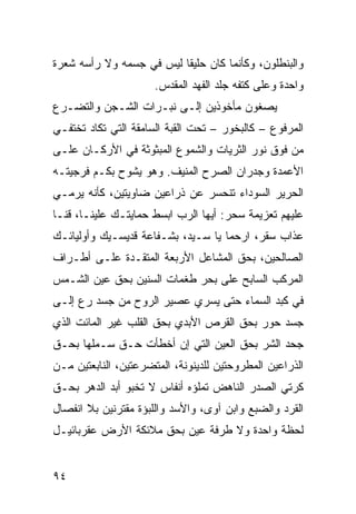 ‫ﻭﺍﻟﺒﻨﻁﻠﻭﻥ، ﻭﻜﺄﻨﻤﺎ ﻜﺎﻥ ﺤﻠﻴﻘﺎ ﻟﻴﺱ ﻓﻲ ﺠﺴﻤﻪ ﻭﻻ ﺭﺃﺴﻪ ﺸﻌﺭﺓ‬
                         ‫ﹰ‬
                      ‫ﻭﺍﺤﺩﺓ ﻭﻋﻠﻰ ﻜﺘﻔﻪ ﺠﻠﺩ ﺍﻟﻔﻬﺩ ﺍﻟﻤﻘﺩﺱ.‬
‫ﻴﺼﻐﻭﻥ ﻤﺄﺨﻭﺫﻴﻥ ﺇﻟـﻰ ﻨﺒـﺭﺍﺕ ﺍﻟﺸـﺠﻥ ﻭﺍﻟﺘﻀـﺭﻉ‬
‫ﺍﻟﻤﺭﻓﻭﻉ – ﻜﺎﻟﺒﺨﻭﺭ – ﺘﺤﺕ ﺍﻟﻘﺒﺔ ﺍﻟﺴﺎﻤﻘﺔ ﺍﻟﺘﻲ ﺘﻜﺎﺩ ﺘﺨﺘﻔـﻲ‬
‫ﻤﻥ ﻓﻭﻕ ﻨﻭﺭ ﺍﻟﺜﺭﻴﺎﺕ ﻭﺍﻟﺸﻤﻭﻉ ﺍﻟﻤﺒﺜﻭﺜﺔ ﻓﻲ ﺍﻷﺭﻜـﺎﻥ ﻋﻠـﻰ‬
‫ﺍﻷﻋﻤﺩﺓ ﻭﺠﺩﺭﺍﻥ ﺍﻟﺼﺭﺡ ﺍﻟﻤﻨﻴﻑ. ﻭﻫﻭ ﻴﺸﻭﺡ ﺒﻜـﻡ ﻓﺭﺠﻴﺘـﻪ‬
‫ﺍﻟﺤﺭﻴﺭ ﺍﻟﺴﻭﺩﺍﺀ ﺘﻨﺤﺴﺭ ﻋﻥ ﺫﺭﺍﻋﻴﻥ ﻀﺎﻭﻴﺘﻴﻥ، ﻜﺄﻨﻪ ﻴﺭﻤـﻲ‬
‫ﻋﻠﻴﻬﻡ ﺘﻌﺯﻴﻤﺔ ﺴﺤﺭ: ﺃﻴﻬﺎ ﺍﻟﺭﺏ ﺍﺒﺴﻁ ﺤﻤﺎﻴﺘـﻙ ﻋﻠﻴﻨـﺎ، ﻗﻨـﺎ‬
‫ﻋﺫﺍﺏ ﺴﻘﺭ، ﺍﺭﺤﻤﺎ ﻴﺎ ﺴـﻴﺩ، ﺒﺸـﻔﺎﻋﺔ ﻗﺩﻴﺴـﻴﻙ ﻭﺃﻭﻟﻴﺎﺌـﻙ‬
‫ﺍﻟﺼﺎﻟﺤﻴﻥ، ﺒﺤﻕ ﺍﻟﻤﺸﺎﻋل ﺍﻷﺭﺒﻌﺔ ﺍﻟﻤﺘﻘـﺩﺓ ﻋﻠـﻰ ﺃﻁـﺭﺍﻑ‬
‫ﺍﻟﻤﺭﻜﺏ ﺍﻟﺴﺎﺒﺢ ﻋﻠﻰ ﺒﺤﺭ ﻁﻐﻤﺎﺕ ﺍﻟﺴﻨﻴﻥ ﺒﺤﻕ ﻋﻴﻥ ﺍﻟﺸـﻤﺱ‬
‫ﻓﻲ ﻜﺒﺩ ﺍﻟﺴﻤﺎﺀ ﺤﺘﻰ ﻴﺴﺭﻱ ﻋﺼﻴﺭ ﺍﻟﺭﻭﺡ ﻤﻥ ﺠﺴﺩ ﺭﻉ ﺇﻟـﻰ‬
‫ﺠﺴﺩ ﺤﻭﺭ ﺒﺤﻕ ﺍﻟﻘﺭﺹ ﺍﻷﺒﺩﻱ ﺒﺤﻕ ﺍﻟﻘﻠﺏ ﻏﻴﺭ ﺍﻟﻤﺎﺌﺕ ﺍﻟﺫﻱ‬
‫ﺠﺤﺩ ﺍﻟﺸﺭ ﺒﺤﻕ ﺍﻟﻌﻴﻥ ﺍﻟﺘﻲ ﺇﻥ ﺃﺨﻁﺄﺕ ﺤـﻕ ﺴـﻤﻠﻬﺎ ﺒﺤـﻕ‬
‫ﺍﻟﺫﺭﺍﻋﻴﻥ ﺍﻟﻤﻁﺭﻭﺤﺘﻴﻥ ﻟﻠﺩﻴﻨﻭﻨﺔ، ﺍﻟﻤﺘﻀﺭﻋﺘﻴﻥ، ﺍﻟﻨﺎﺒﻌﺘﻴﻥ ﻤـﻥ‬
‫ﻜﺭﺘﻲ ﺍﻟﺼﺩﺭ ﺍﻟﻨﺎﻫﺽ ﺘﻤﻠﺅﻩ ﺃﻨﻔﺎﺱ ﻻ ﺘﺨﺒﻭ ﺃﺒﺩ ﺍﻟﺩﻫﺭ ﺒﺤـﻕ‬
‫ﺍﻟﻘﺭﺩ ﻭﺍﻟﻀﺒﻊ ﻭﺍﺒﻥ ﺁﻭﻯ، ﻭﺍﻷﺴﺩ ﻭﺍﻟﻠﺒﺅﺓ ﻤﻘﺘﺭﻨﻴﻥ ﺒﻼ ﺍﻨﻔﺼﺎل‬
‫ﻟﺤﻅﺔ ﻭﺍﺤﺩﺓ ﻭﻻ ﻁﺭﻓﺔ ﻋﻴﻥ ﺒﺤﻕ ﻤﻼﺌﻜﺔ ﺍﻷﺭﺽ ﻋﻘﺭﺒﺎﺌﻴـل‬


‫٤٩‬
 