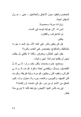 ‫ﺍﻟﻤﻌﺎﺼﻡ ﻭﺍﻟﻌﻘﻭﺩ ﺤﻭل ﺍﻷﻋﻨﺎﻕ ﻭﺍﻟﺨﻼﺨﻴل – ﺤﺘﻰ – ﺤـﻭل‬
                                          ‫ﺍﻟﺴﻴﻘﺎﻥ ﺃﺤﻴﺎﻨﺎ.‬
                                           ‫ﹰ‬
                          ‫ﺯﻴﺎﺭﺍﺕ ﺴﺭﻴﺔ، ﻭﻤﺤﺴﻭﺒﺔ.‬
               ‫ﻟﻴﺱ ﻟﻪ. ﻷﻥ ﻏﻭﺍﻴﺘﻪ ﻟﻴﺴﺕ ﻓﻲ ﺍﻟﻨﺴﺎﺀ.‬
                           ‫ﺒل ﻟﻼﻋﺘﺭﺍﻑ، ﻭﺍﻟﻜﻔﺎﺭﺓ.‬
                                           ‫ﻴﺒﻜﻴﻥ.‬
‫ﻫل ﻜﻥ ﻴﺒﻜﻴﻥ ﺒﺎﻟﺩﺭ ﻋﻠﻰ ﺍﻟﺨﺩ ﺍﻷﺴـﻴل ﺍﻟﻤﻌـﺩ ﺠﻴـﺩﺍ‬
‫ﹰ‬                                        ‫‪‬‬
          ‫ﺒﺎﻟﺒﺎﻨﻜﻴﻙ ﻭﺍﻟﻤﺎﻜﻴﺎﺝ، ﻴﻌﻀﻀﻥ ﻋﻠﻰ ﺍﻟﻌﻨﺎﺏ ﺒﺎﻟﺒﺭﺩ؟‬
‫ﻴﻘﻠﻥ ﺇﻨﻬﻥ ﺃﺨﻁﺄﻥ، ﻭﻴﻌﺘﺭﻓﻥ. ﻭﻟﻜﻨﻪ ﻻ ﻴﻜﺘﻔﻲ ﺒل ﻴﻁﻠﺏ‬
                     ‫ﻤﻨﻬﻥ ﺃﻥ ﻴﻘﻠﻨﻬﺎ ﺼﺭﺍﺤﺔ: ﺇﻨﻬﻥ ﺯﺍﻨﻴﺎﺕ.‬
‫ﻭﻴﺴﺘﻤﻊ، ﺒﺸﺭﻩ ﻭﺼﻤﺕ ﻭﻟﻜﻥ ﺒﺈﺼـﺭﺍﺭ، ﺇﻟـﻰ ﻜـل‬
‫ّ‬                      ‫ٍ‬    ‫ٍ‬
‫ﺍﻟﺘﻔﺎﺼﻴل، ﻭﻴﺴﺄل، ﻭﻴﻘﺘﻀﻲ ﺇﺠﺎﺒﺔ ﺴﺎﻓﺭﺓ: ﻜﻴـﻑ ﻜـﻥ ﻓـﻲ‬
    ‫‪‬‬
‫ﺍﻟﻔﺭﺍﺵ، ﻭﻜﻴﻑ ﻜﺎﻥ ﺭﺠﺎﻟﻬﻥ، ﻜﻡ ﻤﺭﺓ، ﻭﺒﺄﻴﺔ ﻁﺭﻴﻘﺔ، ﻭﻜﻴـﻑ‬
‫ﻜﺎﻥ ﺍﻟﺘﻤﻬﻴﺩ، ﻭﺍﻟﺘﺒﻭﻴﺱ، ﻭﺍﻟﺘﺤﺴـﻴﺱ، ﻭﺍﻟـﺩﺨﻭل، ﻭﺃﺴـﺎﻟﻴﺏ‬
     ‫ﺍﻟﻌﻨﺎﻕ ﻤﻥ ﺍﻷﻤﺎﻡ ﺃﻡ ﻤﻥ ﺩﺒﺭ، ﻫل ﻜﻥ ﻨﺎﺌﻤﺎﺕ ﺃﻡ ﺭﺍﻜﻌﺎﺕ؟‬
‫ﻓﻲ ﻴﺩﻩ ﻜﺄﺱ ﺍﻟﻨﺒﻴﺫ ﺍﻷﺒﻴﺽ، ﻴﺘﺭﺸﻔﻪ ﻜﺄﻨﻪ ﻻ ﻴﺩﺭﻱ ﻤﺎﺫﺍ‬
                                                    ‫ﻴﻔﻌل.‬




‫٦٩‬
 