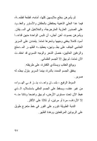 ‫ﺜﻡ ﻴﺄﻤﺭﻫﻥ ﺒﺨﻠﻊ ﻤﻼﺒﺴﻬﻥ ﻜﻠﻬﺎ، ﺃﻤﺎﻤﻪ، ﻗﻁﻌﺔ ﻗﻁﻌـﺔ،‬
‫ﻓﻴﻤﺎ ﻋﺩﺍ ﺍﻟﺤﻠﻲ ﺍﻟﺫﻫﺒﻴﺔ ﻴﺤﺘﻔﻅﻥ ﺒﺎﻟﺤﻠﻘﺎﻥ ﻭﺍﻷﺴﺎﻭﺭ ﻭﺍﻟﻌﻘـﻭﺩ‬
‫ﻋﻠﻰ ﺍﻟﺼﺩﻭﺭ ﺍﻟﻌﺎﺭﻴﺔ ﺍﻟﻤﺘﺭﺠﺭﺠﺔ، ﻭﺍﻟﺨﻼﺨﻴل ﻓﻲ ﺍﻟﺴـﻴﻘﺎﻥ.‬
‫ﻭﻴﺄﻤﺭﻫﻥ ﺒﺼﻭﺕ ﺃﺨﻥ ﺃﺠﺵ، ﺃﻥ ﺘﻠﺒﺱ ﺍﻟﻭﺍﺤﺩﺓ ﻤﻨﻬﻥ ﻗﻨﺎﻋـﺎ‬
‫ﹰ‬
‫ﺃﺴﻭﺩ ﻜﺎﻤﻼ ﻴﺨﻔﻲ ﻭﺠﻬﻬﺎ ﻭﺸﻌﺭﻫﺎ ﺘﻤﺎﻤﺎ. ﻴﺘﻤﺩﺩﻥ ﻋﻠﻰ ﺍﻟﺴﺭﻴﺭ‬
                   ‫ﹰ‬                       ‫ﹰ‬
‫ﺍﻟﺨﺸﺒﻲ ﺍﻟﺠﺎﻑ ﻋﻠﻰ ﺒﻁـﻭﻨﻬﻥ، ﻴﻌﻁﻴﻨـﻪ ﺍﻟﻅﻬـﺭ ﺍﻟﻤـﺩﻤﻠﺞ‬
‫ﻭﺍﻟﺭﺩﻓﻴﻥ ﺍﻟﻌﺎﻟﻴﻴﻥ، ﺨﺼل ﺍﻟﺸﻌﺭ ﻭﺍﻟﻭﺠﻪ ﺍﻟﻨﺴﻭﻱ ﻗﺩ ﺍﺨﺘﻔـﺕ‬
                     ‫ﺍﻵﻥ ﺘﻤﺎﻤﹰ، ﻟﻡ ﻴﺒﻕ ﺇﻻ ﺍﻟﺠﺴﻡ ﺍﻟﻐﻠﻤﺎﻨﻲ.‬
                                                ‫ﺎ‬
        ‫ﻭﻴﻭﻗﻊ ﺍﻟﻌﻘﺎﺏ ﻭﻴﺴﺘﺄﺩﻱ ﺍﻟﻜﻔﺎﺭﺓ، ﻋﻠﻰ ﻁﺭﻴﻘﺘﻪ.‬
‫ﻴﺨﻔﻕ ﺍﻟﺠﺴﻡ ﺍﻟﻤﻤﺩﺩ ﺒﺎﻟﺩﺭﺓ، ﺒﻴﻨﻤﺎ ﺍﻟﺴﺭﻴﺭ ﻴﻨﺯل ﺒﺒﻁﺀ ﻟﻪ‬
                                                 ‫ﺼﺭﻴﺭ.‬
‫ﺍﻟﺴﻭﻁ ﺍﻟﺭﻓﻴﻊ ، ﺒﻠﺴـﺎﻥ ﻭﺍﺤـﺩ، ﻴﺌـﺯ ﻓـﻲ ﺍﻟﻬـﻭﺍﺀ،‬
‫ﻤﻥ ﻏﻴﺭ ﻋﻨﻑ، ﻭﻴﺴﻘﻁ ﻋﻠﻰ ﺍﻟﺠﺴﻡ ﺍﻟﻤﻠﻘﻰ ﺒﺎﺴﺘﺴﻼﻡ، ﺍﻟـﺫﻱ‬
‫ﻫﺒﻁ ﺍﻵﻥ ﺘﺤﺕ ﻤﺴﺘﻭﻯ ﺍﻷﺭﺽ، ﻟﻡ ﻴﺒﻕ ﻭﺍﻀﺤﺎ ﻭﻨﺎﺘﺌﺎ ﻤﻨـﻪ‬
     ‫ﹰ‬      ‫ﹰ‬
          ‫ﺇﻻ ﺍﻷﺭﺩﺍﻑ، ﻤﺭﺓ ﺃﻭ ﻤﺭﺘﻴﻥ، ﺃﻭ ﺜﻼﺜﺎ ﻋﻠﻰ ﺍﻷﻜﺜﺭ.‬
                     ‫ﹰ‬
‫ﺍﻟﻨﺩﺒﺔ ﺍﻟﻁﻭﻴﻠﺔ ﺘﺘﻭﺭﻡ ﻋﻠﻰ ﺍﻟﻔﻭﺭ ﻓﻲ ﺨﻁ ﻤﺘﻌﺭﺝ ﻁﻭﻴل‬
                   ‫ﻋﻠﻰ ﺍﻟﺭﺒﻭﺘﻴﻥ ﺍﻟﻤﺭﺘﻔﻌﺘﻴﻥ ﻭﻭﻫﺩﺓ ﺍﻟﻅﻬﺭ.‬




‫٧٩‬
 