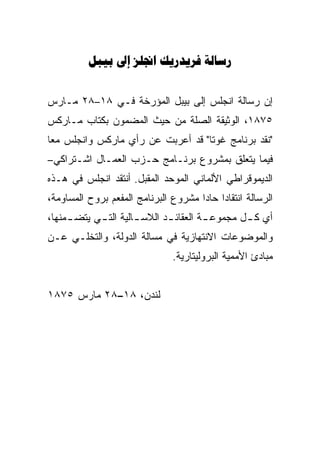 ‫‪    ‬‬


‫ﺇﻥ ﺭﺴﺎﻟﺔ ﺍﻨﺠﻠﺱ ﺇﻟﻰ ﺒﻴﺒل ﺍﻟﻤﺅﺭﺨﺔ ﻓـﻲ ٨١–٨٢ ﻤـﺎﺭﺱ‬
‫٥٧٨١، ﺍﻟﻭﺜﻴﻘﺔ ﺍﻟﺼﻠﺔ ﻤﻥ ﺤﻴﺙ ﺍﻟﻤﻀﻤﻭﻥ ﺒﻜﺘﺎﺏ ﻤـﺎﺭﻜﺱ‬
‫"ﻨﻘﺩ ﺒﺭﻨﺎﻤﺞ ﻏﻭﺘﺎ" ﻗﺩ ﺃﻋﺭﺒﺕ ﻋﻥ ﺭﺃﻱ ﻤﺎﺭﻜﺱ ﻭﺍﻨﺠﻠﺱ ﻤﻌﺎ‬
‫ﹰ‬
‫ﻓﻴﻤﺎ ﻴﺘﻌﻠﻕ ﺒﻤﺸﺭﻭﻉ ﺒﺭﻨـﺎﻤﺞ ﺤـﺯﺏ ﺍﻟﻌﻤـﺎل ﺍﺸـﺘﺭﺍﻜﻲ–‬
‫ﺍﻟﺩﻴﻤﻭﻗﺭﺍﻁﻲ ﺍﻷﻟﻤﺎﻨﻲ ﺍﻟﻤﻭﺤﺩ ﺍﻟﻤﻘﺒل. ﺃﻨﺘﻘﺩ ﺍﻨﺠﻠﺱ ﻓﻲ ﻫـﺫﻩ‬
‫ﺍﻟﺭﺴﺎﻟﺔ ﺍﻨﺘﻘﺎﺩﺍ ﺤﺎﺩﺍ ﻤﺸﺭﻭﻉ ﺍﻟﺒﺭﻨﺎﻤﺞ ﺍﻟﻤﻔﻌﻡ ﺒﺭﻭﺡ ﺍﻟﻤﺴﺎﻭﻤﺔ،‬
                                     ‫ﹰ‬
‫ﺃﻱ ﻜ ـل ﻤﺠﻤﻭﻋ ـﺔ ﺍﻟﻌﻘﺎﺌ ـﺩ ﺍﻟﻼﺴ ـﺎﻟﻴﺔ ﺍﻟﺘ ـﻲ ﻴﺘﻀ ـﻤﻨﻬﺎ،‬
     ‫ـ‬      ‫ـ‬         ‫ـ‬       ‫ـ‬         ‫ـ‬        ‫ـ‬
‫ﻭﺍﻟﻤﻭﻀﻭﻋﺎﺕ ﺍﻻﻨﺘﻬﺎﺯﻴﺔ ﻓﻲ ﻤﺴﺎﻟﺔ ﺍﻟﺩﻭﻟﺔ، ﻭﺍﻟﺘﺨﻠـﻲ ﻋـﻥ‬
                               ‫ﻤﺒﺎﺩﺉ ﺍﻷﻤﻤﻴﺔ ﺍﻟﺒﺭﻭﻟﻴﺘﺎﺭﻴﺔ.‬


‫ﻟﻨﺩﻥ، ٨١–٨٢ ﻤﺎﺭﺱ ٥٧٨١‬
 