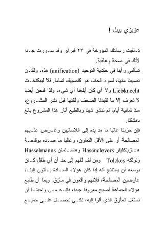 ‫ﻋﺯﻴﺯﻱ ﺒﻴﺒل !‬

‫ﺘـﻠﻘﻴﺕ ﺭﺴﺎﻟﺘﻙ ﺍﻟﻤﺅﺭﺨﺔ ﻓﻲ ٣٢ ﻓﺒﺭﺍﻴﺭ ﻭﻗﺩ ﺴـﺭﺭﺕ ﺠـﺩﺍ‬
‫ﹰ‬
                                    ‫ﻷﻨﻙ ﻓﻲ ﺼﺤﺔ ﻭﻋﺎﻓﻴﺔ.‬
‫ﺘﺴﺄﻟﻨﻲ ﺭﺃﻴﻨﺎ ﻓﻲ ﺤﻜﺎﻴﺔ ﺍﻟﺘﻭﺤﻴﺩ )‪ (unification‬ﻫﺫﻩ، ﻭﻟﻜـﻥ‬
‫ﻨﺼﻴﺒﻨﺎ ﻤﻨﻬﺎ، ﻟﺴﻭﺀ ﺍﻟﺤﻅ، ﻫﻭ ﻜﻨﺼﻴﺒﻙ ﺘﻤﺎﻤﺎ. ﻓﻼ ﻟﻴﺒﻜﻨﺨـﺕ‬
             ‫ﹰ‬
‫‪ Liebknecht‬ﻭﻻ ﺃﻱ ﻜﺎﻥ ﺃﺒﻠﻐﻨﺎ ﺃﻱ ﺸﻲﺀ، ﻭﻟﺫﺍ ﻓﻨﺤﻥ ﺃﻴﻀﺎ‬
‫ﹰ‬                   ‫‪‬‬             ‫‪‬‬
‫ﻻ ﻨﻌﺭﻑ ﺇﻻ ﻤﺎ ﺘﻘﻴﺩﻨﺎ ﺍﻟﺼﺤﻑ ﻭﻟﻜﻨﻬﺎ ﻗﺒل ﻨﺸﺭ ﺍﻟﻤﺸـﺭﻭﻉ،‬
‫ﻤﻨﺫ ﺜﻤﺎﻨﻴﺔ ﺃﻴﺎﻡ، ﻟﻡ ﺘﻨﺸﺭ ﺸﻴﺌﺎ ﻭﺒﺎﻟﻁﺒﻊ ﺃﺜﺎﺭ ﻫﺫﺍ ﺍﻟﻤﺸﺭﻭﻉ ﺒﺎﻟﻎ‬
                                                   ‫ﺩﻫﺸﺘﻨﺎ.‬
‫ﻓﺈﻥ ﺤﺯﺒﻨﺎ ﻏﺎﻟﺒﺎ ﻤﺎ ﻤﺩ ﻴﺩﻩ ﺇﻟﻰ ﺍﻟﻼﺴﺎﻟﻴﻴﻥ ﻭﻋـﺭﺽ ﻋﻠـﻴﻬﻡ‬
‫ﺍﻟﻤﺼﺎﻟﺤﺔ ﺃﻭ ﻋﻠﻰ ﺍﻷﻗل ﺍﻟﺘﻌﺎﻭﻥ، ﻭﻏﺎﻟﺒﺎ ﻤﺎ ﺼـﺩﻩ ﺒﻭﻗﺎﺤـﺔ‬
                ‫ﹰ‬
‫ﻫ ـﺎﺯﻴﻨﻜﻠﻴﻔﺭ ‪ Hasenclevers‬ﻭﻫﺎﺴ ـﻠﻤﺎﻥ ‪Hasselmanns‬‬
                ‫ـ‬                            ‫ـ‬
‫ﻭﺘﻭﻟﻜﻪ ‪ Tolckes‬ﻭﻤﻥ ﻟﻑ ﻟﻔﻬﻡ ﺇﻟﻰ ﺤﺩ ﺃﻥ ﺃﻱ ﻁﻔل ﻜـﺎﻥ‬
‫ﺒﻭﺴﻌﻪ ﺃﻥ ﻴﺴﺘﻨﺘﺞ ﺃﻨﻪ ﺇﺫﺍ ﻜﺎﻥ ﻫﺅﻻﺀ ﺍﻟﺴـﺎﺩﺓ ﻴـﺄﺘﻭﻥ ﺇﻟﻴﻨـﺎ‬
‫ﻋﺎﺭﻀﻴﻥ ﺍﻟﻤﺼﺎﻟﺤﺔ، ﻓﻸﻨﻬﻡ ﻭﺍﻗﻌﻭﻥ ﻓﻲ ﻤﺄﺯﻕ. ﻭﺒﻤﺎ ﺃﻥ ﻁﺎﺒﻊ‬
‫ﻫﺅﻻﺀ ﺍﻟﺠﻤﺎﻋﺔ ﺃﺼﺒﺢ ﻤﻌﺭﻭﻓﺎ ﺠﻴﺩﹰ، ﻓﺈﻨـﻪ ﻤـﻥ ﻭﺍﺠﺒﻨـﺎ ﺃﻥ‬
                      ‫ﹰ‬
                      ‫ﺍ‬
‫ﻨﺴﺘﻐل ﺍﻟﻤﺄﺯﻕ ﺍﻟﺫﻱ ﺁﻟﻭﺍ ﺇﻟﻴﻪ، ﻟﻜـﻲ ﻨﺤﺼـل ﻋﻠـﻰ ﺠﻤﻴـﻊ‬
 