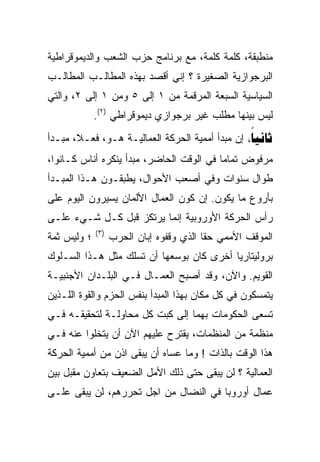 ‫ﻤﻨﻁﺒﻘﺔ، ﻜﻠﻤﺔ ﻜﻠﻤﺔ، ﻤﻊ ﺒﺭﻨﺎﻤﺞ ﺤﺯﺏ ﺍﻟﺸﻌﺏ ﻭﺍﻟﺩﻴﻤﻭﻗﺭﺍﻁﻴﺔ‬
‫ﺍﻟﺒﺭﺠﻭﺍﺯﻴﺔ ﺍﻟﺼﻐﻴﺭﺓ ؟ ﺇﻨﻲ ﺃﻗﺼﺩ ﺒﻬﺫﻩ ﺍﻟﻤﻁﺎﻟـﺏ ﺍﻟﻤﻁﺎﻟـﺏ‬
‫ﺍﻟﺴﻴﺎﺴﻴﺔ ﺍﻟﺴﺒﻌﺔ ﺍﻟﻤﺭﻗﻤﺔ ﻤﻥ ١ ﺇﻟﻰ ٥ ﻭﻤﻥ ١ ﺇﻟﻰ ٢، ﻭﺍﻟﺘﻲ‬
             ‫ﻟﻴﺱ ﺒﻴﻨﻬﺎ ﻤﻁﻠﺏ ﻏﻴﺭ ﺒﺭﺠﻭﺍﺯﻱ ﺩﻴﻤﻭﻗﺭﺍﻁﻲ )٢(.‬
‫‪ ‬ﺇﻥ ﻤﺒﺩﺃ ﺃﻤﻤﻴﺔ ﺍﻟﺤﺭﻜﺔ ﺍﻟﻌﻤﺎﻟﻴـﺔ ﻫـﻭ، ﻓﻌـﻼ، ﻤﺒـﺩﺃ‬
                                                 ‫‪‬‬
‫ﻤﺭﻓﻭﺽ ﺘﻤﺎﻤﺎ ﻓﻲ ﺍﻟﻭﻗﺕ ﺍﻟﺤﺎﻀﺭ، ﻤﺒﺩﺃ ﻴﻨﻜﺭﻩ ﺃﻨﺎﺱ ﻜـﺎﻨﻭﺍ،‬
                                         ‫ﹰ‬
‫ﻁﻭﺍل ﺴﻨﻭﺍﺕ ﻭﻓﻲ ﺃﺼﻌﺏ ﺍﻷﺤﻭﺍل، ﻴﻁﺒﻘـﻭﻥ ﻫـﺫﺍ ﺍﻟﻤﺒـﺩﺃ‬
‫ﺒﺄﺭﻭﻉ ﻤﺎ ﻴﻜﻭﻥ. ﺇﻥ ﻜﻭﻥ ﺍﻟﻌﻤﺎل ﺍﻷﻟﻤﺎﻥ ﻴﺴﻴﺭﻭﻥ ﺍﻟﻴﻭﻡ ﻋﻠﻰ‬
‫ﺭﺃﺱ ﺍﻟﺤﺭﻜﺔ ﺍﻷﻭﺭﻭﺒﻴﺔ ﺇﻨﻤﺎ ﻴﺭﺘﻜﺯ ﻗﺒل ﻜـل ﺸـﻲﺀ ﻋﻠـﻰ‬
             ‫) ٣(‬
‫؛ ﻭﻟﻴﺱ ﺜﻤﺔ‬          ‫ﺍﻟﻤﻭﻗﻑ ﺍﻷﻤﻤﻲ ﺤﻘﺎ ﺍﻟﺫﻱ ﻭﻗﻔﻭﻩ ﺇﺒﺎﻥ ﺍﻟﺤﺭﺏ‬
                                          ‫ﹰ‬
‫ﺒﺭﻭﻟﻴﺘﺎﺭﻴﺎ ﺃﺨﺭﻯ ﻜﺎﻥ ﺒﻭﺴﻌﻬﺎ ﺃﻥ ﺘﺴﻠﻙ ﻤﺜل ﻫـﺫﺍ ﺍﻟﺴـﻠﻭﻙ‬
‫ﺍﻟﻘﻭﻴﻡ. ﻭﺍﻵﻥ، ﻭﻗﺩ ﺃﺼﺒﺢ ﺍﻟﻌﻤـﺎل ﻓـﻲ ﺍﻟﺒﻠـﺩﺍﻥ ﺍﻷﺠﻨﺒﻴـﺔ‬
‫ﻴﺘﻤﺴﻜﻭﻥ ﻓﻲ ﻜل ﻤﻜﺎﻥ ﺒﻬﺫﺍ ﺍﻟﻤﺒﺩﺃ ﺒﻨﻔﺱ ﺍﻟﺤﺯﻡ ﻭﺍﻟﻘﻭﺓ ﺍﻟﻠـﺫﻴﻥ‬
‫ﺘﺴﻌﻰ ﺍﻟﺤﻜﻭﻤﺎﺕ ﺒﻬﻤﺎ ﺇﻟﻰ ﻜﺒﺕ ﻜل ﻤﺤﺎﻭﻟـﺔ ﻟﺘﺤﻘﻴﻘـﻪ ﻓـﻲ‬
‫ﻤﻨﻅﻤﺔ ﻤﻥ ﺍﻟﻤﻨﻅﻤﺎﺕ، ﻴﻘﺘﺭﺡ ﻋﻠﻴﻬﻡ ﺍﻵﻥ ﺃﻥ ﻴﺘﺨﻠﻭﺍ ﻋﻨﻪ ﻓـﻲ‬
‫ﻫﺫﺍ ﺍﻟﻭﻗﺕ ﺒﺎﻟﺫﺍﺕ ! ﻭﻤﺎ ﻋﺴﺎﻩ ﺃﻥ ﻴﺒﻘﻰ ﺍﺫﻥ ﻤﻥ ﺃﻤﻤﻴﺔ ﺍﻟﺤﺭﻜﺔ‬
‫ﺍﻟﻌﻤﺎﻟﻴﺔ ؟ ﻟﻥ ﻴﺒﻘﻰ ﺤﺘﻰ ﺫﻟﻙ ﺍﻷﻤل ﺍﻟﻀﻌﻴﻑ ﺒﺘﻌﺎﻭﻥ ﻤﻘﺒل ﺒﻴﻥ‬
‫ﻋﻤﺎل ﺃﻭﺭﻭﺒﺎ ﻓﻲ ﺍﻟﻨﻀﺎل ﻤﻥ ﺍﺠل ﺘﺤﺭﺭﻫﻡ، ﻟﻥ ﻴﺒﻘﻰ ﻋﻠـﻰ‬
 