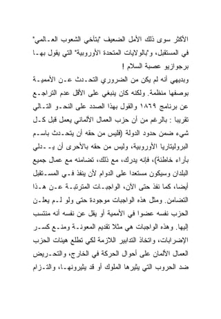 ‫ﺍﻷﻜﺜﺭ ﺴﻭﻯ ﺫﻟﻙ ﺍﻷﻤل ﺍﻟﻀﻌﻴﻑ "ﺒﺘﺂﺨﻲ ﺍﻟﺸﻌﻭﺏ ﺍﻟﻌـﺎﻟﻤﻲ"‬
‫ﻓﻲ ﺍﻟﻤﺴﺘﻘﺒل، ﻭ"ﺒﺎﻟﻭﻻﻴﺎﺕ ﺍﻟﻤﺘﺤﺩﺓ ﺍﻷﻭﺭﻭﺒﻴﺔ" ﺍﻟﺘﻲ ﻴﻘﻭل ﺒﻬـﺎ‬
                                ‫ﺒﺭﺠﻭﺍﺯﻴﻭ ﻋﺼﺒﺔ ﺍﻟﺴﻼﻡ !‬
‫ﻭﺒﺩﻴﻬﻲ ﺃﻨﻪ ﻟﻡ ﻴﻜﻥ ﻤﻥ ﺍﻟﻀﺭﻭﺭﻱ ﺍﻟﺘﺤـﺩﺙ ﻋـﻥ ﺍﻷﻤﻤﻴـﺔ‬
‫ﺒﻭﺼﻔﻬﺎ ﻤﻨﻅﻤﺔ. ﻭﻟﻜﻨﻪ ﻜﺎﻥ ﻴﻨﺒﻐﻲ ﻋﻠﻰ ﺍﻷﻗل ﻋﺩﻡ ﺍﻟﺘﺭﺍﺠـﻊ‬
‫ﻋﻥ ﺒﺭﻨﺎﻤﺞ ٩٦٨١ ﻭﺍﻟﻘﻭل ﺒﻬﺫﺍ ﺍﻟﺼﺩﺩ ﻋﻠﻰ ﺍﻟﻨﺤـﻭ ﺍﻟﺘـﺎﻟﻲ‬
‫ﺘﻘﺭﻴﺒﺎ : ﺒﺎﻟﺭﻏﻡ ﻤﻥ ﺃﻥ ﺤﺯﺏ ﺍﻟﻌﻤﺎل ﺍﻷﻟﻤﺎﻨﻲ ﻴﻌﻤل ﻗﺒل ﻜـل‬
                                               ‫ﹰ‬
‫ﺸﻲﺀ ﻀﻤﻥ ﺤﺩﻭﺩ ﺍﻟﺩﻭﻟﺔ )ﻓﻠﻴﺱ ﻤﻥ ﺤﻘﻪ ﺃﻥ ﻴﺘﺤـﺩﺙ ﺒﺎﺴـﻡ‬
‫ﺍﻟﺒﺭﻭﻟﻴﺘﺎﺭﻴﺎ ﺍﻷﻭﺭﻭﺒﻴﺔ، ﻭﻟﻴﺱ ﻤﻥ ﺤﻘﻪ ﺒﺎﻷﺤﺭﻯ ﺃﻥ ‪‬ــﺩﻟﻲ‬
     ‫ﻴ‬
     ‫‪‬‬
‫ﺒﺂﺭﺍﺀ ﺨﺎﻁﺌﺔ(، ﻓﺈﻨﻪ ﻴﺩﺭﻙ، ﻤﻊ ﺫﻟﻙ، ﺘﻀﺎﻤﻨﻪ ﻤﻊ ﻋﻤﺎل ﺠﻤﻴﻊ‬
‫ﺍﻟﺒﻠﺩﺍﻥ ﻭﺴﻴﻜﻭﻥ ﻤﺴﺘﻌﺩﺍ ﻋﻠﻰ ﺍﻟﺩﻭﺍﻡ ﻷﻥ ﻴﻨﻔﺫ ﻓـﻲ ﺍﻟﻤﺴـﺘﻘﺒل‬
                                 ‫ﹰ‬
‫ﺃﻴﻀﹰ، ﻜﻤﺎ ﻨﻔﺫ ﺤﺘﻰ ﺍﻵﻥ، ﺍﻟﻭﺍﺠﺒـﺎﺕ ﺍﻟﻤﺘﺭﺘﺒـﺔ ﻋـﻥ ﻫـﺫﺍ‬
                                               ‫ﺎ‬
                                               ‫ﹰ‬
‫ﺍﻟﺘﻀﺎﻤﻥ. ﻭﻤﺜل ﻫﺫﻩ ﺍﻟﻭﺍﺠﺒﺎﺕ ﻤﻭﺠﻭﺩﺓ ﺤﺘﻰ ﻭﻟﻭ ﻟـﻡ ﻴﻌﻠـﻥ‬
‫ﺍﻟﺤﺯﺏ ﻨﻔﺴﻪ ﻋﻀﻭﺍ ﻓﻲ ﺍﻷﻤﻤﻴﺔ ﺃﻭ ﻴﻘل ﻋﻥ ﻨﻔﺴﻪ ﺃﻨﻪ ﻤﻨﺘﺴﺏ‬
                                   ‫ﹰ‬
‫ﺇﻟﻴﻬﺎ. ﻭﻫﺫﻩ ﺍﻟﻭﺍﺠﺒﺎﺕ ﻫﻲ ﻤﺜﻼ ﺘﻘﺩﻴﻡ ﺍﻟﻤﻌﻭﻨـﺔ ﻭﻤﻨـﻊ ﻜﺴـﺭ‬
‫ﺍﻹﻀﺭﺍﺒﺎﺕ، ﻭﺍﺘﺨﺎﺫ ﺍﻟﺘﺩﺍﺒﻴﺭ ﺍﻟﻼﺯﻤﺔ ﻟﻜﻲ ﺘﻁﻠﻊ ﻫﻴﺌﺎﺕ ﺍﻟﺤﺯﺏ‬
‫ﺍﻟﻌﻤﺎل ﺍﻷﻟﻤﺎﻥ ﻋﻠﻰ ﺃﺤﻭﺍل ﺍﻟﺤﺭﻜﺔ ﻓﻲ ﺍﻟﺨﺎﺭﺝ، ﻭﺍﻟﺘﺤـﺭﻴﺽ‬
‫ﻀﺩ ﺍﻟﺤﺭﻭﺏ ﺍﻟﺘﻲ ﻴﺜﻴﺭﻫﺎ ﺍﻟﻤﻠﻭﻙ ﺃﻭ ﻗﺩ ﻴﺜﻴﺭﻭﻨﻬـﺎ، ﻭﺍﻟﺘـﺯﺍﻡ‬
 