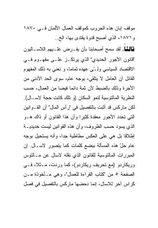 ‫ﻤﻭﻗﻑ ﺇﺒﺎﻥ ﻫﺫﻩ ﺍﻟﺤﺭﻭﺏ ﻜﻤﻭﻗﻑ ﺍﻟﻌﻤﺎل ﺍﻷﻟﻤﺎﻥ ﻓـﻲ ٠٧٨١‬
               ‫ﻭ١٧٨١، ﺍﻟﺫﻱ ﺃﺼﺒﺢ ﻗﺩﻭﺓ ﻴﻘﺘﺩﻯ ﺒﻬﺎ، ﺍﻟﺦ..‬
‫‪ ‬ﻟﻘﺩ ﺴﻤﺢ ﺃﺼﺤﺎﺒﻨﺎ ﺒﺄﻥ ﻴﻔـﺭﺽ ﻋﻠـﻴﻬﻡ ﺍﻟﻼﺴـﺎﻟﻴﻭﻥ‬
                                             ‫‪‬‬
‫"ﻗﺎﻨﻭﻥ ﺍﻷﺠﻭﺭ ﺍﻟﺤﺩﻴﺩﻱ" ﺍﻟﺫﻱ ﻴﺭﺘﻜـﺯ ﻋﻠـﻰ ﻤﻔﻬـﻭﻡ ﻓـﻲ‬
‫ﺍﻻﻗﺘﺼﺎﺩ ﺍﻟﺴﻴﺎﺴﻲ ﻭﻟ ّﻰ ﻋﻬﺩﻩ ﺘﻤﺎﻤﹰ، ﻭ ﻨﻌﻨﻲ ﺒﻪ ﺫﻟﻙ ﺍﻟﻤﻔﻬﻭﻡ‬
                       ‫ﺎ‬
                       ‫ﹰ‬           ‫ـ‬
                                   ‫ّ‬
‫ﺍﻟﻘﺎﺌل ﺃﻥ ﺍﻟﻌﺎﻤل ﻻ ﻴﺘﻠﻘﻰ، ﺒﻭﺠﻪ ﻋﺎﻡ، ﺴﻭﻯ ﺍﻟﺤﺩ ﺍﻷﺩﻨﻰ ﻤﻥ‬
‫ﺍﻷﺠﺭﺓ ﻭﺫﻟﻙ ﺒﺎﻟﻀﺒﻁ ﻷﻥ ﺜﻤﺔ ﺩﺍﺌﻤﹰ ﻓﻴﻀﹰ ﻤﻥ ﺍﻟﻌﻤﺎل، ﺤﺴﺏ‬
               ‫ﺎ‬    ‫ﺎ‬
‫ﺍﻟﻨﻅﺭﻴﺔ ﺍﻟﻤﺎﻟﺘﻭﺴﻴﺔ ﻟﻨﻤﻭ ﺍﻟﺴﻜﺎﻥ )ﻭ ﺘﻠﻙ ﻜﺎﻨﺕ ﺤﺠﺔ ﻻﺴـﺎل(.‬
‫ﻟﻜﻥ ﻤﺎﺭﻜﺱ ﻗﺩ ﺃﺜﺒﺕ ﺒﺎﻟﺘﻔﺼﻴل ﻓﻲ "ﺭﺃﺱ ﺍﻟﻤﺎل" ﺃﻥ ﺍﻟﻘـﻭﺍﻨﻴﻥ‬
‫ﺍﻟﺘﻲ ﺘﺤﺩﺩ ﺍﻷﺠﻭﺭ ﻤﻌﻘﺩﺓ ﻜﺜﻴﺭﹰ ﻭﺃﻥ ﻫﺫﺍ ﺍﻟﻘﺎﻨﻭﻥ ﺃﻭ ﺫﺍﻙ ﻫـﻭ‬
                           ‫ﺍ‬
‫ﺍﻟﺫﻱ ﻴﺴﻭﺩ ﺤﺴﺏ ﺍﻟﻅﺭﻭﻑ، ﻭﺃﻥ ﻫﺫﻩ ﺍﻟﻘﻭﺍﻨﻴﻥ ﻟﻴﺴﺕ ﺤﺩﻴﺩﻴـﺔ‬
‫ﺇﻁﻼﻗﺎ ﺒل ﻫﻲ ﻋﻠﻰ ﺍﻟﻌﻜﺱ ﻤﻁﺎﻁﻴﺔ ﺠﺩﹰ، ﻭﺃﻨﻪ ﻴﺴﺘﺤﻴل ﺒﻭﺠﻪ‬
                  ‫ﺍ‬
                  ‫ﹰ‬                          ‫ﹰ‬
‫ﻋﺎﻡ ﺤل ﻫﺫﻩ ﺍﻟﻤﺴﺄﻟﺔ ﺒﺒﻀﻊ ﻜﻠﻤﺎﺕ ﻜﻤﺎ ﻴﺘﺼﻭﺭ ﻻﺴـﺎل. ﺇﻥ‬
                                           ‫ّ‬
‫ﺍﻟﻤﺒﺭﺭﺍﺕ ﺍﻟﻤﺎﻟﺘﻭﺴﻴﺔ ﻟﻠﻘﺎﻨﻭﻥ ﺍﻟﺫﻱ ﻨﻘﻠﻪ ﻻﺴﺎل ﻋﻥ ﻤـﺎﻟﺘﻭﺱ‬
‫ﻭﺭﻴﻜﺎﺭﺩﻭ )ﻤﻊ ﺘﺤﺭﻴﻑ ﺭﻴﻜﺎﺭﺩﻭ(، ﻜﻤﺎ ﻭﺭﺩﺕ، ﻤـﺜﻼ، ﻓـﻲ‬
‫ﺍﻟﺼﻔﺤﺔ ٥ ﻤﻥ "ﻜﺘﺎﺏ ﺍﻟﻘﺭﺍﺀﺓ ﻟﻠﻌﻤﺎل"، ﻭﻫﻲ ﻤـﺄﺨﻭﺫﺓ ﻤـﻥ‬
‫ﻜﺭﺍﺱ ﺁﺨﺭ ﻟﻼﺴﺎل، ﺇﻨﻤﺎ ﺩﺤﻀﻬﺎ ﻤﺎﺭﻜﺱ ﺒﺎﻟﺘﻔﺼﻴل ﻓﻲ ﻓﺼل‬
 