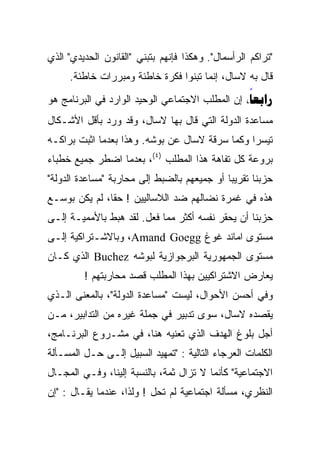 ‫"ﺘﺭﺍﻜﻡ ﺍﻟﺭﺃﺴﻤﺎل". ﻭﻫﻜﺫﺍ ﻓﺈﻨﻬﻡ ﺒﺘﺒﻨﻲ "ﺍﻟﻘﺎﻨﻭﻥ ﺍﻟﺤﺩﻴﺩﻱ" ﺍﻟﺫﻱ‬
     ‫ﻗﺎل ﺒﻪ ﻻﺴﺎل، ﺇﻨﻤﺎ ﺘﺒﻨﻭﺍ ﻓﻜﺭﺓ ﺨﺎﻁﺌﺔ ﻭﻤﺒﺭﺭﺍﺕ ﺨﺎﻁﺌﺔ.‬
‫‪ ‬ﺇﻥ ﺍﻟﻤﻁﻠﺏ ﺍﻻﺠﺘﻤﺎﻋﻲ ﺍﻟﻭﺤﻴﺩ ﺍﻟﻭﺍﺭﺩ ﻓﻲ ﺍﻟﺒﺭﻨﺎﻤﺞ ﻫﻭ‬
                                                 ‫‪‬‬
‫ﻤﺴﺎﻋﺩﺓ ﺍﻟﺩﻭﻟﺔ ﺍﻟﺘﻲ ﻗﺎل ﺒﻬﺎ ﻻﺴﺎل، ﻭﻗﺩ ﻭﺭﺩ ﺒﺄﻗل ﺍﻷﺸـﻜﺎل‬
‫ﺘﻴﺴﺭﺍ ﻭﻜﻤﺎ ﺴﺭﻗﺔ ﻻﺴﺎل ﻋﻥ ﺒﻭﺸﻪ. ﻭﻫﺫﺍ ﺒﻌﺩﻤﺎ ﺍﺜﺒﺕ ﺒﺭﺍﻜـﻪ‬
                                               ‫ﹰ‬
‫ﺒﺭﻭﻋﺔ ﻜل ﺘﻔﺎﻫﺔ ﻫﺫﺍ ﺍﻟﻤﻁﻠﺏ )٤(، ﺒﻌﺩﻤﺎ ﺍﻀﻁﺭ ﺠﻤﻴﻊ ﺨﻁﺒﺎﺀ‬
‫ﺤﺯﺒﻨﺎ ﺘﻘﺭﻴﺒﺎ ﺃﻭ ﺠﻤﻴﻌﻬﻡ ﺒﺎﻟﻀﺒﻁ ﺇﻟﻰ ﻤﺤﺎﺭﺒﺔ "ﻤﺴﺎﻋﺩﺓ ﺍﻟﺩﻭﻟﺔ"‬
‫ﻫﺫﻩ ﻓﻲ ﻏﻤﺭﺓ ﻨﻀﺎﻟﻬﻡ ﻀﺩ ﺍﻟﻼﺴﺎﻟﻴﻴﻥ ! ﺤﻘﹰﹰ، ﻟﻡ ﻴﻜﻥ ﺒﻭﺴـﻊ‬
              ‫ﺎ‬
‫ﺤﺯﺒﻨﺎ ﺃﻥ ﻴﺤﻘﺭ ﻨﻔﺴﻪ ﺃﻜﺜﺭ ﻤﻤﺎ ﻓﻌل. ﻟﻘﺩ ﻫﺒﻁ ﺒﺎﻷﻤﻤﻴـﺔ ﺇﻟـﻰ‬
‫ﻤﺴﺘﻭﻯ ﺍﻤﺎﻨﺩ ﻏﻭﻍ ‪ ،Amand Goegg‬ﻭﺒﺎﻻﺸـﺘﺭﺍﻜﻴﺔ ﺇﻟـﻰ‬
‫ﻤﺴﺘﻭﻯ ﺍﻟﺠﻤﻬﻭﺭﻴﺔ ﺍﻟﺒﺭﺠﻭﺍﺯﻴﺔ ﻟﺒﻭﺸﻪ ‪ Buchez‬ﺍﻟﺫﻱ ﻜـﺎﻥ‬
         ‫ﻴﻌﺎﺭﺽ ﺍﻻﺸﺘﺭﺍﻜﻴﻴﻥ ﺒﻬﺫﺍ ﺍﻟﻤﻁﻠﺏ ﻗﺼﺩ ﻤﺤﺎﺭﺒﺘﻬﻡ !‬
‫ﻭﻓﻲ ﺃﺤﺴﻥ ﺍﻷﺤﻭﺍل، ﻟﻴﺴﺕ "ﻤﺴﺎﻋﺩﺓ ﺍﻟﺩﻭﻟﺔ"، ﺒﺎﻟﻤﻌﻨﻰ ﺍﻟـﺫﻱ‬
‫ﻴﻘﺼﺩﻩ ﻻﺴﺎل، ﺴﻭﻯ ﺘﺩﺒﻴﺭ ﻓﻲ ﺠﻤﻠﺔ ﻏﻴﺭﻩ ﻤﻥ ﺍﻟﺘﺩﺍﺒﻴﺭ، ﻤـﻥ‬
‫ﺃﺠل ﺒﻠﻭﻍ ﺍﻟﻬﺩﻑ ﺍﻟﺫﻱ ﺘﻌﻨﻴﻪ ﻫﻨﺎ، ﻓﻲ ﻤﺸـﺭﻭﻉ ﺍﻟﺒﺭﻨـﺎﻤﺞ،‬
‫ﺍﻟﻜﻠﻤﺎﺕ ﺍﻟﻌﺭﺠﺎﺀ ﺍﻟﺘﺎﻟﻴﺔ : "ﺘﻤﻬﻴﺩ ﺍﻟﺴﺒﻴل ﺇﻟـﻰ ﺤـل ﺍﻟﻤﺴـﺄﻟﺔ‬
‫ﺍﻻﺠﺘﻤﺎﻋﻴﺔ" ﻜﺄﻨﻤﺎ ﻻ ﺘﺯﺍل ﺜﻤﺔ، ﺒﺎﻟﻨﺴﺒﺔ ﺇﻟﻴﻨﺎ، ﻭﻓـﻲ ﺍﻟﻤﺠـﺎل‬
‫ﺍﻟﻨﻅﺭﻱ، ﻤﺴﺄﻟﺔ ﺍﺠﺘﻤﺎﻋﻴﺔ ﻟﻡ ﺘﺤل ! ﻭﻟﺫﺍ، ﻋﻨﺩﻤﺎ ﻴﻘـﺎل : "ﺇﻥ‬
 