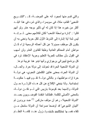 ‫ﻭﺍﻟﺘﻲ ﻗﺴﻡ ﻤﻨﻬﺎ ﻟﻤﺠﺭﺩ ﺃﻨﻪ ﻋﻠﻰ ﺍﻟﻤﻭﻀـﺔ، ﻜــ"ﺍﻟﺘﺸـﺭﻴﻊ‬
‫ﺍﻟﺸﻌﺒﻲ" ﺍﻟﻘﺎﺌﻡ، ﻤﺜﻼ، ﻓﻲ ﺴﻭﻴﺴﺭﺍ، ﻭﺍﻟﺫﻱ ﺸ ‪‬ﻩ ﻓﻲ ﻫﺫﺍ ﺍﻟﺒﻠـﺩ‬
              ‫ﺭ‪‬‬
‫ﺃﻜﺜﺭ ﻤﻥ ﺨﻴﺭﻩ، ﻫﺫﺍ ﺇﺫﺍ ﻜﺎﻥ ﻟﻪ ﺃﻱ ﺘﺄﺜﻴﺭ ﺒﻭﺠﻪ ﻋﺎﻡ. ﻭﻟﻭ ﺃﻨﻬﻡ‬
‫ﻗﺎﻟﻭﺍ : "ﺇﺩﺍﺭﺓ ﺒﻭﺍﺴﻁﺔ ﺍﻟﺸﻌﺏ" ﻟﻜﺎﻥ ﻟﻜﻼﻤﻬﻡ ﻤﻌﻨﻰ. ﺜـﻡ ﺇﻨـﻪ‬
‫ﻟﻴﺱ ﺜﻤﺔ ﺃﻴﺔ ﺇﺸﺎﺭﺓ ﺇﻟﻰ ﺍﻟﺸﺭﻁ ﺍﻷﻭل ﻟﻜل ﺤﺭﻴﺔ ﻭﻨﻌﻨﻲ ﺒﻪ ﺃﻥ‬
‫ﻴﻜﻭﻥ ﻜل ﻤﻭﻅﻑ ﻤﺴﺅﻭﻻ ﻋﻥ ﻜل ﺃﻋﻤﺎﻟﻪ ﺍﻟﺭﺴﻤﻴﺔ ﺇﺯﺍﺀ ﻜـل‬
‫ﻤﻭﺍﻁﻥ ﺃﻤﺎﻡ ﺍﻟﻤﺤﺎﻜﻡ ﺍﻟﻌﺎﺩﻴﺔ ﻭﻁﺒﻘﹰ ﻟﻠﻘﺎﻨﻭﻥ ﺍﻟﻌﺎﻡ. ﻭﻟﻥ ﺃﺴﻬﺏ‬
                        ‫ﺎ‬
‫ﻓﻲ ﺍﻟﻘﻭل ﺒﺄﻥ ﻤﻁﺎﻟﺏ ﻜﺤﺭﻴﺔ ﺍﻟﺘﻌﻠﻴﻡ ﻭﺤﺭﻴﺔ ﺍﻹﻋﺘﻘﺎﺩ ﺘﺭﺩ ﻓﻲ‬
  ‫ﻜل ﺒﺭﻨﺎﻤﺞ ﻟﻴﺒﻴﺭﺍﻟﻲ ﺒﺭﺠﻭﺍﺯﻱ ﻭﺃﻨﻬﺎ ﺘﺒﺩﻭ ﻫﻨﺎ ﻏﺭﻴﺒﺔ ﻨﻭﻋﹰ.‬
   ‫ﺎ‬
‫ﺇﻥ ﺍﻟﺩﻭﻟﺔ ﺍﻟﺸﻌﺒﻴﺔ ﺍﻟﺤﺭﺓ ﻗﺩ ﺘﺤﻭﻟﺕ ﺇﻟﻰ ﺩﻭﻟﺔ ﺤﺭﺓ. ﻭﺍﻟﺤـﺎل،‬
‫ﺃﻥ ﺍﻟﺩﻭﻟﺔ ﺍﻟﺤﺭﺓ، ﺒﻤﻌﻨﻰ ﻫﺎﺘﻴﻥ ﺍﻟﻜﻠﻤﺘﻴﻥ ﺍﻟﻨﺤﻭﻱ، ﻫﻲ ﺩﻭﻟـﺔ‬
‫ﺤﺭﺓ ﺇﺯﺍﺀ ﻤﻭﺍﻁﻨﻴﻬﺎ، ﻭ ﺒﺎﻟﺘﺎﻟﻲ ﺩﻭﻟـﺔ ﺘﻘـﻭﻡ ﻓﻴﻬـﺎ ﺤﻜﻭﻤـﺔ‬
‫ﺇﺴﺘﺒﺩﺍﺩﻴﺔ. ﻭﻟﺫﺍ ﻴﻨﺒﻐﻲ ﺍﻹﻗﻼﻉ ﻋﻥ ﻜل ﻫـﺫﻩ ﺍﻟﺜﺭﺜـﺭﺓ ﺤـﻭل‬
‫ﺍﻟﺩﻭﻟﺔ، ﻭﻻﺴﻴﻤﺎ ﺒﻌﺩ ﻜﻭﻤﻭﻨﺔ ﺒﺎﺭﻴﺱ ﺍﻟﺘﻲ ﻟـﻡ ﺘﻜـﻥ ﺩﻭﻟـﺔ،‬
‫ﺒﺎﻟﻤﻌﻨﻰ ﺍﻷﺼﻠﻲ ﻟﻠﻜﻠﻤﺔ. ﻓﻠﻁﺎﻟﻤﺎ ﺍﻨﺘﻘﺩﻨﺎ ﺍﻟﻔﻭﻀـﻭﻴﻭﻥ ﺒﺼـﺩﺩ‬
               ‫) ٥(‬
‫ﻀﺩ ﺒﺭﻭﺩﻭﻥ ﺜﻡ‬          ‫"ﺍﻟﺩﻭﻟﺔ ﺍﻟﺸﻌﺒﻴﺔ"، ﺭﻏﻡ ﺃﻥ ﻤﺅﻟﻑ ﻤﺎﺭﻜﺱ‬
‫"ﺍﻟﺒﻴﺎﻥ ﺍﻟﺸﻴﻭﻋﻲ" ﻗﺩ ﺃﻭﻀﺤﺎ ﺼﺭﺍﺤﺔ ﺃﻥ ﺍﻟﺩﻭﻟﺔ ﺴﺘﻨﺤل ﻤـﻥ‬
‫ﺘﻠﻘﺎﺀ ﻨﻔﺴـﻬﺎ ‪ sich auflöst‬ﻭﺘـﺯﻭل ﻋﻨـﺩ ﺇﻗﺎﻤـﺔ ﺍﻟﻨﻅـﺎﻡ‬
 