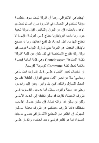 ‫ﺍﻹﺠﺘﻤﺎﻋﻲ ﺍﻻﺸﺘﺭﺍﻜﻲ. ﻭﺒﻤﺎ ﺃﻥ ﺍﻟﺩﻭﻟﺔ ﻟﻴﺴﺕ ﺴﻭﻯ ﻤﻨﻅﻤـﺔ‬
‫ﻤﺅﻗﺘﺔ ﺘﺴﺘﺨﺩﻡ ﻓﻲ ﺍﻟﻨﻀﺎل، ﻓﻲ ﺍﻟﺜـﻭﺭﺓ ﻤـﻥ ﺃﺠـل ﺘﺤﻁـﻴﻡ‬
‫ﺍﻷﻋﺩﺍﺀ ﺒﺎﻟﻌﻨﻑ، ﻓﺈﻥ ﻤﻥ ﺍﻟﺨﺭﻕ ﻭﺍﻟﺘﻨﺎﻗﺽ ﺍﻟﻘﻭل ﺒﺩﻭﻟﺔ ﺸﻌﺒﻴﺔ‬
‫ﺤﺭﺓ. ﻭﻤﺎ ﺩﺍﻤﺕ ﺍﻟﺒﺭﻭﻟﻴﺘﺎﺭﻴﺎ ﺘﺤﺘﺎﺝ ﺇﻟـﻰ ﺍﻟﺩﻭﻟـﺔ، ﻓﺈﻨﻬـﺎ ﻻ‬
‫ﺘﺤﺘﺎﺝ ﺇﻟﻴﻬﺎ ﻤﻥ ﺃﺠل ﺍﻟﺤﺭﻴﺔ، ﺒل ﻟﻘﻤﻊ ﺃﻋﺩﺍﺌﻬﺎ، ﻭﻤﺎ ﺃﻥ ﻴﺼﺒﺢ‬
‫ﺒﺎﻹﻤﻜﺎﻥ ﺍﻟﺘﺤﺩﺙ ﻋﻥ ﺍﻟﺤﺭﻴﺔ ﺤﺘﻰ ﺘـﺯﻭل ﺍﻟﺩﻭﻟـﺔ ﺒﻭﺼـﻔﻬﺎ‬
‫ﺩﻭﻟﺔ. ﻭﻟﺫﺍ ﻨﻘﺘﺭﺡ ﺍﻻﺴﺘﻌﺎﻀﺔ ﻓﻲ ﻜل ﻤﻜﺎﻥ ﻋﻥ ﻜﻠﻤﺔ "ﺍﻟﺩﻭﻟﺔ"‬
‫ﺒﻜﻠﻤﺔ "ﺍﻟﻤﺸﺎﻋﺔ" ‪ Gemeinwesen‬ﻭﻫﻲ ﻜﻠﻤﺔ ﺃﻟﻤﺎﻨﻴﺔ ﻗﺩﻴﻤـﺔ‬
        ‫ﻤﻼﺌﻤﺔ ﺘﻌﺎﺩل ﻜﻠﻤﺔ ‪" Commune‬ﻜﻭﻤﻭﻨﺔ" ﺍﻟﻔﺭﻨﺴﻴﺔ.‬
‫ﺇﻥ ﺍﺴﺘﻌﻤﺎل ﺘﻌﺒﻴﺭ "ﺍﻟﻘﻀﺎﺀ ﻋﻠـﻰ ﻜـل ﺘﻔـﺎﻭﺕ ﺇﺠﺘﻤـﺎﻋﻲ‬
‫ﻭﺴﻴﺎﺴﻲ" ﺒﺩﻻ ﻤﻥ ﺘﻌﺒﻴﺭ "ﺇﻟﻐﺎﺀ ﺠﻤﻴﻊ ﺍﻟﻔﻭﺍﺭﻕ ﺍﻟﻁﺒﻘﻴﺔ" ﻴﻔﺴـﺢ‬
‫ﺍﻟﻤﺠﺎل ﻟﻠﺘﺴﺎﺅل ﻭﺍﻟﺸﻙ. ﻓﺒﻴﻥ ﺒﻠﺩ ﻭﺁﺨﺭ، ﻭﺒﻴﻥ ﺇﻗﻠﻴﻡ ﻭﺁﺨـﺭ،‬
‫ﻭﺤﺘﻰ ﺒﻴﻥ ﻤﺤﻠﺔ ﻭﺃﺨﺭﻯ ﺴﻴﻅل ﺃﺒﺩﺍ ﺒﻌـﺽ ﺍﻟﺘﻔـﺎﻭﺕ ﻓـﻲ‬
                  ‫ﹰ‬
‫ﻅﺭﻭﻑ ﺍﻟﻤﻌﻴﺸﺔ، ﺘﻔﺎﻭﺕ ﻗﺩ ﻴﻤﻜﻥ ﺘﺨﻔﻴﻔﻪ ﺇﻟﻰ ﺍﻟﺤـﺩ ﺍﻷﺩﻨـﻰ‬
‫ﻭﻟﻜﻥ ﻟﻥ ﻴﻤﻜﻥ ﺃﺒﺩﺍ ﺇﺯﺍﻟﺘﻪ ﺘﻤﺎﻤﺎ. ﻓﺈﻥ ﺴﻜﺎﻥ ﺠﺒـﺎل ﺍﻷﻟـﺏ،‬
                       ‫ﹰ‬            ‫ﹰ‬
‫ﺴﺘﺨﺘﻠﻑ ﺩﺍﺌﻤﺎ ﻅﺭﻭﻑ ﻤﻌﻴﺸﺘﻬﻡ ﻋﻥ ﻅﺭﻭﻑ ﻤﻌﻴﺸﺔ ﺴـﻜﺎﻥ‬
                                 ‫ﹰ‬
‫ﺍﻟﺴﻬﻭل. ﺇﻥ ﺍﻟﺘﻔﻜﻴﺭ ﺒﺄﻥ ﺍﻟﻤﺠﺘﻤﻊ ﺍﻻﺸـﺘﺭﺍﻜﻲ ﻴﻌﻨـﻲ ﺴـﻴﺎﺩﺓ‬
‫ﺍﻟﻤﺴﺎﻭﺍﺓ ﺇﻨﻤﺎ ﻫﻭ ﺘﻔﻜﻴﺭ ﻓﺭﻨﺴﻲ ﻭﺤﻴﺩ ﺍﻟﺠﺎﻨﺏ، ﻴﺭﺘﻜـﺯ ﻋﻠـﻰ‬
 