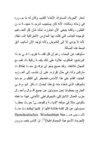 ‫ﺸﻌﺎﺭ "ﺍﻟﺤﺭﻴﺔ، ﺍﻟﻤﺴﺎﻭﺍﺓ، ﺍﻹﺨﺎﺀ" ﺍﻟﻘﺩﻴﻡ، ﻭﻜﺎﻥ ﻟﻪ ﻤﺎ ﻴﺒـﺭﺭﻩ‬
‫ﻓﻲ ﺯﻤﺎﻨﻪ ﻭﻤﻜﺎﻨﻪ، ﻷﻨﻪ ﻜﺎﻥ ﻴﺴﺘﺠﻴﺏ ﻟﺩﺭﺠـﺔ ﻤﻌﻴﻨـﺔ ﻤـﻥ‬
‫ﺍﻟﺘﻁﻭﺭ، ﻭﻟﻜﻨﻪ ﻴﻨﺒﻐﻲ ﺍﻵﻥ ﺘﺠﺎﻭﺯﻩ، ﺸﺄﻨﻪ ﺸﺄﻥ ﻜل ﺍﻟﻤﻔـﺎﻫﻴﻡ‬
‫ﺍﻟﻭﺤﻴﺩﺓ ﺍﻟﺠﺎﻨﺏ ﺍﻟﺘﻲ ﻗﺎﻟﺕ ﺒﻬﺎ ﺍﻟﻤﺩﺍﺭﺱ ﺍﻻﺸﺘﺭﺍﻜﻴﺔ ﺍﻟﺴـﺎﺒﻘﺔ،‬
‫ﻷﻨﻪ ﻻ ﻴﺅﺩﻱ ﺇﻻ ﺇﻟﻰ ﺍﻟﺘﺸﻭﻴﺵ ﻭﻷﻨﻪ ﺘﻭﺠﺩ ﺍﻵﻥ ﺃﺴﺎﻟﻴﺏ ﺃﺩﻕ‬
                                       ‫ﻟﺒﺴﻁ ﻫﺫﻩ ﺍﻟﻤﺴﺄﻟﺔ.‬
‫ﺴﺄﺘﻭﻗﻑ ﻋﻥ ﺍﻟﺒﺤﺙ، ﺭﻏﻡ ﺃﻥ ﻜل ﻜﻠﻤـﺔ ﺘﻘﺭﻴﺒـﺎ ﻓـﻲ ﻫـﺫﺍ‬
         ‫ﹰ‬
‫ﺍﻟﺒﺭﻨﺎﻤﺞ، ﺍﻟﻤﻜﺘﻭﺏ ﻋﻼﻭﺓ ﻋﻠﻰ ﺫﻟﻙ ﺒﻠﻐـﺔ ﺭﻜﻴﻜـﺔ، ﺘﻔﺴـﺢ‬
‫ﺍﻟﻤﺠﺎل ﻟﻼﻨﺘﻘﺎﺩ. ﻭﻟﻘﺩ ﺼﻴﻎ ﺒﻨﺤﻭ ﻟﻥ ﻨﻭﺍﻓـﻕ ﻤﻌـﻪ ﺇﻁﻼﻗـﹰ،‬
 ‫ﺎ‬
 ‫ﹰ‬
‫ﻤﺎﺭﻜﺱ ﻭﺃﻨﺎ، ﻓﻲ ﺤﺎل ﺇﻗﺭﺍﺭﻩ، ﻋﻠﻰ ﺃﻥ ﻨﻨﺘﺴﺏ ﺇﻟﻰ ﺍﻟﺤـﺯﺏ‬
‫ﺍﻟﺠﺩﻴﺩ، ﺍﻟﻘﺎﺌﻡ ﻋﻠﻰ ﻫﺫﺍ ﺍﻷﺴﺎﺱ، ﻓﻨﻀﻁﺭ ﺇﻟﻰ ﺍﻟﺘﻔﻜﻴـﺭ ﺠـﺩﻴﺎ‬
‫ﹰ‬
‫ﺒﺎﻟﻤﻭﻗﻑ ﺍﻟﺫﻱ ﻨﺘﺨﺫﻩ ﻤﻨﻪ )ﻭﻋﻠﻨﺎ ﺃﻴﻀﺎ(. ﺘـﺫﻜﺭ ﺃﻨﻬـﻡ ﻓـﻲ‬
                  ‫ﹰ‬    ‫ﹰ‬
‫ﺍﻟﺨﺎﺭﺝ، ﻴﺠﻌﻠﻭﻨﻨﺎ ﻨﺤﻥ ﻤﺴﺅﻭﻟﻴﻥ ﻋﻥ ﺠﻤﻴﻊ ﺃﻗـﻭﺍل ﻭﺃﻋﻤـﺎل‬
‫ﺤﺯﺏ ﺍﻟﻌﻤﺎل ﺍﻻﺸﺘﺭﺍﻜﻲ–ﺍﻟﺩﻴﻤﻭﻗﺭﺍﻁﻲ ﺍﻷﻟﻤﺎﻨﻲ. ﻓﻬﺫﺍ ﻤﺎ ﻓﻌﻠﻪ‬
‫ﺒﺎﻜﻭﻨﻴﻥ ﻤﺜﻼ ﻓﻲ ﻤﺅﻟﻔﻪ "ﺍﻟﺩﻭﻟـﺔ ﻭﺍﻟﻔﻭﻀـﻰ" ﺤﻴـﺙ ﺠﻌﻠﻨـﺎ‬
                                        ‫ﹰ‬
‫ﻤﺴﺅﻭﻟﻴﻥ ﻋﻥ ﻜل ﻜﻠﻤﺔ ﻁﺎﺌﺸﺔ ﻗﺎﻟﻬﺎ ﺃﻭ ﻜﺘﺒﻬﺎ ﻟﻴﺒﻜﻨﺨـﺕ ﻤﻨـﺫ‬
‫ـﺤﻴﻔﺔ ‪Demokratisches Wochenblatt‬‬‫ـﻴﺱ ﺼـ‬‫ﺘﺄﺴـ‬
‫)ﺍﻟﺠﺭﻴﺩﺓ ﺍﻷﺴﺒﻭﻋﻴﺔ ﺍﻟﺩﻴﻤﻭﻗﺭﺍﻁﻴﺔ()٦(. ﺇﻥ ﺍﻟﻨﺎﺱ ﻴﺘﺼـﻭﺭﻭﻥ‬
 