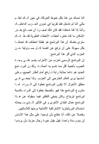 ‫ﺃﻨﻨﺎ ﻨﻤﺴﻙ ﻤﻥ ﻫﻨﺎ ﺒﻜل ﺨﻴﻭﻁ ﺍﻟﺤﺭﻜﺔ، ﻓﻲ ﺤﻴﻥ ﺃﻨـﻙ ﺘﻌﻠـﻡ‬
‫ﻤﺜﻠﻲ ﺃﻨﻨﺎ ﻟﻡ ﻨﺘﺩﺨل ﻗﻁ ﺘﻘﺭﻴﺒﹰ ﻓﻲ ﺸﺅﻭﻥ ﺍﻟﺤـﺯﺏ ﺍﻟﺩﺍﺨﻠﻴـﺔ،‬
                          ‫ﺎ‬
‫ﻭﺃﻨﻨﺎ ﺇﺫﺍ ﻜﻨﺎ ﺘﺩﺨﻠﻨﺎ، ﻓﻘﺩ ﻜﺎﻥ ﺫﻟﻙ ﻟﻤﺠـﺭﺩ ﺃﻥ ﻨﺼـﻠﺢ ﺒﻘـﺩﺭ‬
‫ﺍﻹﻤﻜﺎﻥ ﻤﺎ ﻜﻨﺎ ﻨﻌﺘﺒﺭﻩ ﺃﺨﻁﺎﺀ، ﺍﻷﺨﻁﺎﺀ ﺍﻟﻨﻅﺭﻴﺔ ﻓﻘـﻁ. ﺇﻨـﻙ‬
‫ﺴﺘﺭﻯ ﺒﻨﻔﺴﻙ ﺃﻥ ﻫﺫﺍ ﺍﻟﺒﺭﻨﺎﻤﺞ ﻫﻭ ﻨﻘﻁﺔ ﺍﻨﻌﻁﺎﻑ ﻗﺩ ﺘﺤﻤﻠﻨـﺎ‬
‫ﺒﻜل ﺴﻬﻭﻟﺔ ﻋﻠﻰ ﺃﻥ ﻨﺭﻓﻊ ﻋﻥ ﺃﻨﻔﺴﻨﺎ ﻜـل ﻤﺴـﺅﻭﻟﻴﺔ ﻋـﻥ‬
                             ‫ﺍﻟﺤﺯﺏ ﺍﻟﺫﻱ ﺃﻗﺭ ﻫﺫﺍ ﺍﻟﺒﺭﻨﺎﻤﺞ.‬
                                           ‫‪‬‬
‫ﺇﻥ ﺍﻟﺒﺭﻨﺎﻤﺞ ﺍﻟﺭﺴﻤﻲ ﻟﺤﺯﺏ ﻤﻥ ﺍﻷﺤﺯﺍﺏ ﻴﺘﺴﻡ ﻋﻠـﻰ ﻭﺠـﻪ‬
‫ﺍﻟﻌﻤﻭﻡ، ﺒﺄﻫﻤﻴﺔ ﺃﻗل ﻤﻤﺎ ﺘﺘﺴﻡ ﺒﻪ ﺃﻋﻤﺎﻟـﻪ. ﻭﻟﻜـﻥ ﺍﻟﺒﺭﻨـﺎﻤﺞ‬
‫ﺍﻟﺠﺩﻴﺩ ﻫﻭ ﺩﺍﺌﻤﺎ ﺒﻤﺜﺎﺒﺔ ﺭﺍﻴﺔ ﺘ ُﺭﻓﻊ ﺃﻤﺎﻡ ﺃﻨﻅﺎﺭ ﺍﻟﺠﻤﻴﻊ، ﻭﻋﻠﻰ‬
                           ‫ـ‬
                           ‫ُ‬               ‫ﹰ‬
‫ﺃﺴﺎﺴﻬﺎ ﻴﺭﻯ ﺍﻟﻌﺎﻟﻡ ﺍﻟﺨﺎﺭﺠﻲ ﺇﻟﻰ ﺍﻟﺤﺯﺏ. ﻭﻟﺫﺍ ﻴﻨﺒﻐـﻲ ﻓـﻲ‬
‫ﻤﻁﻠﻕ ﺍﻷﺤﻭﺍل ﺃﻻ ﻴﻜﻭﻥ ﺍﻟﺒﺭﻨﺎﻤﺞ ﺨﻁﻭﺓ ﺇﻟﻰ ﺍﻟـﻭﺭﺍﺀ. ﺃﻤـﺎ‬
‫ﻤﺸﺭﻭﻉ ﺍﻟﺒﺭﻨﺎﻤﺞ ﻫﺫﺍ ﻓﻬﻭ ﺒﺎﻟﻀﺒﻁ ﺨﻁﻭﺓ ﺇﻟﻰ ﺍﻟﻭﺭﺍﺀ ﺒﺎﻟﻨﺴﺒﺔ‬
‫ﻟﺒﺭﻨﺎﻤﺞ ﺍﻴﺯﻴﻨﺎﺥ. ﻭﻜﺎﻥ ﻴﻨﺒﻐﻲ ﺍﻟﺘﻔﻜﻴﺭ ﻓﻴﻤﺎ ﺴﻴﻘﻭﻟﻪ ﻋﻥ ﻫـﺫﺍ‬
‫ﺍﻟﺒﺭﻨﺎﻤﺞ ﻋﻤﺎل ﺍﻟﺒﻠﺩﺍﻥ ﺍﻷﺨﺭﻯ ﻭ ﻓﻲ ﺍﻟﺘﺄﺜﻴﺭ ﺍﻟـﺫﻱ ﺴـﻴﺤﺩﺜﻪ‬
  ‫ﺍﺴﺘﺴﻼﻡ ﺍﻟﺒﺭﻭﻟﻴﺘﺎﺭﻴﺎ ﺍﻻﺸﺘﺭﺍﻜﻴﺔ ﺍﻷﻟﻤﺎﻨﻴﺔ ﺒﺭﻤﺘﻬﺎ ﻟﻠﻼﺴﺎﻟﻴﻴﻥ.‬
‫ﻭﻓﻀﻼ ﻋﻥ ﺫﻟﻙ، ﺃﻨﺎ ﻤﻘﺘﻨﻊ ﺒﺄﻥ ﺘﻭﺤﻴﺩﺍ ﻋﻠﻰ ﻤﺜل ﻫﺫﺍ ﺍﻷﺴﺎﺱ‬
                  ‫ﹰ‬
‫ﻟﻥ ﻴﺩﻭﻡ ﺴﻨﺔ ﻭﺍﺤﺩﺓ. ﻓﻬل ﻴﻘﺒل ﺨﻴﺭﺓ ﺭﺠﺎل ﺤﺯﺒﻨﺎ ﺒﺄﻥ ﻴﺭ ‪‬ﺩﻭﺍ‬
   ‫‪‬‬
   ‫ﺩ‬
 