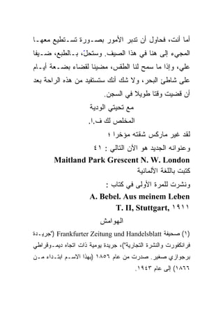 ‫ﺃﻤﺎ ﺃﻨﺕ، ﻓﺤﺎﻭل ﺃﻥ ﺘﺩﺒﺭ ﺍﻷﻤﻭﺭ ﺒﺼـﻭﺭﺓ ﺘﺴـﺘﻁﻴﻊ ﻤﻌﻬـﺎ‬
‫ﺍﻟﻤﺠﻲﺀ ﺇﻟﻰ ﻫﻨﺎ ﻓﻲ ﻫﺫﺍ ﺍﻟﺼﻴﻑ. ﻭﺴﺘﺤ ّ، ﺒـﺎﻟﻁﺒﻊ، ﻀـﻴﻔﺎ‬
                ‫ل‬
                ‫ّ‬
‫ﻋﻠ ‪ ،‬ﻭﺇﺫﺍ ﻤﺎ ﺴﻤﺢ ﻟﻨﺎ ﺍﻟﻁﻘﺱ، ﻤﻀﻴﻨﺎ ﻟﻘﻀﺎﺀ ﺒﻀـﻌﺔ ﺃﻴـﺎﻡ‬
                                                ‫ﻲ‬
                                                ‫‪‬‬
‫ﻋﻠﻰ ﺸﺎﻁﺊ ﺍﻟﺒﺤﺭ، ﻭﻻ ﺸﻙ ﺃﻨﻙ ﺴﺘﺴﺘﻔﻴﺩ ﻤﻥ ﻫﺫﻩ ﺍﻟﺭﺍﺤﺔ ﺒﻌﺩ‬
                           ‫ﺃﻥ ﻗﻀﻴﺕ ﻭﻗﺘﺎ ﻁﻭﻴﻼ ﻓﻲ ﺍﻟﺴﺠﻥ.‬
                                     ‫ﹰ‬    ‫ﹰ‬
                      ‫ﻤﻊ ﺘﺤﻴﺘﻲ ﺍﻟﻭﺩﻴﺔ‬
                     ‫ﺍﻟﻤﺨﻠﺹ ﻟﻙ ﻑ.ﺍ.‬
                             ‫ﻟﻘﺩ ﻏﻴﺭ ﻤﺎﺭﻜﺱ ﺸﻘﺘﻪ ﻤﺅﺨﺭﺍ ؛‬
                               ‫ﹰ‬
                  ‫ﻭﻋﻨﻭﺍﻨﻪ ﺍﻟﺠﺩﻴﺩ ﻫﻭ ﺍﻵﻥ ﺍﻟﺘﺎﻟﻲ : ١٤‬
        ‫‪Maitland Park Grescent N. W. London‬‬
                                 ‫ﻜﺘﺒﺕ ﺒﺎﻟﻠﻐﺔ ﺍﻷﻟﻤﺎﻨﻴﺔ‬
                          ‫ﻭﻨﺸﺭﺕ ﻟﻠﻤﺭﺓ ﺍﻷﻭﻟﻰ ﻓﻲ ﻜﺘﺎﺏ :‬
                      ‫‪A. Bebel. Aus meinem Leben‬‬
                             ‫١١٩١ ,‪T. II, Stuttgart‬‬
                          ‫ﺍﻟﻬﻭﺍﻤﺵ‬
‫)١( ﺼﺤﻴﻔﺔ ‪") Frankfurter Zeitung und Handelsblatt‬ﺠﺭﻴـﺩﺓ‬
‫ﻓﺭﺍﻨﻜﻔﻭﺭﺕ ﻭﺍﻟﻨﺸﺭﺓ ﺍﻟﺘﺠﺎﺭﻴﺔ"(، ﺠﺭﻴﺩﺓ ﻴﻭﻤﻴﺔ ﺫﺍﺕ ﺍﺘﺠﺎﻩ ﺩﻴﻤـﻭﻗﺭﺍﻁﻲ‬
‫ﺒﺭﺠﻭﺍﺯﻱ ﺼﻐﻴﺭ. ﺼﺩﺭﺕ ﻤﻥ ﻋﺎﻡ ٦٥٨١ )ﺒﻬﺫﺍ ﺍﻻﺴـﻡ ﺍﺒﺘـﺩﺍﺀ ﻤـﻥ‬
                                        ‫٦٦٨١( ﺇﻟﻰ ﻋﺎﻡ ٣٤٩١.‬
 