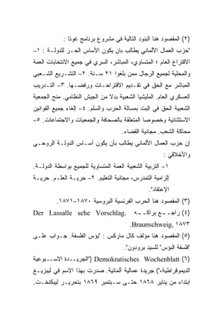 ‫)٢( ﺍﻟﻤﻘﺼﻭﺩ ﻫﻨﺎ ﺍﻟﺒﻨﻭﺩ ﺍﻟﺘﺎﻟﻴﺔ ﻓﻲ ﻤﺸﺭﻭﻉ ﺒﺭﻨﺎﻤﺞ ﻏﻭﺘﺎ :‬
‫"ﺤﺯﺏ ﺍﻟﻌﻤﺎل ﺍﻷﻟﻤﺎﻨﻲ ﻴﻁﺎﻟﺏ ﺒﺎﻥ ﻴﻜﻭﻥ ﺍﻷﺴﺎﺱ ﺍﻟﺤـﺭ ﻟﻠﺩﻭﻟـﺔ : ١–‬
‫ﺍﻻﻗﺘﺭﺍﻉ ﺍﻟﻌﺎﻡ ؛ ﺍﻟﻤﺘﺴﺎﻭﻱ، ﺍﻟﻤﺒﺎﺸﺭ، ﺍﻟﺴﺭﻱ ﻓﻲ ﺠﻤﻴﻊ ﺍﻻﻨﺘﺨﺎﺒﺎﺕ ﺍﻟﻌﻤﺔ‬
‫ﻭﺍﻟﻤﺤﻠﻴﺔ ﻟﺠﻤﻴﻊ ﺍﻟﺭﺠﺎل ﻤﻤﻥ ﺒﻠﻐﻭﺍ ١٢ ﺴـﻨﺔ. ٢– ﺍﻟﺘﺸـﺭﻴﻊ ﺍﻟﺸـﻌﺒﻲ‬
‫ﺍﻟﻤﺒﺎﺸﺭ ﻤﻊ ﺍﻟﺤﻕ ﻓﻲ ﺘﻘـﺩﻴﻡ ﺍﻻﻗﺘﺭﺍﺤـﺎﺕ ﻭﺭﻓﻀـﻬﺎ. ٣– ﺍﻟﺘـﺩﺭﻴﺏ‬
‫ﺍﻟﻌﺴﻜﺭﻱ ﺍﻟﻌﺎﻡ. ﺍﻟﻤﻠﻴﺸﻴﺎ ﺍﻟﺸﻌﺒﻴﺔ ﺒﺩﻻ ﻤﻥ ﺍﻟﺠﻴﺵ ﺍﻟﻨﻅﺎﻤﻲ. ﻤﻨﺢ ﺍﻟﺠﻤﻌﻴﺔ‬
‫ﺍﻟﺸﻌﺒﻴﺔ ﺍﻟﺤﻕ ﻓﻲ ﺍﻟﺒﺕ ﺒﻤﺴﺎﻟﺔ ﺍﻟﺤﺭﺏ ﻭﺍﻟﺴﻠﻡ. ٤– ﺇﻟﻐﺎﺀ ﺠﻤﻴﻊ ﺍﻟﻘﻭﺍﻨﻴﻥ‬
‫ﺍﻻﺴﺘﺜﻨﺎﺌﻴﺔ ﻭﺨﺼﻭﺼﺎ ﺍﻟﻤﺘﻌﻠﻘﺔ ﺒﺎﻟﺼﺤﺎﻓﺔ ﻭﺍﻟﺠﻤﻌﻴﺎﺕ ﻭﺍﻻﺠﺘﻤﺎﻋﺎﺕ. ٥–‬
                                     ‫ﻤﺤﺎﻜﺔ ﺍﻟﺸﻌﺏ. ﻤﺠﺎﻨﻴﺔ ﺍﻟﻘﻀﺎﺀ.‬
‫ﺇﻥ ﺤﺯﺏ ﺍﻟﻌﻤﺎل ﺍﻷﻟﻤﺎﻨﻲ ﻴﻁﺎﻟﺏ ﺒﺄﻥ ﻴﻜﻭﻥ ﺃﺴـﺎﺱ ﺍﻟﺩﻭﻟـﺔ ﺍﻟﺭﻭﺤـﻲ‬
                                                      ‫ﻭﺍﻷﺨﻼﻗﻲ :‬
‫١– ﺍﻟﺘﺭﺒﻴﺔ ﺍﻟﺸﻌﺒﻴﺔ ﺍﻟﻌﻤﺔ ﺍﻟﻤﺘﺴﺎﻭﻴﺔ ﻟﻠﺠﻤﻴﻊ ﺒﻭﺍﺴﻁﺔ ﺍﻟﺩﻭﻟـﺔ.‬
‫ﺇﻟﺯﺍﻤﻴﺔ ﺍﻟﺘﻤﺩﺭﺱ، ﻤﺠﺎﻨﻴﺔ ﺍﻟﺘﻌﻠﻴﻡ. ٢– ﺤﺭﻴـﺔ ﺍﻟﻌﻠـﻡ. ﺤﺭﻴـﺔ‬
                                                ‫ﺍﻹﻋﺘﻘﺎﺩ".‬
         ‫)٣( ﺍﻟﻤﻘﺼﻭﺩ ﻫﻨﺎ ﺍﻟﺤﺭﺏ ﺍﻟﻔﺭﻨﺴﻴﺔ ﺍﻟﺒﺭﻭﺴﻴﺔ ٠٧٨١–١٧٨١.‬
‫.‪Der Lassalle sche Vorschlag‬‬              ‫ـﻪ‬
                                           ‫ـﻊ ﺒﺭﺍﻜــ‬
                                                   ‫)٤( ﺭﺍﺠــ‬
                                        ‫٣٧٨١ ,‪.Braunschweig‬‬
‫)٥( ﺍﻟﻤﻘﺼﻭﺩ ﻫﻨﺎ ﻤﺅﻟﻑ ﻜﺎل ﻤﺎﺭﻜﺱ : "ﺒﺅﺱ ﺍﻟﻔﻠﺴﻔﺔ. ﺠـﻭﺍﺏ ﻋﻠـﻰ‬
                                      ‫"ﻓﻠﺴﻔﺔ ﺍﻟﺒﺅﺱ" ﻟﻠﺴﻴﺩ ﺒﺭﻭﺩﻭﻥ".‬
‫)٦( ‪") Demokratisches Wochenblatt‬ﺍﻟﺠﺭﻴــﺩﺓ ﺍﻻﺴــﺒﻭﻋﻴﺔ‬
‫ﺍﻟﺩﻴﻤﻭﻗﺭﺍﻁﻴﺔ،"( ﺠﺭﻴﺩﺓ ﻋﻤﺎﻟﻴﺔ ﺃﻟﻤﺎﻨﻴﺔ. ﺼﺩﺭﺕ ﺒﻬﺫﺍ ﺍﻻﺴﻡ ﻓﻲ ﻟﻴﺒﺯﻴـﻎ‬
‫ﺍﺒﺘﺩﺍﺀ ﻤﻥ ﻴﻨﺎﻴﺭ ٨٦٨١ ﺤﺘـﻰ ﺴـﺒﺘﻤﺒﺭ ٩٦٨١ ﺒﺘﺤﺭﻴـﺭ ﻟﻴﺒﻜﻨﺨـﺕ.‬
 