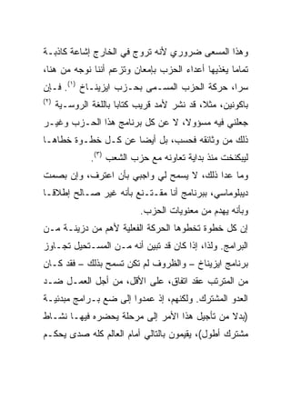 ‫ﻭﻫﺫﺍ ﺍﻟﻤﺴﻌﻰ ﻀﺭﻭﺭﻱ ﻷﻨﻪ ﺘﺭﻭﺝ ﻓﻲ ﺍﻟﺨﺎﺭﺝ ﺇﺸﺎﻋﺔ ﻜﺎﺫﺒـﺔ‬
‫ﺘﻤﺎﻤﺎ ﻴﻐﺫﻴﻬﺎ ﺃﻋﺩﺍﺀ ﺍﻟﺤﺯﺏ ﺒﺈﻤﻌﺎﻥ ﻭﺘﺯﻋﻡ ﺃﻨﻨﺎ ﻨﻭﺠﻪ ﻤﻥ ﻫﻨﺎ،‬
                                                  ‫ﹰ‬
‫ﺴﺭﹰ، ﺤﺭﻜﺔ ﺍﻟﺤﺯﺏ ﺍﻟﻤﺴـﻤﻰ ﺒﺤـﺯﺏ ﺍﻴﺯﻴﻨـﺎﺥ )١(. ﻓـﺈﻥ‬
                                             ‫‪‬ﺍ‬
                                             ‫ﹰ‬
‫) ٢(‬
       ‫ﺒﺎﻜﻭﻨﻴﻥ، ﻤﺜ ﹰ، ﻗﺩ ﻨﺸﺭ ﻷﻤﺩ ﻗﺭﻴﺏ ﻜﺘﺎﺒﺎ ﺒﺎﻟﻠﻐﺔ ﺍﻟﺭﻭﺴـﻴﺔ‬
                       ‫ﹰ‬                      ‫ﻼ‬
                                              ‫ﹰ‬
‫ﺠﻌﻠﻨﻲ ﻓﻴﻪ ﻤﺴﺅﻭ ﹰ، ﻻ ﻋﻥ ﻜل ﺒﺭﻨﺎﻤﺞ ﻫﺫﺍ ﺍﻟﺤـﺯﺏ ﻭﻏﻴـﺭ‬
                                 ‫ﹰ‬
                                 ‫ﻻ‬
‫ﺫﻟﻙ ﻤﻥ ﻭﺜﺎﺌﻘﻪ ﻓﺤﺴﺏ، ﺒل ﺃﻴﻀﹰ ﻋﻥ ﻜـل ﺨﻁـﻭﺓ ﺨﻁﺎﻫـﺎ‬
                    ‫ﺎ‬
                ‫ﻟﻴﺒﻜﻨﺨﺕ ﻤﻨﺫ ﺒﺩﺍﻴﺔ ﺘﻌﺎﻭﻨﻪ ﻤﻊ ﺤﺯﺏ ﺍﻟﺸﻌﺏ )٣(.‬
‫ﻭﻤﺎ ﻋﺩﺍ ﺫﻟﻙ، ﻻ ﻴﺴﻤﺢ ﻟﻲ ﻭﺍﺠﺒﻲ ﺒﺄﻥ ﺍﻋﺘﺭﻑ، ﻭﺇﻥ ﺒﺼﻤﺕ‬
‫ﺩﻴﺒﻠﻭﻤﺎﺴﻲ، ﺒﺒﺭﻨﺎﻤﺞ ﺃﻨﺎ ﻤﻘـﺘـﻨﻊ ﺒﺄﻨﻪ ﻏﻴﺭ ﺼـﺎﻟﺢ ﺇﻁﻼﻗـﹰ‬
‫ﺎ‬
                             ‫ﻭﺒﺄﻨﻪ ﻴﻬﺩﻡ ﻤﻥ ﻤﻌﻨﻭﻴﺎﺕ ﺍﻟﺤﺯﺏ.‬
‫ﺇﻥ ﻜل ﺨﻁﻭﺓ ﺘﺨﻁﻭﻫﺎ ﺍﻟﺤﺭﻜﺔ ﺍﻟﻔﻌﻠﻴﺔ ﻷﻫﻡ ﻤﻥ ﺩﺯﻴﻨـﺔ ﻤـﻥ‬
‫ﺍﻟﺒﺭﺍﻤﺞ. ﻭﻟﺫﺍ، ﺇﺫﺍ ﻜﺎﻥ ﻗﺩ ﺘﺒﻴﻥ ﺃﻨﻪ ﻤـﻥ ﺍﻟﻤﺴـﺘﺤﻴل ﺘﺠـﺎﻭﺯ‬
‫ﺒﺭﻨﺎﻤﺞ ﺍﻴﺯﻴﻨﺎﺥ – ﻭﺍﻟﻅﺭﻭﻑ ﻟﻡ ﺘﻜﻥ ﺘﺴﻤﺢ ﺒﺫﻟﻙ – ﻓﻘﺩ ﻜـﺎﻥ‬
‫ﻤﻥ ﺍﻟﻤﺘﺭﺘﺏ ﻋﻘﺩ ﺍﺘﻔﺎﻕ، ﻋﻠﻰ ﺍﻷﻗل، ﻤﻥ ﺃﺠل ﺍﻟﻌﻤـل ﻀـﺩ‬
‫ﺍﻟﻌﺩﻭ ﺍﻟﻤﺸﺘﺭﻙ. ﻭﻟﻜﻨﻬﻡ، ﺇﺫ ﻋﻤﺩﻭﺍ ﺇﻟﻰ ﻀﻊ ﺒـﺭﺍﻤﺞ ﻤﺒﺩﺌﻴـﺔ‬
‫)ﺒﺩﻻ ﻤﻥ ﺘﺄﺠﻴل ﻫﺫﺍ ﺍﻷﻤﺭ ﺇﻟﻰ ﻤﺭﺤﻠﺔ ﻴﺤﻀﺭﻩ ﻓﻴﻬـﺎ ﻨﺸـﺎﻁ‬
‫ﻤﺸﺘﺭﻙ ﺃﻁﻭل(، ﻴﻘﻴﻤﻭﻥ ﺒﺎﻟﺘﺎﻟﻲ ﺃﻤﺎﻡ ﺍﻟﻌﺎﻟﻡ ﻜﻠﻪ ﺼﺩﻯ ﻴﺤﻜـﻡ‬
 