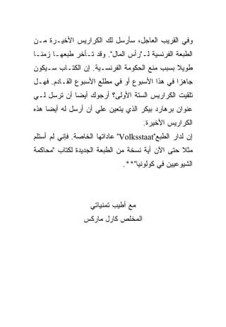 ‫ﻭﻓﻲ ﺍﻟﻘﺭﻴﺏ ﺍﻟﻌﺎﺠل، ﺴﺄﺭﺴل ﻟﻙ ﺍﻟﻜﺭﺍﺭﻴﺱ ﺍﻷﺨﻴـﺭﺓ ﻤـﻥ‬
‫ﺍﻟﻁﺒﻌﺔ ﺍﻟﻔﺭﻨﺴﻴﺔ ﻟـ"ﺭﺃﺱ ﺍﻟﻤﺎل". ﻭﻗﺩ ﺘـﺄﺨﺭ ﻁﺒﻌﻬـﺎ ﺯﻤﻨـﺎ‬
‫ﹰ‬
‫ﻁﻭﻴﻼ ﺒﺴﺒﺏ ﻤﻨﻊ ﺍﻟﺤﻜﻭﻤﺔ ﺍﻟﻔﺭﻨﺴـﻴﺔ. ﺇﻥ ﺍﻟﻜﺘـﺎﺏ ﺴـﻴﻜﻭﻥ‬
                                              ‫ﹰ‬
‫ﺠﺎﻫﺯﺍ ﻓﻲ ﻫﺫﺍ ﺍﻷﺴﺒﻭﻉ ﺃﻭ ﻓﻲ ﻤﻁﻠﻊ ﺍﻷﺴﺒﻭﻉ ﺍﻟﻘـﺎﺩﻡ. ﻓﻬـل‬
                                              ‫ﹰ‬
‫ﺘﻠﻘﻴﺕ ﺍﻟﻜﺭﺍﺭﻴﺱ ﺍﻟﺴﺘﺔ ﺍﻷﻭﻟﻰ؟ ﺃﺭﺠﻭﻙ ﺃﻴﻀﺎ ﺃﻥ ﺘﺭﺴل ﻟـﻲ‬
            ‫ﹰ‬
‫ﻋﻨﻭﺍﻥ ﺒﺭﻫﺎﺭﺩ ﺒﻴﻜﺭ ﺍﻟﺫﻱ ﻴﺘﻌﻴﻥ ﻋﻠﻲ ﺃﻥ ﺃﺭﺴل ﻟﻪ ﺃﻴﻀﺎ ﻫﺫﻩ‬
    ‫ﹰ‬               ‫‪‬‬
                                     ‫ﺍﻟﻜﺭﺍﺭﻴﺱ ﺍﻷﺨﻴﺭﺓ.‬
‫ﺇﻥ ﻟﺩﺍﺭ ﺍﻟﻁﺒﻊ"‪ "Volksstaat‬ﻋﺎﺩﺍﺘﻬﺎ ﺍﻟﺨﺎﺼﺔ. ﻓﺈﻨﻲ ﻟﻡ ﺃﺴﺘﻠﻡ‬
‫ﻤﺜﻼ ﺤﺘﻰ ﺍﻵﻥ ﺃﻴﺔ ﻨﺴﺨﺔ ﻤﻥ ﺍﻟﻁﺒﻌﺔ ﺍﻟﺠﺩﻴﺩﺓ ﻟﻜﺘﺎﺏ "ﻤﺤﺎﻜﻤﺔ‬
                              ‫ﺍﻟﺸﻴﻭﻋﻴﻴﻥ ﻓﻲ ﻜﻭﻟﻭﻨﻴﺎ"**.‬



                   ‫ﻤﻊ ﺃﻁﻴﺏ ﺘﻤﻨﻴﺎﺘﻲ‬
                 ‫ﺍﻟﻤﺨﻠﺹ ﻜﺎﺭل ﻤﺎﺭﻜﺱ‬
 