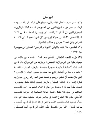 ‫ﺍﻟﻬﻭﺍﻤﺵ‬
‫)١( ﺘﺄﺴﺱ ﺤﺯﺏ ﺍﻟﻌﻤﺎل ﺍﻻﺸﺘﺭﺍﻜﻲ-ﺍﻟﺩﻴﻤﻘﺭﺍﻁﻲ ﺍﻷﻟﻤـﺎﻨﻲ ﺍﻟﻤﻌـﺭﻭﻑ‬
‫ﻓﻴﻤﺎ ﺒﻌﺩ ﺒﺎﺴﻡ ﺤﺯﺏ ﺍﻻﻴﺯﻴﻨﺎﺨﻴﻴﻥ ﻓﻲ ﺍﻟﻤـﺅﺘﻤﺭ ﺍﻟﻌـﺎﻡ ﻟﻼﺸـﺘﺭﺍﻜﻴﻴﻥ-‬
‫ﺍﻟﺩﻴﻤﻭﻗﺭﺍﻁﻴﻴﻥ ﻓﻲ ﺃﻟﻤﺎﻨﻴـﺎ ﻭﺍﻟﻨﻤﺴـﺎ ﻭﺴﻭﻴﺴـﺭﺍ ﺍﻟﻤﻨﻌﻘـﺩ ﻓـﻲ ٧-٩‬
‫ﺁﺏ/ﺃﻏﺴﻁﺱ ٩٦٨١ ﻓﻲ ﻤﺩﻴﻨﺔ ﺍﻴﺯﻴﻨﺎﺥ. ﻜﺎﻥ ﺍﻟﺒﺭﻨـﺎﻤﺞ ﺍﻟـﺫﻱ ﺍﺘﺨـﺩﻩ‬
                       ‫ﺍﻟﻤﺅﺘﻤﺭ ﻴﺘﻔﻕ ﺍﺠﻤﺎﻻ ﻤﻊ ﺭﻭﺡ ﻤﻁﺎﻟﺏ ﺍﻷﻤﻤﻴﺔ.‬
                                            ‫ﹰ‬
‫)٢( ﺍﻟﻤﻘﺼﻭﺩ ﻫﻨﺎ ﻜﺘﺎﺏ ﺒﺎﻜﻭﻨﻴﻥ "ﺍﻟﺩﻭﻟﺔ ﻭﺍﻟﻔﻭﻀﻰ" ﺍﻟﺼﺎﺩﺭ ﻓﻲ ﺴﻭﻴﺴﺭﺍ‬
                                                     ‫ﻋﺎﻡ ٣٧٨١.‬
‫)٣( ﺤﺯﺏ ﺍﻟﺸﻌﺏ ﺍﻷﻟﻤﺎﻨﻲ : ﺘﺄﺴﺱ ﻋﺎﻡ ٥٦٨١. ﺘﺄﻟﻑ ﻤـﻥ ﻋﻨﺎﺼـﺭ‬
‫ﺩﻴﻤﻭﻗﺭﺍﻁﻴﺔ ﻤﻥ ﺍﻟﺒﺭﺠﻭﺍﺯﻴﺔ ﺍﻟﺼﻐﻴﺭﺓ، ﻭﺠﺯﺌﻴﺎ ﻤﻥ ﺍﻟﺒﺭﺠﻭﺍﺯﻴـﺔ، ﻓـﻲ‬
                    ‫ﹰ‬
‫ﺍﻟﺩﻭﻴﻼﺕ ﺍﻷﻟﻤﺎﻨﻴﺔ ﺍﻟﺠﻨﻭﺒﻴﺔ ﺒﺼﻭﺭﺓ ﺭﺌﻴﺴﻴﺔ. ﻋﺎﺭﺽ ﺍﻟﺤـﺯﺏ ﺇﻗﺎﻤـﺔ‬
‫ﺯﻋﺎﻤﺔ ﺒﺭﻭﺴﻴﺎ ﻓﻲ ﺃﻟﻤﺎﻨﻴﺎ ﻭﺩﺍﻓﻊ ﻋﻥ ﺨﻁﺔ ﻤﺎ ﻴﺴﻤﻰ "ﺃﻟﻤﺎﻨﻴـﺎ ﺍﻟﻜﺒـﺭﻯ"‬
‫ﺍﻟﺘﻲ ﻜﺎﻥ ﻴﺠﺏ ﺃﻥ ﺘﻀﻡ ﺒﺭﻭﺴﻴﺎ ﻭﺍﻟﻨﻤﺴﺎ ﻋﻠﻰ ﺍﻟﺴـﻭﺍﺀ. ﺭﻭﺝ ﺍﻟﺤـﺯﺏ‬
‫ﻟﻔﻜﺭﺓ ﺇﻗﺎﻤﺔ ﺩﻭﻟﺔ ﺃﻟﻤﺎﻨﻴﺔ ﺇﺘﺤﺎﺩﻴﺔ ﻭﻋﺎﺭﺽ ﺘﻭﺤﻴﺩ ﺃﻟﻤﺎﻨﻴﺎ ﺒﺸﻜل ﺠﻤﻬﻭﺭﻴﺔ‬
‫ﺩﻴﻤﻭﻗﺭﺍﻁﻴﺔ ﻤﻤﺭﻜﺯﺓ ﻤﻭﺤﺩﺓ. ﻓﻲ ﻋﺎﻡ ٦٦٨١، ﺍﻨﻀﻡ ﺤـﺯﺏ ﺍﻟﺸـﻌﺏ‬
‫ﺍﻟﺴﺎﻜﺴﻭﻨﻲ ﺍﻟﺫﻱ ﻜﺎﻥ ﻴﺸﻜل ﺍﻟﻌﻤﺎل ﻨﻭﺍﺘﻪ ﺍﻷﺴﺎﺴﻴﺔ ﺇﻟﻰ ﺤﺯﺏ ﺍﻟﺸـﻌﺏ‬
‫ﺍﻷﻟﻤﺎﻨﻲ. ﻜﺎﻥ ﻫﺫﺍ ﺍﻟﺠﻨﺎﺡ ﺍﻟﻴﺴﺎﺭﻱ ﻴﺸﺎﻁﺭ ﺤﺯﺏ ﺍﻟﺸﻌﺏ ﺴﻌﻴﻪ ﺇﻟﻰ ﺤل‬
‫ﻤﺴﺄﻟﺔ ﺘﻭﺤﻴﺩ ﺍﻟﺒﻼﺩ ﺒﺎﻟﺴﺒﻴل ﺍﻟﺩﻴﻤﻭﻗﺭﺍﻁﻲ ؛ ﻭﻗﺩ ﺍﺸـﺘﺭﻙ ﻓـﻲ ﺘﺄﺴـﻴﺱ‬
‫ﺤﺯﺏ ﺍﻟﻌﻤﺎل ﺍﻻﺸﺘﺭﺍﻜﻲ-ﺍﻟﺩﻴﻤﻭﻗﺭﺍﻁﻲ ﺍﻻﻟﻤـﺎﻨﻲ ﻓـﻲ ﺁﺏ/ﺃﻏﺴـﻁﺱ‬
                                                         ‫٩٦٨١.‬
 