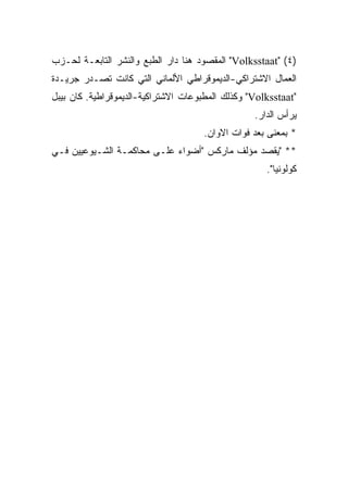 ‫)٤( "‪ "Volksstaat‬ﺍﻟﻤﻘﺼﻭﺩ ﻫﻨﺎ ﺩﺍﺭ ﺍﻟﻁﺒﻊ ﻭﺍﻟﻨﺸﺭ ﺍﻟﺘﺎﺒﻌـﺔ ﻟﺤـﺯﺏ‬
‫ﺍﻟﻌﻤﺎل ﺍﻻﺸﺘﺭﺍﻜﻲ-ﺍﻟﺩﻴﻤﻭﻗﺭﺍﻁﻲ ﺍﻷﻟﻤﺎﻨﻲ ﺍﻟﺘﻲ ﻜﺎﻨﺕ ﺘﺼـﺩﺭ ﺠﺭﻴـﺩﺓ‬
‫"‪ "Volksstaat‬ﻭﻜﺫﻟﻙ ﺍﻟﻤﻁﺒﻭﻋﺎﺕ ﺍﻻﺸﺘﺭﺍﻜﻴﺔ-ﺍﻟﺩﻴﻤﻭﻗﺭﺍﻁﻴﺔ. ﻜﺎﻥ ﺒﻴﺒل‬
                                                  ‫ﻴﺭﺃﺱ ﺍﻟﺩﺍﺭ.‬
                                     ‫* ﺒﻤﻌﻨﻰ ﺒﻌﺩ ﻓﻭﺍﺕ ﺍﻻﻭﺍﻥ.‬
‫** "ﻴﻘﺼﺩ ﻤﺅﻟﻑ ﻤﺎﺭﻜﺱ "ﺃﻀﻭﺍﺀ ﻋﻠـﻰ ﻤﺤﺎﻜﻤـﺔ ﺍﻟﺸـﻴﻭﻋﻴﻴﻥ ﻓـﻲ‬
                                                     ‫ﻜﻭﻟﻭﻨﻴﺎ".‬
 