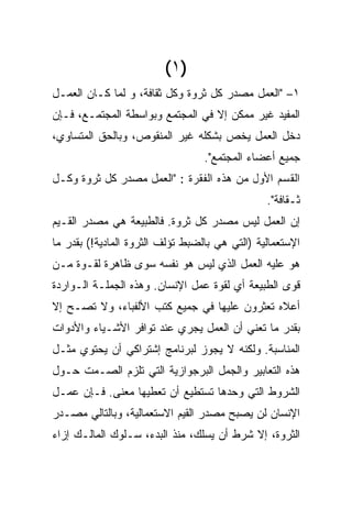 ‫)١ (‬
‫١– "ﺍﻟﻌﻤل ﻤﺼﺩﺭ ﻜل ﺜﺭﻭﺓ ﻭﻜل ﺜﻘﺎﻓﺔ، ﻭ ﻟ ‪‬ﺎ ﻜـﺎﻥ ﺍﻟﻌﻤـل‬
             ‫‪‬‬
             ‫ﻤ‬
‫ﺍﻟﻤﻔﻴﺩ ﻏﻴﺭ ﻤﻤﻜﻥ ﺇﻻ ﻓﻲ ﺍﻟﻤﺠﺘﻤﻊ ﻭﺒﻭﺍﺴﻁﺔ ﺍﻟﻤﺠﺘﻤـﻊ، ﻓـﺈﻥ‬
‫ﺩﺨل ﺍﻟﻌﻤل ﻴﺨﺹ ﺒﺸﻜﻠﻪ ﻏﻴﺭ ﺍﻟﻤﻨﻘﻭﺹ، ﻭﺒﺎﻟﺤﻕ ﺍﻟﻤﺘﺴﺎﻭﻱ،‬
                                  ‫ﺠﻤﻴﻊ ﺃﻋﻀﺎﺀ ﺍﻟﻤﺠﺘﻤﻊ".‬
‫ﺍﻟﻘﺴﻡ ﺍﻷ ‪‬ل ﻤﻥ ﻫﺫﻩ ﺍﻟﻔﻘﺭﺓ : "ﺍﻟﻌﻤل ﻤﺼﺩﺭ ﻜل ﺜﺭﻭﺓ ﻭﻜـل‬
                                          ‫ﻭ‬
                                          ‫‪‬‬
                                                ‫ﺜـﻘﺎﻓﺔ".‬
‫ﺇﻥ ﺍﻟﻌﻤل ﻟﻴﺱ ﻤﺼﺩﺭ ﻜل ﺜﺭﻭﺓ. ﻓﺎﻟﻁﺒﻴﻌﺔ ﻫﻲ ﻤﺼﺩﺭ ﺍﻟﻘـﻴﻡ‬
‫ﺍﻹﺴﺘﻌﻤﺎﻟﻴﺔ )ﺍﻟﺘﻲ ﻫﻲ ﺒﺎﻟﻀﺒﻁ ﺘﺅﻟﻑ ﺍﻟﺜﺭﻭﺓ ﺍﻟﻤﺎﺩﻴﺔ!( ﺒﻘﺩﺭ ﻤﺎ‬
‫ﻫﻭ ﻋﻠﻴﻪ ﺍﻟﻌﻤل ﺍﻟﺫﻱ ﻟﻴﺱ ﻫﻭ ﻨﻔﺴﻪ ﺴﻭﻯ ﻅﺎﻫﺭﺓ ﻟﻘـﻭﺓ ﻤـﻥ‬
‫ﻗﻭﻯ ﺍﻟﻁﺒﻴﻌﺔ ﺃﻱ ﻟﻘﻭﺓ ﻋﻤل ﺍﻹﻨﺴﺎﻥ. ﻭﻫﺫﻩ ﺍﻟﺠﻤﻠـﺔ ﺍﻟـﻭﺍﺭﺩﺓ‬
‫ﺃﻋﻼﻩ ﺘﻌﺜﺭﻭﻥ ﻋﻠﻴﻬﺎ ﻓﻲ ﺠﻤﻴﻊ ﻜﺘﺏ ﺍﻷﻟﻔﺒﺎﺀ، ﻭﻻ ﺘﺼـﺢ ﺇﻻ‬
‫ﺒﻘﺩﺭ ﻤﺎ ﺘﻌﻨﻲ ﺃﻥ ﺍﻟﻌﻤل ﻴﺠﺭﻱ ﻋﻨﺩ ﺘﻭﺍﻓﺭ ﺍﻷﺸـﻴﺎﺀ ﻭﺍﻷﺩﻭﺍﺕ‬
‫ﺍﻟﻤﻨﺎﺴﺒﺔ. ﻭﻟﻜﻨﻪ ﻻ ﻴﺠﻭﺯ ﻟﺒﺭﻨﺎﻤﺞ ﺇﺸﺘﺭﺍﻜﻲ ﺃﻥ ﻴﺤﺘﻭﻱ ﻤﺜـل‬
‫ﻫﺫﻩ ﺍﻟﺘﻌﺎﺒﻴﺭ ﻭﺍﻟﺠﻤل ﺍﻟﺒﺭﺠﻭﺍﺯﻴﺔ ﺍﻟﺘﻲ ﺘﻠﺯﻡ ﺍﻟﺼـﻤﺕ ﺤـﻭل‬
‫ﺍﻟﺸﺭﻭﻁ ﺍﻟﺘﻲ ﻭﺤﺩﻫﺎ ﺘﺴﺘﻁﻴﻊ ﺃﻥ ﺘﻌﻁﻴﻬﺎ ﻤﻌﻨﻰ. ﻓـﺈﻥ ﻋﻤـل‬
‫ﺍﻹﻨﺴﺎﻥ ﻟﻥ ﻴﺼﺒﺢ ﻤﺼﺩﺭ ﺍﻟﻘﻴﻡ ﺍﻻﺴﺘﻌﻤﺎﻟﻴﺔ، ﻭﺒﺎﻟﺘﺎﻟﻲ ﻤﺼـﺩﺭ‬
‫ﺍﻟﺜﺭﻭﺓ، ﺇﻻ ﺸﺭﻁ ﺃﻥ ﻴﺴﻠﻙ، ﻤﻨﺫ ﺍﻟﺒﺩﺀ، ﺴـﻠﻭﻙ ﺍﻟﻤﺎﻟـﻙ ﺇﺯﺍﺀ‬
 