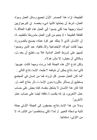 ‫ﺍﻟﻁﺒﻴﻌﺔ، ﺇﺯﺍﺀ ﻫﺫﺍ ﺍﻟﻤﺼﺩﺭ ﺍﻷﻭل ﻟﺠﻤﻴﻊ ﻭﺴﺎﺌل ﺍﻟﻌﻤل ﻭﻤﻭﺍﺩ‬
‫ﺍﻟﻌﻤل، ﺸﺭﻁ ﺃﻥ ﻴﻌﺎﻤﻠﻬﺎ ﻜﺄﻨﻬﺎ ﺸﻲﺀ ﻴﺨﺼﻪ. ﺇﻥ ﻟﻠﺒﺭﺠﻭﺍﺯﻴﻴﻥ‬
‫ﺃﺴﺒﺎﺒﺎ ﻭﺠﻴﻬﺔ ﺠﺩﺍ ﻟﻜﻲ ﻴﻨﺴﺒﻭﺍ ﺇﻟﻰ ﺍﻟﻌﻤل ﻫﺫﻩ ﺍﻟﻘﻭﺓ ﺍﻟﺨﻼﻗـﺔ‬
‫ﺍﻟﻔﺎﺌﻘﺔ ﺍﻟﻁﺒﻴﻌﺔ ؛ ﺇﺫ ﻴﻨﺠﻡ ﻤﻥ ﻜﻭﻥ ﺍﻟﻌﻤل ﻤﺸﺭﻭﻁﺎ ﺒﺎﻟﻁﺒﻴﻌـﺔ،‬
‫ﺃﻥ ﺍﻹﻨﺴﺎﻥ ﺍﻟﺫﻱ ﻻ ﻴﻤﻠﻙ ﻏﻴﺭ ﻗﻭﺓ ﻋﻤﻠﻪ، ﻴﺼﺒﺢ ﺒﺎﻟﻀﺭﻭﺭﺓ،‬
‫ﻤﻬﻤﺎ ﻜﺎﻨﺕ ﺃﺤﻭﺍﻟﻪ ﺍﻹﺠﺘﻤﺎﻋﻴﺔ ﻭﺍﻟﺜـﻘﺎﻓﻴﺔ، ﻋﺒﺩ ﺍﻟﺫﻴﻥ ﻭﻀﻌﻭﺍ‬
‫ﺃﻴﺩﻴﻬﻡ ﻋﻠﻰ ﺸﺭﻭﻁ ﺍﻟﻌﻤل ﺍﻟﻤﺎﺩﻴﺔ. ﻓﻼ ﻴﺴـﺘﻁﻴﻊ ﺃﻥ ﻴﻌﻤـل،‬
                        ‫ﻭﺒﺎﻟﺘﺎﻟﻲ ﺃﻥ ﻴﻌﻴﺵ، ﺇﻻ ﺒﺈﺫﻥ ﻫﺅﻻﺀ.‬
‫ﻭﻟﻜﻥ ﻟﻨﺩﻉ ﺍﻵﻥ ﻫﺫﻩ ﺍﻟﺠﻤﻠﺔ ﻜﻤﺎ ﻭﺭﺩﺕ ﻭﻤﻬﻤﺎ ﻜﺎﻨﺕ ﻋﻴﻭﺒﻬﺎ.‬
 ‫ﻓﺄﻱ ﺍﺴﺘـﻨﺘﺎﺝ ﻴﻤﻜﻥ ﺃﻥ ﻨﺘﻭﻗﻌﻪ ؟ ﻁﺒﻌﹰ، ﺍﻹﺴﺘـﻨﺘﺎﺝ ﺍﻟﺘﺎﻟﻲ :‬
                     ‫ﺎ‬
                     ‫ﹰ‬
‫"ﻟ ‪‬ﺎ ﻜﺎﻥ ﺍﻟﻌﻤل ﻤﺼﺩﺭ ﻜل ﺜﺭﻭﺓ، ﻓﻤﺎ ﻤﻥ ﺇﻨﺴﺎﻥ ﻓﻲ ﺍﻟﻤﺠﺘﻤﻊ‬
                                                 ‫‪‬‬
                                                 ‫ﻤ‬
‫ﻴﺴﺘﻁﻴﻊ ﺃﻥ ﻴﺴﺘﺄﺜﺭ ﺒﺎﻟﺜﺭﻭﺓ ﺒﺩﻭﻥ ﺍﻹﺴﺘـﺌـﺜﺎﺭ ﺒﻨﺘﺎﺝ ﺍﻟﻌﻤـل.‬
‫ﻓﺈﺫﺍ ﻜﺎﻥ ﻫﺫﺍ ﺍﻹﻨﺴﺎﻥ ﻻ ﻴﺸﺘﻐل ﺒﻨﻔﺴﻪ، ﻓﺈﻨﻪ ﻴﻌﻴﺵ ﻋﻠﻰ ﺤﺴﺎﺏ‬
‫ﻋﻤل ﺍﻵﺨﺭﻴﻥ، ﺒل ﺇﻨﻪ ﻴﻜﺴﺏ ﺜـﻘﺎﻓﺘﻪ ﺃﻴﻀﺎ ﻋﻠﻰ ﺤﺴﺎﺏ ﻋﻤل‬
             ‫ﹰ‬
                                                ‫ﺍﻵﺨﺭﻴﻥ".‬
‫ﻭﺒﺩﻻ ﻤﻥ ﻫﺫﺍ ﺍﻹﺴﺘـﻨﺘﺎﺝ، ﻴﻀﻴﻔﻭﻥ ﺇﻟﻰ ﺍﻟﺠﻤﻠﺔ ﺍﻷﻭﻟﻰ ﺠﻤﻠﺔ‬
‫ﺜﺎﻨﻴﺔ ﺒﻭﺍﺴﻁﺔ ﺍﻟﺘﻌﺒﻴﺭ "ﻭ ﻟ ‪‬ﺎ"، ﻟﻜﻲ ﻴﺴﺘﺨﻠﺼﻭﺍ ﻤﻥ ﺍﻟﺜﺎﻨﻴـﺔ، ﻻ‬
                               ‫‪‬‬
                               ‫ﻤ‬
                                      ‫ﻤﻥ ﺍﻷﻭﻟﻰ، ﺍﺴﺘﻨﺘﺎﺠﺎ.‬
                                       ‫ﹰ‬
 