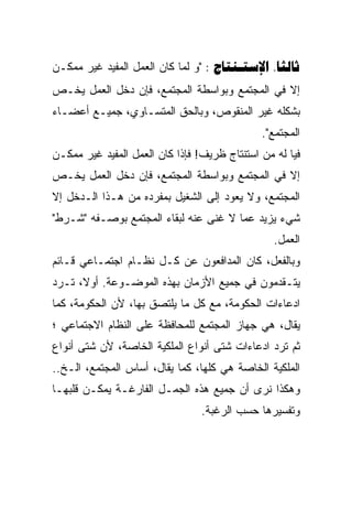 ‫‪" :  .‬ﻭ ﻟﻤﺎ ﻜﺎﻥ ﺍﻟﻌﻤل ﺍﻟﻤﻔﻴﺩ ﻏﻴﺭ ﻤﻤﻜـﻥ‬
‫ﺇﻻ ﻓﻲ ﺍﻟﻤﺠﺘﻤﻊ ﻭﺒﻭﺍﺴﻁﺔ ﺍﻟﻤﺠﺘﻤﻊ، ﻓﺈﻥ ﺩﺨل ﺍﻟﻌﻤل ﻴﺨـﺹ‬
‫ﺒﺸﻜﻠﻪ ﻏﻴﺭ ﺍﻟﻤﻨﻘﻭﺹ، ﻭﺒﺎﻟﺤﻕ ﺍﻟﻤﺘﺴـﺎﻭﻱ، ﺠﻤﻴـﻊ ﺃﻋﻀـﺎﺀ‬
                                              ‫ﺍﻟﻤﺠﺘﻤﻊ".‬
‫ﻓﻴﺎ ﻟﻪ ﻤﻥ ﺍﺴﺘﻨﺘﺎﺝ ﻅﺭﻴﻑ! ﻓﺈﺫﺍ ﻜﺎﻥ ﺍﻟﻌﻤل ﺍﻟﻤﻔﻴﺩ ﻏﻴﺭ ﻤﻤﻜـﻥ‬
‫ﺇﻻ ﻓﻲ ﺍﻟﻤﺠﺘﻤﻊ ﻭﺒﻭﺍﺴﻁﺔ ﺍﻟﻤﺠﺘﻤﻊ، ﻓﺈﻥ ﺩﺨل ﺍﻟﻌﻤل ﻴﺨـﺹ‬
‫ﺍﻟﻤﺠﺘﻤﻊ، ﻭﻻ ﻴﻌﻭﺩ ﺇﻟﻰ ﺍﻟﺸﻐﻴل ﺒﻤﻔﺭﺩﻩ ﻤﻥ ﻫـﺫﺍ ﺍﻟـﺩﺨل ﺇﻻ‬
‫ﺸﻲﺀ ﻴﺯﻴﺩ ﻋﻤﺎ ﻻ ﻏﻨﻰ ﻋﻨﻪ ﻟﺒﻘﺎﺀ ﺍﻟﻤﺠﺘﻤﻊ ﺒﻭﺼـﻔﻪ "ﺸـﺭﻁ"‬
                                                 ‫ﺍﻟﻌﻤل.‬
‫ﻭﺒﺎﻟﻔﻌل، ﻜﺎﻥ ﺍﻟﻤﺩﺍﻓﻌﻭﻥ ﻋﻥ ﻜـل ﻨﻅـﺎﻡ ﺍﺠﺘﻤـﺎﻋﻲ ﻗـﺎﺌﻡ‬
‫ﻴﺘـﻘﺩﻤﻭﻥ ﻓﻲ ﺠﻤﻴﻊ ﺍﻷﺯﻤﺎﻥ ﺒﻬﺫﻩ ﺍﻟﻤﻭﻀـﻭﻋﺔ. ﺃﻭﻻ، ﺘـﺭﺩ‬
‫ﺍﺩﻋﺎﺀﺍﺕ ﺍﻟﺤﻜﻭﻤﺔ، ﻤﻊ ﻜل ﻤﺎ ﻴﻠﺘﺼﻕ ﺒﻬﺎ، ﻷﻥ ﺍﻟﺤﻜﻭﻤﺔ، ﻜﻤﺎ‬
‫ﻴﻘﺎل، ﻫﻲ ﺠﻬﺎﺯ ﺍﻟﻤﺠﺘﻤﻊ ﻟﻠﻤﺤﺎﻓﻅﺔ ﻋﻠﻰ ﺍﻟﻨﻅﺎﻡ ﺍﻻﺠﺘﻤﺎﻋﻲ ؛‬
‫ﺜﻡ ﺘﺭﺩ ﺍﺩﻋﺎﺀﺍﺕ ﺸﺘﻰ ﺃﻨﻭﺍﻉ ﺍﻟﻤﻠﻜﻴﺔ ﺍﻟﺨﺎﺼﺔ، ﻷﻥ ﺸﺘﻰ ﺃﻨﻭﺍﻉ‬
‫ﺍﻟﻤﻠﻜﻴﺔ ﺍﻟﺨﺎﺼﺔ ﻫﻲ ﻜﻠﻬﺎ، ﻜﻤﺎ ﻴﻘﺎل، ﺃﺴﺎﺱ ﺍﻟﻤﺠﺘﻤﻊ، ﺍﻟـﺦ..‬
‫ﻭﻫﻜﺫﺍ ﻨﺭﻯ ﺃﻥ ﺠﻤﻴﻊ ﻫﺫﻩ ﺍﻟﺠﻤـل ﺍﻟﻔﺎﺭﻏـﺔ ﻴﻤﻜـﻥ ﻗﻠﺒﻬـﺎ‬
                                 ‫ﻭﺘﻔﺴﻴﺭﻫﺎ ﺤﺴﺏ ﺍﻟﺭﻏﺒﺔ.‬
 