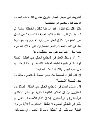 ‫ﺍﻟﺸﺭﻭﻁ ﺍﻟﺘﻲ ﺘﺠﻌل ﺍﻟﻌﻤﺎل ﻗﺎﺩﺭﻴﻥ ﻋﻠـﻰ ﺩﻙ ﻫـﺫﻩ ﺍﻟﻠﻌﻨـﺔ‬
                         ‫ﺍﻻﺠﺘﻤﺎﻋﻴﺔ ﻭﺘﺩﻓﻌﻬﻡ ﺇﻟﻰ ﺘﺤﻁﻴﻤﻬﺎ.‬
‫ﻭﻟﻜﻥ ﻜل ﻫﺫﻩ ﺍﻟﻔﻘﺭﺓ، ﻏﻴﺭ ﺍﻟﻤﻭﻓﻘﺔ ﺸﻜﻼ ﻭﺍﻟﺨﺎﻁﺌﺔ ﺃﺴﺎﺴﹰ، ﻟﻡ‬
    ‫ﺎ‬
    ‫ﹰ‬
‫ﺘﺭﺩ ﻫﻨﺎ ﺇﻻ ﻟﻜﻲ ﻴﺴﺘﻁﺎﻉ ﻜﺘﺎﺒﺔ ﺍﻟﺼﻴﻐﺔ ﺍﻟﻼﺴﺎﻟﻴﺔ "ﺩﺨل ﺍﻟﻌﻤل‬
‫ﻏﻴﺭ ﺍﻟﻤﻨﻘﻭﺹ"، ﻜﺄﻭل ﺸﻌﺎﺭ ﻋﻠﻰ ﺭﺍﻴﺔ ﺍﻟﺤﺯﺏ. ﻭﺴﺄﻋﻭﺩ ﻓﻴﻤﺎ‬
‫ﺒﻌﺩ ﺇﻟﻰ "ﺩﺨل ﺍﻟﻌﻤل" ﻭ"ﺍﻟﺤﻕ ﺍﻟﻤﺘﺴﺎﻭﻱ"، ﺍﻟﺦ..، ﻷﻥ ﺍﻟﺸـﻲﺀ‬
               ‫ﻨﻔﺴﻪ ﻴﺘﻜﺭﺭ ﻓﻴﻤﺎ ﺒﻌﺩ ﻋﻠﻰ ﻨﺤﻭ ﻤﺨﺘﻠﻑ ﻨﻭﻋﺎ.‬
                ‫ﹰ‬
‫٢– "ﺇﻥ ﻭﺴﺎﺌل ﺍﻟﻌﻤل ﻓﻲ ﺍﻟﻤﺠﺘﻤﻊ ﺍﻟﺤﺎﻟﻲ ﻫﻲ ﺍﺤﺘﻜﺎﺭ ﺍﻟﻁﺒﻘﺔ‬
‫ﺍﻟﺭﺃﺴﻤﺎﻟﻴﺔ. ﻭﺘﺒﻌﻴﺔ ﺍﻟﻁﺒﻘﺔ ﺍﻟﻌﺎﻤﻠﺔ، ﺍﻟﻨﺎﺠﻤﺔ ﻋﻥ ﻫﺫﺍ ﺍﻟﻭﻀـﻊ،‬
                 ‫ﻫﻲ ﺴﺒﺏ ﺍﻟﺒﺅﺱ ﻭﺍﻻﺴﺘﺒﺩﺍﺩ ﺒﻜل ﺃﺸﻜﺎﻟﻬﻤﺎ".‬
‫ﺇﻥ ﻫﺫﻩ ﺍﻟﻔﻘﺭﺓ، ﺍﻟﻤﻘﺘﺒﺴﺔ ﻤﻥ ﻨﻅﺎﻡ ﺍﻷﻤﻤﻴﺔ ﺍﻟـﺩﺍﺨﻠﻲ، ﺨﺎﻁﺌـﺔ‬
                                   ‫ﺒﻬﺫﻩ ﺍﻟﺼﻴﻐﺔ "ﺍﻟﻤﺤﺴﻨﺔ".‬
‫ﻓﺈﻥ ﻭﺴﺎﺌل ﺍﻟﻌﻤل ﻓﻲ ﺍﻟﻤﺠﺘﻤﻊ ﺍﻟﺤﺎﻟﻲ ﻫﻲ ﺍﺤﺘﻜﺎﺭ ﺍﻟﻤﻼﻜـﻴﻥ‬
‫ﺍﻟﻌﻘﺎﺭﻴﻴﻥ )ﺒل ﺇﻥ ﺍﺤﺘﻜﺎﺭ ﺍﻟﻤﻠﻜﻴﺔ ﺍﻟﻌﻘﺎﺭﻴﺔ ﻫﻭ ﺴﺎﺱ ﺍﻻﺤﺘﻜﺎﺭ‬
‫ﺍﻟﺭﺃﺴﻤﺎﻟﻲ( ﻭ ﺍﻟﺭﺃﺴﻤﺎﻟﻴﻴﻥ. ﺇﻻ ﺇﻥ ﻨﻅﺎﻡ ﺍﻷﻤﻤﻴﺔ ﺍﻟـﺩﺍﺨﻠﻲ ﻯ‬
‫ﻴﺫﻜﺭ ﻓﻲ ﺍﻟﻤﻘﻁﻊ ﺍﻟﻤﻌﻨﻲ، ﻻ ﺍﻟﻁﺒﻘﺔ ﺍﻻﺤﺘﻜﺎﺭﻴـﺔ ﺍﻷﻭﻟـﻰ ﻭﻻ‬
‫ﺍﻟﺜﺎﻨﻴﺔ. ﺇﻨﻤﺎ ﻴﺸﻴﺭ ﺇﻟﻰ "ﺍﺤﺘﻜﺎﺭ ﻭﺴـﺎﺌل ﺍﻟﻌﻤـل ﺃﻱ ﻤﺼـﺎﺩﺭ‬
 