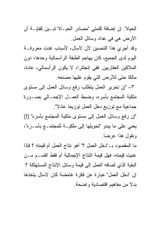 ‫ﺍﻟﺤﻴﺎﺓ". ﺇﻥ ﺇﻀﺎﻓﺔ ﻜﻠﻤﺘﻲ "ﻤﺼﺎﺩﺭ ﺍﻟﺤﻴـﺎﺓ" ﺘﺒـﻴﻥ ﻜﻔﺎﻴـﺔ ﺃﻥ‬
                       ‫ﺍﻷﺭﺽ ﻫﻲ ﻓﻲ ﻋﺩﺍﺩ ﻭﺴﺎﺌل ﺍﻟﻌﻤل.‬
‫ﻭﻗﺩ ﺃﺠﺭﻱ ﻫﺫﺍ ﺍﻟﺘﺤﺴﻴﻥ ﻷﻥ ﻻﺴﺎل، ﻷﺴﺒﺎﺏ ﻏﺩﺕ ﻤﻌﺭﻭﻓـﺔ‬
                                       ‫‪‬‬
‫ﺍﻟﻴﻭﻡ ﻟﺩﻯ ﺍﻟﺠﻤﻴﻊ، ﻜﺎﻥ ﻴﻬﺎﺠﻡ ﺍﻟﻁﺒﻘﺔ ﺍﻟﺭﺃﺴﻤﺎﻟﻴﺔ ﻭﺤﺩﻫﺎ، ﺩﻭﻥ‬
‫ﺍﻟﻤﻼﻜﻴﻥ ﺍﻟﻌﻘﺎﺭﻴﻴﻥ. ﻓﻔﻲ ﺇﻨﺠﻠﺘﺭﺍ، ﻻ ﻴﻜﻭﻥ ﺍﻟﺭﺃﺴﻤﺎﻟﻲ، ﻋﺎﺩﺓ،‬
                ‫ﻤﺎﻟﻜﺎ ﺤﺘﻰ ﻟﻸﺭﺽ ﺍﻟﺘﻲ ﻴﻘﻭﻡ ﻋﻠﻴﻬﺎ ﻤﺼﻨﻌﻪ.‬
‫٣– "ﺇﻥ ﺘﺤﺭﻴﺭ ﺍﻟﻌﻤل ﻴﺘﻁﻠﺏ ﺭﻓﻊ ﻭﺴﺎﺌل ﺍﻟﻌﻤل ﺇﻟﻰ ﻤﺴﺘﻭﻯ‬
‫ﻤﻠﻜﻴﺔ ﺍﻟﻤﺠﺘﻤﻊ ﺒﺄﺴﺭﻩ، ﻭﻀﺒﻁ ﺍﻟﻌﻤـل ﺍﻹﺠﻤـﺎﻟﻲ ﺒﺼـﻭﺭﺓ‬
              ‫ﺠﻤﺎﻋﻴﺔ ﻤﻊ ﺘﻭﺯﻴﻊ ﺩﺨل ﺍﻟﻌﻤل ﺘﻭﺯﻴﻌﺎ ﻋﺎﺩﻻ".‬
                ‫ﹰ‬
‫"ﺇﻥ ﺭﻓﻊ ﻭﺴﺎﺌل ﺍﻟﻌﻤل ﺇﻟﻰ ﻤﺴﺘﻭﻯ ﻤﻠﻜﻴﺔ ﺍﻟﻤﺠﺘﻤﻊ ﺒﺄﺴﺭﻩ" )!(‬
‫ﻴﻌﻨﻲ ﻋﻠﻰ ﻤﺎ ﻴﺒﺩﻭ "ﺘﺤﻭﻴﻠﻬﺎ ﺇﻟﻰ ﻤﻠﻜﻴـﺔ ﻟﻠﻤﺠﺘﻤـﻊ ﺒﺄﺴـﺭﻩ"،‬
                                       ‫ﻭﻨﻘﻭل ﻫﺫﺍ ﻋﺭﻀﺎ.‬
                                        ‫ﹰ‬
‫ﻤﺎ ﺍﻟﻤﻘﺼﻭﺩ ﺒـ"ﺩﺨل ﺍﻟﻌﻤل ؟" ﺃﻫﻭ ﻨﺘﺎﺝ ﺍﻟﻌﻤل ﺃﻡ ﻗﻴﻤﺘﻪ ؟ ﻓﺈﺫﺍ‬
‫ﻋﻨﻴﺕ ﻗﻴﻤﺘﻪ، ﻓﻬل ﻗﻴﻤﺔ ﺍﻟﻨﺘﺎﺝ ﺍﻹﺠﻤﺎﻟﻴﺔ ﺃﻡ ﻓﻘﻁ ﺍﻟﻘﺴـﻡ ﻤـﻥ‬
‫ﺍﻟﺒﻘﻴﺔ ﺍﻟﺫﻱ ﺃﻀﺎﻓﻪ ﺍﻟﻌﻤل ﺇﻟﻰ ﻗﻴﻤﺔ ﻭﺴﺎﺌل ﺍﻹﻨﺘﺎﺝ ﺍﻟﻤﺴﺘﻬﻠﻜﺔ ؟‬
‫ﺇﻥ "ﺩﺨل ﺍﻟﻌﻤل" ﻋﺒﺎﺭﺓ ﻋﻥ ﻓﻜﺭﺓ ﻏﺎﻤﻀﺔ ﻜﺎﻥ ﻻﺴﺎل ﻴﺘﺨﺫﻫﺎ‬
                         ‫ﺒﺩﻻ ﻤﻥ ﻤﻔﺎﻫﻴﻡ ﺍﻗﺘﺼﺎﺩﻴﺔ ﻭﺍﻀﺤﺔ.‬
 