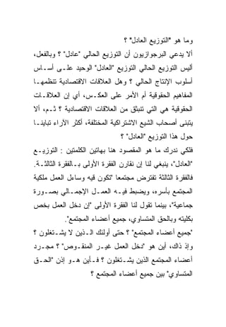 ‫ﻭﻤﺎ ﻫﻭ "ﺍﻟﺘﻭﺯﻴﻊ ﺍﻟﻌﺎﺩل" ؟‬
‫ﺃﻻ ﻴ ‪‬ﻋﻲ ﺍﻟﺒﺭﺠﻭﺍﺯﻴﻭﻥ ﺃﻥ ﺍﻟﺘﻭﺯﻴﻊ ﺍﻟﺤﺎﻟﻲ "ﻋﺎﺩل" ؟ ﻭﺒﺎﻟﻔﻌل،‬
                                                  ‫ﺩ‬
                                                  ‫‪‬‬
‫ﺃﻟﻴﺱ ﺍﻟﺘﻭﺯﻴﻊ ﺍﻟﺤﺎﻟﻲ ﺍﻟﺘﻭﺯﻴﻊ "ﺍﻟﻌﺎﺩل" ﺍﻟﻭﺤﻴﺩ ﻋﻠـﻰ ﺃﺴـﺎﺱ‬
‫ﺃﺴﻠﻭﺏ ﺍﻹﻨﺘﺎﺝ ﺍﻟﺤﺎﻟﻲ ؟ ﻭﻫل ﺍﻟﻌﻼﻗﺎﺕ ﺍﻻﻗﺘﺼﺎﺩﻴﺔ ﺘﻨﻅﻤﻬـﺎ‬
‫ﺍﻟﻤﻔﺎﻫﻴﻡ ﺍﻟﺤﻘﻭﻗﻴﺔ ﺃﻡ ﺍﻷﻤﺭ ﻋﻠﻰ ﺍﻟﻌﻜـﺱ، ﺃﻱ ﺇﻥ ﺍﻟﻌﻼﻗـﺎﺕ‬
‫ﺍﻟﺤﻘﻭﻗﻴﺔ ﻫﻲ ﺍﻟﺘﻲ ﺘﻨﺒﺜﻕ ﻤﻥ ﺍﻟﻌﻼﻗﺎﺕ ﺍﻻﻗﺘﺼﺎﺩﻴﺔ ؟ ﺜـﻡ، ﺃﻻ‬
‫ﻴﺘﺒﻨﻰ ﺃﺼﺤﺎﺏ ﺍﻟﺸﻴﻊ ﺍﻻﺸﺘﺭﺍﻜﻴﺔ ﺍﻟﻤﺨﺘﻠﻔﺔ، ﺃﻜﺜﺭ ﺍﻵﺭﺍﺀ ﺘﺒﺎﻴﻨـﺎ‬
‫ﹰ‬
                                ‫ﺤﻭل ﻫﺫﺍ ﺍﻟﺘﻭﺯﻴﻊ "ﺍﻟﻌﺎﺩل" ؟‬
‫ﻓﻠﻜﻲ ﻨﺩﺭﻙ ﻤﺎ ﻫﻭ ﺍﻟﻤﻘﺼﻭﺩ ﻫﻨﺎ ﺒﻬﺎﺘﻴﻥ ﺍﻟﻜﻠﻤﺘﻴﻥ : ﺍﻟﺘﻭﺯﻴـﻊ‬
‫"ﺍﻟﻌﺎﺩل"، ﻴﻨﺒﻐﻲ ﻟﻨﺎ ﺇﻥ ﻨﻘﺎﺭﻥ ﺍﻟﻔﻘﺭﺓ ﺍﻷﻭﻟﻰ ﺒـﺎﻟﻔﻘﺭﺓ ﺍﻟﺜﺎﻟﺜـﺔ.‬
‫ﻓﺎﻟﻔﻘﺭﺓ ﺍﻟﺜﺎﻟﺜﺔ ﺘﻔﺘﺭﺽ ﻤﺠﺘﻤﻌﺎ "ﺘﻜﻭﻥ ﻗﻴﻪ ﻭﺴﺎﺀل ﺍﻟﻌﻤل ﻤﻠﻜﻴﺔ‬
                            ‫ﹰ‬
‫ﺍﻟﻤﺠﺘﻤﻊ ﺒﺄﺴﺭﻩ، ﻭﻴﻀﺒﻁ ﻓﻴـﻪ ﺍﻟﻌﻤـل ﺍﻹﺠﻤـﺎﻟﻲ ﺒﺼـﻭﺭﺓ‬
‫ﺠﻤﺎﻋﻴﺔ"، ﺒﻴﻨﻤﺎ ﺘﻘﻭل ﻟﻨﺎ ﺍﻟﻔﻘﺭﺓ ﺍﻷﻭﻟﻰ "ﺇﻥ ﺩﺨل ﺍﻟﻌﻤل ﺒﺨﺹ‬
           ‫ﺒﻜﻠﻴﺘﻪ ﻭﺒﺎﻟﺤﻕ ﺍﻟﻤﺘﺴﺎﻭﻱ، ﺠﻤﻴﻊ ﺃﻋﻀﺎﺀ ﺍﻟﻤﺠﺘﻤﻊ".‬
‫"ﺠﻤﻴﻊ ﺃﻋﻀﺎﺀ ﺍﻟﻤﺠﺘﻤﻊ" ؟ ﺤﺘﻰ ﺃﻭﻟﺌﻙ ﺍﻟـﺫﻴﻥ ﻻ ﻴﺸـﺘﻐﻠﻭﻥ ؟‬
‫ﻭﺇﺫ ﺫﺍﻙ، ﺃﻴﻥ ﻫﻭ "ﺩﺨل ﺍﻟﻌﻤل ﻏﻴـﺭ ﺍﻟﻤﻨﻘـﻭﺹ" ؟ ﻤﺠـﺭﺩ‬
‫ﺃﻋﻀﺎﺀ ﺍﻟﻤﺠﺘﻤﻊ ﺍﻟﺫﻴﻥ ﻴﺸـﺘﻐﻠﻭﻥ ؟ ﻓـﺄﻴﻥ ﻫـﻭ ﺇﺫﻥ "ﺍﻟﺤـﻕ‬
                     ‫ﺍﻟﻤﺘﺴﺎﻭﻱ" ﺒﻴﻥ ﺠﻤﻴﻊ ﺃﻋﻀﺎﺀ ﺍﻟﻤﺠﺘﻤﻊ ؟‬
 