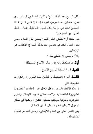 ‫ﻭﻟﻜﻥ "ﺠﻤﻴﻊ ﺃﻋﻀﺎﺀ ﺍﻟﻤﺠﺘﻤﻊ" ﻭ"ﺍﻟﺤﻕ ﺍﻟﻤﺘﺴﺎﻭﻱ" ﻟﻴﺴﺎ ﺴـﻭﻯ‬
‫ﻤﺠﺭﺩ ﺠﻤﻠﺘﻴﻥ. ﺃﻤﺎ ﺍﻟﺠﻭﻫﺭ، ﻓﻘﻭﺍﻤﻪ ﺇﻨـﻪ ﻴﻨﺒﻐـﻲ ﻓـﻲ ﻫـﺫﺍ‬
‫ﺍﻟﻤﺠﺘﻤﻊ ﺍﻟﺸﻴﻭﻋﻲ ﺇﻥ ﻴﻨﺎل ﻜل ﺸﻐﻴل، ﻜﻤﺎ ﻴﻘﻭل ﻻﺴﺎل، "ﺩﺨل‬
                                   ‫ﺍﻟﻌﻤل ﻏﻴﺭ ﺍﻟﻤﻨﻘﻭﺹ".‬
‫ﻓﺈﺫﺍ ﺃﺨﺫﻨﺎ ﺃﻭﻻ ﻜﻠﻤﺘﻲ "ﺩﺨل ﺍﻟﻌﻤل" ﺒﻤﻌﻨﻰ ﻨﺘﺎﺝ ﺍﻟﻌﻤل، ﻓـﺈﻥ‬
‫ﺩﺨل ﺍﻟﻌﻤل ﺍﻟﺠﻤﺎﻋﻲ ﻴﻌﻨـﻲ ﺤﻴﻨـﺫﺍﻙ ﺍﻟﻨﺘـﺎﺝ ﺍﻻﺠﺘﻤـﺎﻋﻲ‬
                                              ‫ﺍﻹﺠﻤﺎﻟﻲ.‬
                            ‫ﻭﺍﻵﻥ، ﻴﻨﺒﻐﻲ ﺇﻥ ﻨﻘﺘﻁﻊ ﻤﻨﻪ :‬
        ‫‪ ‬ﻤﺎ ﻨﺴﺘﻌﻴﺽ ﺒﻪ ﻋﻥ ﻭﺴﺎﺌل ﺍﻹﻨﺘﺎﺝ ﺍﻟﻤﺴﺘﻬﻠﻜﺔ ؛‬

                     ‫‪ ‬ﻗﺴﻤﺎ ﺇﻀﺎﻓﻴﺎ ﻟﺘﻭﺴﻴﻊ ﺍﻹﻨﺘﺎﺝ ؛‬
                                            ‫ﹰ‬

‫‪ ‬ﺃﻤﻭﺍﻻ ﻟﻼﺤﺘﻴﺎﻁ ﺃﻭ ﻟﻠﺘﺄﻤﻴﻥ ﻀﺩ ﺍﻟﻁﻭﺍﺭﺉ، ﻭﺍﻟﻜﻭﺍﺭﺙ‬
                                         ‫ﺍﻟﻁﺒﻴﻌﻴﺔ، ﺍﻟﺦ..‬
‫ﺇﻥ ﻫﺫﻩ ﺍﻻﻗﺘﻁﺎﻋﺎﺕ ﻤﻥ "ﺩﺨل ﺍﻟﻌﻤل ﻏﻴﺭ ﺍﻟﻤﻨﻘﻭﺹ" ﺘﺤﺘﻤﻬـﺎ‬
‫ﺍﻟﻀﺭﻭﺭﺓ ﺍﻻﻗﺘﺼﺎﺩﻴﺔ، ﻭﺘﺘﺤﺩﺩ ﻤﻘﺎﺩﻴﺭﻫﺎ ﻭﻓﻘﺎ ﻟﻠﻭﺴﺎﺌل ﻭﺍﻟﻘﻭﻯ‬
               ‫ﹰ‬
‫ﺍﻟﻤﺘﻭﺍﻓﺭﺓ، ﻭﺠﺯﺌﻴﺎ ﺒﻤﻭﺠﺏ ﺤﺴﺎﺏ ﺍﻻﺘﻔﺎﻕ ؛ ﻭﻟﻜﻨﻬﺎ ﻓﻲ ﻤﻁﻠﻕ‬
                                   ‫ﹰ‬
              ‫ﺍﻷﺤﻭﺍل ﻻ ﻴﻤﻜﻥ ﺘﺤﺩﻴﺩﻫﺎ ﻋﻠﻰ ﺃﺴﺎﺱ ﺍﻟﻌﺩﺍﻟﺔ.‬
‫ﻴﺒﻘﻰ ﺍﻟﻘﺴﻡ ﺍﻵﺨﺭ ﻤﻥ ﺍﻟﻨﺘﺎﺝ ﺍﻹﺠﻤﺎﻟﻲ، ﻭﻫـﻭ ﺍﻟﻘﺴـﻡ ﺍﻟﻤﻌـﺩ‬
                                             ‫ﻟﻼﺴﺘﻬﻼﻙ.‬
 