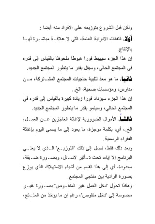 ‫ﻭﻟﻜﻥ ﻗﺒل ﺍﻟﺸﺭﻭﻉ ﺒﺘﻭﺯﻴﻌﻪ ﻋﻠﻰ ﺍﻷﻓﺭﺍﺩ ﻤﻨﻪ ﺃﻴﻀﺎ :‬
          ‫ﹰ‬
‫‪ ‬ﺍﻟﻨﻔﻘﺎﺕ ﺍﻻﺩﺭﺍﻴﺔ ﺍﻟﻌﺎﻤﺔ، ﺍﻟﺘﻲ ﻻ ﻋﻼﻗـﺔ ﻤﺒﺎﺸـﺭﺓ ﻟﻬـﺎ‬
                                                ‫ﺒﺎﻹﻨﺘﺎﺝ.‬
‫ﺇﻥ ﻫﺫﺍ ﺍﻟﺠﺯﺀ ﺴﻴﻬﺒﻁ ﻓﻭﺭﺍ ﻫﺒﻭﻁﺎ ﻤﻠﺤﻭﻅﺎ ﺒﺎﻟﻘﻴﺎﺱ ﺇﻟﻰ ﻗﺩﺭﻩ‬
                 ‫ﹰ‬      ‫ﹰ‬     ‫ﹰ‬
 ‫ﻓﻲ ﺍﻟﻤﺠﺘﻤﻊ ﺍﻟﺤﺎﻟﻲ، ﻭﺴﻴﻘل ﺒﻘﺩﺭ ﻤﺎ ﻴﺘﻁﻭﺭ ﺍﻟﻤﺠﺘﻤﻊ ﺍﻟﺠﺩﻴﺩ.‬
‫‪ ‬ﻤﺎ ﻫﻭ ﻤﻌﺫ ﻟﺘﻠﺒﻴﺔ ﺤﺎﺠﻴﺎﺕ ﺍﻟﻤﺠﺘﻤﻊ ﺍﻟﻤﺸـﺘﺭﻜﺔ، ﻤـﻥ‬
                                     ‫ﹼ‬
                        ‫ﻤﺩﺍﺭﺱ، ﻭﻤﺅﺴﺴﺎﺕ ﺼﺤﻴﺔ، ﺍﻟﺦ..‬
‫ﺇﻥ ﻫﺫﺍ ﺍﻟﺠﺯﺀ ﺴﻴﺯﺩﺍﺩ ﻓﻭﺭﹰ ﺯﻴﺎﺩﺓ ﻜﺒﻴﺭﺓ ﺒﺎﻟﻘﻴﺎﺱ ﺇﻟﻰ ﻗﺩﺭﻩ ﻓﻲ‬
                                ‫ﺍ‬
    ‫ﺍﻟﻤﺠﺘﻤﻊ ﺍﻟﺤﺎﻟﻲ، ﻭﺴﻴﻨﻤﻭ ﺒﻘﺩﺭ ﻤﺎ ﻴﺘﻁﻭﺭ ﺍﻟﻤﺠﺘﻤﻊ ﺍﻟﺠﺩﻴﺩ.‬
‫‪ ‬ﺍﻷﻤﻭﺍل ﺍﻟﻀﺭﻭﺭﻴﺔ ﻹﻏﺎﺜﺔ ﺍﻟﻌﺎﺠﺯﻴﻥ ﻋـﻥ ﺍﻟﻌﻤـل،‬
                                            ‫‪‬‬
‫ﺍﻟﺦ.، ﺃﻱ، ﺒﻜﻠﻤﺔ ﻤﻭﺠﺯﺓ، ﻤﺎ ﻴﻌﻭﺩ ﺇﻟﻰ ﻤﺎ ﻴﺴﻤﻰ ﺍﻟﻴﻭﻡ ﺒﺈﻏﺎﺜﺔ‬
                                         ‫ﺍﻟﻔﻘﺭﺍﺀ ﺍﻟﺭﺴﻤﻴﺔ.‬
‫ﻭﺒﻌﺩ ﺫﻟﻙ ﻓﻘﻁ، ﻨﺼل ﺇﻟﻰ ﺫﻟﻙ "ﺍﻟﺘﻭﺯﻴـﻊ" ﺍﻟـﺫﻱ ﻻ ﻴﻌﻨـﻲ‬
‫ﺍﻟﺒﺭﻨﺎﻤﺞ ﺇﻻ ﺇﻴﺎﻩ، ﺘﺤﺕ ﺘـﺄﺜﻴﺭ ﻻﺴـﺎل، ﻭﺒﺼـﻭﺭﺓ ﻀـﻴﻘﺔ،‬
‫ﻤﺤﺩﻭﺩﺓ، ﺃﻱ ﺇﻟﻰ ﻫﺫﺍ ﺍﻟﻘﺴﻡ ﻤﻥ ﺃﺸﻴﺎﺀ ﺍﻻﺴﺘﻬﻼﻙ ﺍﻟﺫﻱ ﻴﻭﺯﻉ‬
                      ‫ﺒﺼﻭﺭﺓ ﺍﻓﺭﺍﺩﻴﺔ ﺒﻴﻥ ﻤﻨﺘﺠﻲ ﺍﻟﻤﺠﺘﻤﻊ.‬
‫ﻭﻫﻜﺫﺍ ﺘﺤ ‪‬ل "ﺩﺨل ﺍﻟﻌﻤل ﻏﻴﺭ ﺍﻟﻤﻨﻘـﻭﺹ" ﺒﺼـﻭﺭﺓ ﻏﻴـﺭ‬
                                      ‫ﻭ‬
                                      ‫‪‬‬
‫ﻤﺤﺴﻭﺴﺔ ﺇﻟﻰ "ﺩﺨل ﻤﻨﻘﻭﺹ"، ﺭﻏﻡ ﺇﻥ ﻤﺎ ﻴﺅﺨﺫ ﻤﻥ ﺍﻟﻤﻨـﺘﺞ،‬
 