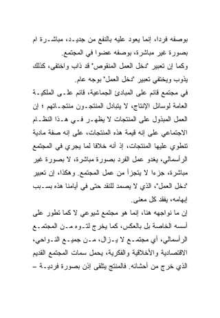 ‫ﺒﻭﺼﻔﻪ ﻓﺭﺩﹰ، ﺇﻨﻤﺎ ﻴﻌﻭﺩ ﻋﻠﻴﻪ ﺒﺎﻟﻨﻔﻊ ﻤﻥ ﺠﺩﻴـﺩ، ﻤﺒﺎﺸـﺭﺓ ﺍﻡ‬
                                            ‫ﹰ‬
                                            ‫ﺍ‬
          ‫ﺒﺼﻭﺭﺓ ﻏﻴﺭ ﻤﺒﺎﺸﺭﺓ، ﺒﻭﺼﻔﻪ ﻋﻀﻭﺍ ﻓﻲ ﺍﻟﻤﺠﺘﻤﻊ.‬
                      ‫ﹰ‬
‫ﻭﻜﻤﺎ ﺇﻥ ﺘﻌﺒﻴﺭ "ﺩﺨل ﺍﻟﻌﻤل ﺍﻟﻤﻨﻘﻭﺹ" ﻗﺩ ﺫﺍﺏ ﻭﺍﺨﺘﻔﻰ، ﻜﺫﻟﻙ‬
              ‫ﻴﺫﻭﺏ ﻭﻴﺨﺘﻔﻲ ﺘﻌﺒﻴﺭ "ﺩﺨل ﺍﻟﻌﻤل" ﺒﻭﺠﻪ ﻋﺎﻡ.‬
‫ﻓﻲ ﻤﺠﺘﻤﻊ ﻗﺎﺌﻡ ﻋﻠﻰ ﺍﻟﻤﺒﺎﺩﺉ ﺍﻟﺠﻤﺎﻋﻴﺔ، ﻗﺎﺌﻡ ﻋﻠـﻰ ﺍﻟﻤﻠﻜﻴـﺔ‬
‫ﺍﻟﻌﺎﻤﺔ ﻟﻭﺴﺎﺌل ﺍﻹﻨﺘﺎﺝ، ﻻ ﻴﺘﺒﺎﺩل ﺍﻟﻤﻨﺘﺠـﻭﻥ ﻤﻨﺘﺠـﺎﺘﻬﻡ ؛ ﺇﻥ‬
‫ﺍﻟﻌﻤل ﺍﻟﻤﺒﺫﻭل ﻋﻠﻰ ﺍﻟﻤﻨﺘﺠﺎﺕ ﻻ ﻴﻅﻬـﺭ ﻓـﻲ ﻫـﺫﺍ ﺍﻟﻨﻅـﺎﻡ‬
‫ﺍﻻﺠﺘﻤﺎﻋﻲ ﻋﻠﻰ ﺇﻨﻪ ﻗﻴﻤﺔ ﻫﺫﻩ ﺍﻟﻤﻨﺘﺠﺎﺕ، ﻋﻠﻰ ﺇﻨﻪ ﺼﻔﺔ ﻤﺎﺩﻴﺔ‬
‫ﺘﻨﻁﻭﻱ ﻋﻠﻴﻬﺎ ﺍﻟﻤﻨﺘﺠﺎﺕ، ﺇﺫ ﺃﻨﻪ ﺨﻼﻓﺎ ﻟﻤﺎ ﻴﺠﺭﻱ ﻓﻲ ﺍﻟﻤﺠﺘﻤﻊ‬
                    ‫ﹰ‬
‫ﺍﻟﺭﺃﺴﻤﺎﻟﻲ، ﻴﻐﺩﻭ ﻋﻤل ﺍﻟﻔﺭﺩ ﺒﺼﻭﺭﺓ ﻤﺒﺎﺸﺭﺓ، ﻻ ﺒﺼﻭﺭﺓ ﻏﻴﺭ‬
‫ﻤﺒﺎﺸﺭﺓ، ﺠﺯﺀﺍ ﻻ ﻴﺘﺠﺯﺃ ﻤﻥ ﻋﻤل ﺍﻟﻤﺠﺘﻤﻊ. ﻭﻫﻜﺫﺍ، ﺇﻥ ﺘﻌﺒﻴﺭ‬
                                        ‫ﹰ‬
‫"ﺩﺨل ﺍﻟﻌﻤل"، ﺍﻟﺫﻱ ﻻ ﻴﺼﻤﺩ ﻟﻠﻨﻘﺩ ﺤﺘﻰ ﻓﻲ ﺃﻴﺎﻤﻨﺎ ﻫﺫﻩ ﺒﺴـﺒﺏ‬
                                  ‫ﺇﺒﻬﺎﻤﻪ، ﻴﻔﻘﺩ ﻜل ﻤﻌﻨﻰ.‬
‫ﺇﻥ ﻤﺎ ﻨﻭﺍﺠﻬﻪ ﻫﻨﺎ، ﺇﻨﻤﺎ ﻫﻭ ﻤﺠﺘﻤﻊ ﺸﻴﻭﻋﻲ ﻻ ﻜﻤﺎ ﺘﻁﻭﺭ ﻋﻠﻰ‬
‫ﺃﺴﺴﻪ ﺍﻟﺨﺎﺼﺔ ﺒل ﺒﺎﻟﻌﻜﺱ، ﻜﻤﺎ ﻴﺨﺭﺝ ﻟﺘـﻭﻩ ﻤـﻥ ﺍﻟﻤﺠﺘﻤـﻊ‬
‫ﺍﻟﺭﺃﺴﻤﺎﻟﻲ، ﺃﻱ ﻤﺠﺘﻤـﻊ ﻻ ﻴـﺯﺍل، ﻤـﻥ ﺠﻤﻴـﻊ ﺍﻟﻨـﻭﺍﺤﻲ،‬
‫ﺍﻻﻗﺘﺼﺎﺩﻴﺔ ﻭﺍﻷﺨﻼﻗﻴﺔ ﻭﺍﻟﻔﻜﺭﻴﺔ، ﻴﺤﻤل ﺴﻤﺎﺕ ﺍﻟﻤﺠﺘﻤﻊ ﺍﻟﻘﺩﻴﻡ‬
‫ﺍﻟﺫﻱ ﺨﺭﺝ ﻤﻥ ﺃﺤﺸﺎﺌﻪ. ﻓﺎﻟﻤﻨﺘﺞ ﻴﺘﻠﻘﻰ ﺇﺫﻥ ﺒﺼﻭﺭﺓ ﻓﺭﺩﻴـﺔ –‬
 