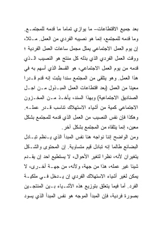 ‫ﺒﻌﺩ ﺠﻤﻴﻊ ﺍﻻﻗﺘﻁﺎﻋﺎﺕ– ﻤﺎ ﻴﻭﺍﺯﻱ ﺘﻤﺎﻤﺎ ﻤﺎ ﻗﺩﻤﻪ ﻟﻠﻤﺠﺘﻤـﻊ.‬
                  ‫ﹰ‬
‫ﻭﻤﺎ ﻗﺩﻤﻪ ﻟﻠﻤﺠﺘﻤﻊ، ﺇﻨﻤﺎ ﻫﻭ ﻨﺼﻴﺒﻪ ﺍﻟﻔﺭﺩﻱ ﻤﻥ ﺍﻟﻌﻤل. ﻤـﺜﻼ،‬
‫ﺇﻥ ﻴﻭﻡ ﺍﻟﻌﻤل ﺍﻻﺠﺘﻤﺎﻋﻲ ﻴﻤﺜل ﻤﺠﻤل ﺴﺎﻋﺎﺕ ﺍﻟﻌﻤل ﺍﻟﻔﺭﺩﻴﺔ ؛‬
‫ﻭﻭﻗﺕ ﺍﻟﻌﻤل ﺍﻟﻔﺭﺩﻱ ﺍﻟﺫﻱ ﺒﺫﻟﻪ ﻜل ﻤﻨﺘﺞ ﻫﻭ ﺍﻟﻨﺼﻴﺏ ﺍﻟـﺫﻱ‬
‫ﻗﺩﻤﻪ ﻤﻥ ﻴﻭﻡ ﺍﻟﻌﻤل ﺍﻻﺠﺘﻤﺎﻋﻲ، ﻫﻭ ﺍﻟﻘﺴﻁ ﺍﻟﺫﻱ ﺃﺴﻬﻡ ﺒﻪ ﻓﻲ‬
‫ﻫﺫﺍ ﺍﻟﻌﻤل. ﻭﻫﻭ ﻴﺘﻠﻘﻰ ﻤﻥ ﺍﻟﻤﺠﺘﻤﻊ ﺴﻨﺩﺍ ﻴﺜﺒﺕ ﺇﻨﻪ ﻗ ‪‬ﻡ ﻗـﺩﺭﺍ‬
‫ﹰ‬      ‫ﺩ‬
       ‫‪‬‬            ‫ﹰ‬
‫ﻤﻌﻴﻨﺎ ﻤﻥ ﺍﻟﻌﻤل )ﺒﻌﺩ ﺍﻗﺘﻁﺎﻋﺎﺕ ﺍﻟﻌﻤل ﺍﻟﻤﺒـﺫﻭل ﻤـﻥ ﺍﺠـل‬
                                               ‫ﹰ‬
‫ﺍﻟﺼﻨﺎﺩﻴﻕ ﺍﻻﺠﺘﻤﺎﻋﻴﺔ( ﻭﺒﻬﺫﺍ ﺍﻟﺴﻨﺩ، ﻴﺄﺨـﺫ ﻤـﻥ ﺍﻟﻤﺨـﺯﻭﻥ‬
‫ﺍﻻﺠﺘﻤﺎﻋﻲ ﻜﻤﻴﺔ ﻤﻥ ﺃﺸﻴﺎﺀ ﺍﻻﺴﺘﻬﻼﻙ ﺘﻨﺎﺴﺏ ﻗـﺩﺭ ﻋﻤﻠـﻪ.‬
‫ﻭﻫﻜﺫﺍ ﻓﺈﻥ ﻨﻔﺱ ﺍﻟﻨﺼﻴﺏ ﻤﻥ ﺍﻟﻌﻤل ﺍﻟﺫﻱ ﻗﺩﻤﻪ ﻟﻠﻤﺠﺘﻤﻊ ﺒﺸﻜل‬
                  ‫ﻤﻌﻴﻥ، ﺇﻨﻤﺎ ﻴﺘﻠﻘﺎﻩ ﻤﻥ ﺍﻟﻤﺠﺘﻤﻊ ﺒﺸﻜل ﺁﺨﺭ.‬
‫ﻭﻤﻥ ﺍﻟﻭﺍﻀﺢ ﺇﻨﻨﺎ ﻨﻭﺍﺠﻪ ﻫﻨﺎ ﻨﻔﺱ ﺍﻟﻤﺒﺩﺃ ﺍﻟﺫﻱ ﻴـﻨﻅﻡ ﺘﺒـﺎﺩل‬
‫ﺍﻟﺒﻀﺎﺌﻊ ﻁﺎﻟﻤﺎ ﺇﻨﻪ ﺘﺒﺎﺩل ﻗﻴﻡ ﻤﺘﺴﺎﻭﻴﺔ. ﺇﻥ ﺍﻟﻤﺤﺘﻭﻯ ﻭﺍﻟﺸـﻜل‬
‫ﻴﺘﻐﻴﺭﺍﻥ ﻷﻨﻪ، ﻨﻅﺭﺍ ﻟﺘﻐﻴﺭ ﺍﻷﺤﻭﺍل، ﻻ ﻴﺴﺘﻁﻴﻊ ﺍﺤﺩ ﺇﻥ ﻴﻘـ ‪‬ﻡ‬
 ‫ﺩ‬
 ‫‪‬‬                                   ‫ﹰ‬
‫ﺸﻴﺌﺎ ﻏﻴﺭ ﻋﻤﻠﻪ، ﻫﺫﺍ ﻤﻥ ﺠﻬﺔ، ﻭﻷﻨﻪ، ﻤﻥ ﺠﻬـﺔ ﺃﺨـﺭﻯ، ﻻ‬
                                             ‫ﹰ‬
‫ﻴﻤﻜﻥ ﻟﻐﻴﺭ ﺃﺸﻴﺎﺀ ﺍﻻﺴﺘﻬﻼﻙ ﺍﻟﻔﺭﺩﻱ ﺇﻥ ﻴـﺩﺨل ﻓـﻲ ﻤﻠﻜﻴـﺔ‬
‫ﺍﻟﻔﺭﺩ. ﺃﻤﺎ ﻓﻴﻤﺎ ﻴﺘﻌﻠﻕ ﺒﺘﻭﺯﻴﻊ ﻫﺫﻩ ﺍﻷﺸـﻴﺎﺀ ﺒـﻴﻥ ﺍﻟﻤﻨﺘﺠـﻴﻥ‬
‫ﺒﺼﻭﺭﺓ ﻓﺭﺩﻴﺔ، ﻓﺈﻥ ﺍﻟﻤﺒﺩﺃ ﺍﻟﻤﻭﺠﻪ ﻫﻭ ﻨﻔﺱ ﺍﻟﻤﺒﺩﺃ ﺍﻟﺫﻱ ﻴﺴﻭﺩ‬
 