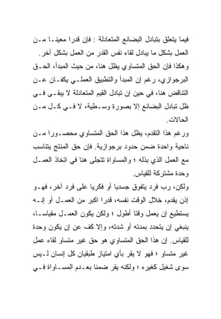 ‫ﻓﻴﻤﺎ ﻴﺘﻌﻠﻕ ﺒﺘﺒﺎﺩل ﺍﻟﺒﻀﺎﺌﻊ ﺍﻟﻤﺘﻌﺎﺩﻟﺔ : ﻓﺈﻥ ﻗﺩﺭﺍ ﻤﻌﻴﻨـﺎ ﻤـﻥ‬
    ‫ﹰ‬      ‫ﹰ‬
  ‫ﺍﻟﻌﻤل ﺒﺸﻜل ﻤﺎ ﻴﺒﺎﺩل ﻟﻘﺎﺀ ﻨﻔﺱ ﺍﻟﻘﺩﺭ ﻤﻥ ﺍﻟﻌﻤل ﺒﺸﻜل ﺁﺨﺭ.‬
‫ﻭﻫﻜﺫﺍ ﻓﺈﻥ ﺍﻟﺤﻕ ﺍﻟﻤﺘﺴﺎﻭﻱ ﻴﻅل ﻫﻨﺎ، ﻤﻥ ﺤﻴﺙ ﺍﻟﻤﺒﺩﺃ، ﺍﻟﺤـﻕ‬
‫ﺍﻟﺒﺭﺠﻭﺍﺯﻱ، ﺭﻏﻡ ﺇﻥ ﺍﻟﻤﺒﺩﺃ ﻭﺍﻟﺘﻁﺒﻴﻕ ﺍﻟﻌﻤﻠـﻲ ﻴﻜﻔـﺎﻥ ﻋـﻥ‬
‫ﺍﻟﺘﻨﺎﻗﺽ ﻫﻨﺎ، ﻓﻲ ﺤﻴﻥ ﺇﻥ ﺘﺒﺎﺩل ﺍﻟﻘﻴﻡ ﺍﻟﻤﺘﻌﺎﺩﻟﺔ ﻻ ﻴﺒﻘـﻰ ﻓـﻲ‬
‫ﻅل ﺘﺒﺎﺩل ﺍﻟﺒﻀﺎﺌﻊ ﺇﻻ ﺒﺼﻭﺭﺓ ﻭﺴـﻁﻴﺔ، ﻻ ﻓـﻲ ﻜـل ﻤـﻥ‬
                                                ‫ﺍﻟﺤﺎﻻﺕ.‬
‫ﻭﺭﻏﻡ ﻫﺫﺍ ﺍﻟﺘﻘﺩﻡ، ﻴﻅل ﻫﺫﺍ ﺍﻟﺤﻕ ﺍﻟﻤﺘﺴﺎﻭﻱ ﻤﺤﺼـﻭﺭﺍ ﻤـﻥ‬
    ‫ﹰ‬
‫ﻨﺎﺤﻴﺔ ﻭﺍﺤﺩﺓ ﻀﻤﻥ ﺤﺩﻭﺩ ﺒﺭﺠﻭﺍﺯﻴﺔ. ﻓﺈﻥ ﺤﻕ ﺍﻟﻤﻨﺘﺞ ﻴﺘﻨﺎﺴﺏ‬
‫ﻤﻊ ﺍﻟﻌﻤل ﺍﻟﺫﻱ ﺒﺫﻟﻪ ؛ ﻭﺍﻟﻤﺴﺎﻭﺍﺓ ﺘﺘﺠﻠﻰ ﻫﻨﺎ ﻓﻲ ﺍﺘﺨﺎﺫ ﺍﻟﻌﻤـل‬
                                    ‫ﻭﺤﺩﺓ ﻤﺸﺘﺭﻜﺔ ﻟﻠﻘﻴﺎﺱ.‬
‫ﻭﻟﻜﻥ، ﺭﺏ ﻓﺭﺩ ﻴﺘﻔ ‪‬ﻕ ﺠﺴﺩﻴﹰ ﺃﻭ ﻓﻜﺭﻴﹰ ﻋﻠﻰ ﻓﺭﺩ ﺁﺨﺭ، ﻓﻬـﻭ‬
                  ‫ﺎ‬        ‫ﺎ‬      ‫‪‬‬
                                  ‫ﻭ‬
‫ﺇﺫﻥ ﻴﻘ ‪‬ﻡ، ﺨﻼل ﺍﻟﻭﻗﺕ ﻨﻔﺴﻪ، ﻗﺩﺭﹰ ﺍﻜﺒﺭ ﻤﻥ ﺍﻟﻌﻤـل ﺃﻭ ﺇﻨـﻪ‬
                       ‫ﺍ‬                      ‫ﺩ‬
                                              ‫‪‬‬
‫ﻴﺴﺘﻁﻴﻊ ﺇﻥ ﻴﻌﻤل ﻭﻗﺘﺎ ﺃﻁﻭل ؛ ﻭﻟﻜﻥ ﻴﻜﻭﻥ ﺍﻟﻌﻤـل ﻤﻘﻴﺎﺴـﹰ،‬
 ‫ﹰ‬
 ‫ﺎ‬                               ‫ﹰ‬
‫ﻴﻨﺒﻐﻲ ﺇﻥ ﻴﺘﺤﺩﺩ ﺒﻤﺩﺘﻪ ﺃﻭ ﺸ ‪‬ﺘﻪ، ﻭﺇﻻ ﻜﻑ ﻋﻥ ﺇﻥ ﻴﻜﻭﻥ ﻭﺤﺩﺓ‬
                ‫ﹼ‬         ‫‪‬‬
                          ‫ﺩ‬
‫ﻟﻠﻘﻴﺎﺱ. ﺇﻥ ﻫﺫﺍ ﺍﻟﺤﻕ ﺍﻟﻤﺘﺴﺎﻭﻱ ﻫﻭ ﺤﻕ ﻏﻴﺭ ﻤﺘﺴﺎﻭ ﻟﻘﺎﺀ ﻋﻤل‬
‫ﻏﻴﺭ ﻤﺘﺴﺎﻭ ؛ ﻓﻬﻭ ﻻ ﻴﻘﺭ ﺒﺄﻱ ﺍﻤﺘﻴﺎﺯ ﻁﺒﻘﻴﺎﻥ ﻜل ﺇﻨﺴﺎﻥ ﻟـﻴﺱ‬
‫ﺴﻭﻯ ﺸﻐﻴل ﻜﻐﻴﺭﻩ ؛ ﻭﻟﻜﻨﻪ ﻴﻘﺭ ﻀﻤﻨﺎ ﺒﻌـﺩﻡ ﺍﻟﻤﺴـﺎﻭﺍﺓ ﻓـﻲ‬
                    ‫ﹰ‬    ‫‪‬‬
 