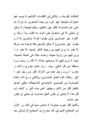 ‫ﺍﻟﻤﻠﻜﺎﺕ ﺍﻟﻔﺭﺩﻴﺔ، ﻭ ﺒﺎﻟﺘﺎﻟﻲ ﻓﻲ ﺍﻟﻜﻔﺎﺀﺍﺕ ﺍﻹﻨﺘﺎﺠﻴـﺔ ﺒﻭﺼـﻔﻬﺎ‬
‫ﺍﻤﺘﻴﺎﺯﺍﺕ ﻁﺒﻴﻌﻴﺔ. ﻓﻬﻭ ﺇﺫﻥ، ﻤﻥ ﺤﻴﺙ ﺍﻟﻤﺤﺘﻭﻯ، ﺤـﻕ ﻗـﺎﺌﻡ‬
‫ﻋﻠﻰ ﻋﺩﻡ ﺍﻟﻤﺴﺎﻭﺍﺓ، ﻜﻜل ﺤﻕ. ﻓﺎﻟﺤﻕ، ﺒﺤﻜﻡ ﻁﺒﻴﻌﺘﻪ، ﻻ ﻴﻤﻜﻥ‬
‫ﺇﻥ ﻴﺘﺠﻠﻰ ﺇﻻ ﻓﻲ ﺍﺴﺘﻌﻤﺎل ﻨﻔﺱ ﺍﻟﻭﺤـﺩﺓ ﺍﻟﻘﻴﺎﺴـﻴﺔ ؛ ﻭﻟﻜـﻥ‬
‫ﺍﻷﻓﺭﺍﺩ ﻏﻴﺭ ﺍﻟﻤﺘﺴﺎﻭﻴﻥ )ﻭﻟﻥ ﻴﻜﻭﻨﻭﺍ ﺃﻓﺭﺍﺩﺍ ﻤﺘﻤﺎﻴﺯﻴﻥ ﺇﺫﺍ ﻟـﻡ‬
‫ﻴﻜﻭﻨﻭﺍ ﻏﻴﺭ ﻤﺘﺴﺎﻭﻴﻥ( ﻻ ﻴﻤﻜﻥ ﻗﻴﺎﺴﻬﻡ ﻭﻓﻘﺎ ﻟﻭﺤﺩﺓ ﻤﺸـﺘﺭﻜﺔ‬
              ‫ﹰ‬
‫ﺇﻻ ﺒﻘﺩﺭ ﻤﺎ ﻴﺭﻯ ﺇﻟﻴﻬﻡ ﻤﻥ ﻭﺠﻬﺔ ﺍﻟﻨﻅﺭ ﻨﻔﺴﻬﺎ، ﺇﻻ ﺒﻘﺩﺭ ﻤـﺎ‬
‫ﻴﺭﻯ ﺇﻟﻴﻬﻡ ﻤﻥ ﺯﺍﻭﻴﺔ ﻤﻌﻴﻨﺔ، ﻭﺍﺤﺩﺓ، ﻤﺜﻼ، ﻓﻲ ﺍﻟﺤﺎﻟﺔ ﺍﻟﻤﻌﻴﻨﺔ،‬
‫ﺤﻴﺙ ﻻ ﻴﺭﻯ ﺇﻟﻴﻬﻡ ﺇﻻ ﺒﻭﺼﻔﻬﻡ ﻋﻤﺎﻻ، ﻻ ﺃﻜﺜـﺭ، ﻭﺒﺼـﻭﺭﺓ‬
‫ﻤﺴﺘﻘﻠﺔ ﻋﻥ ﻜل ﺍﻟﺒﺎﻗﻲ. ﻭﺒﻌﺩ : ﺭﺏ ﻋﺎﻤل ﻤﺘﺯﻭﺝ، ﻭﺍﻵﺨـﺭ‬
‫ﻋﺎﺯﺏ ؛ ﻭﺭﺏ ﺭﺠل ﻋﻨﺩﻩ ﻤﻥ ﺍﻷﻭﻻﺩ ﺃﻜﺜﺭ ﻤﻥ ﺭﺠل ﺁﺨﺭ ؛‬
‫ﺍﻟﺦ.. ﻭﻫﻜﺫﺍ، ﻟﻘﺎﺀ ﺍﻟﻌﻤل ﺍﻟﻤﺘﺴﺎﻭﻱ، ﻭﺒﺎﻟﺘﺎﻟﻲ ﻤـﻊ ﺍﻻﺴـﺘﻔﺎﺩﺓ‬
‫ﺍﻟﻤﺘﺴﺎﻭﻴﺔ ﻤﻥ ﺍﻟﺼﻨﺩﻭﻕ ﺍﻻﺠﺘﻤﺎﻋﻲ ﻟﻼﺴﺘﻬﻼﻙ، ﻴﺘﻠﻘﻰ ﺍﺤﺩﻫﻡ‬
‫ﺒﺎﻟﻔﻌل ﺃﻜﺜﺭ ﻤﻥ ﺍﻵﺨﺭ، ﻭﻴﻅﻬﺭ ﺃﻏﻨﻰ ﻤﻨﻪ، ﺍﻟﺦ.. ﻭ ﻻﺠﺘﻨـﺎﺏ‬
‫ﻜل ﻫﺫﺍ، ﻻ ﻴﻨﺒﻐﻲ ﺇﻥ ﻴﻜﻭﻥ ﺍﻟﺤﻕ ﻤﺘﺴﺎﻭﻴﹰ، ﺒل ﻴﻨﺒﻐﻲ ﺇﻥ ﻴﻜﻭﻥ‬
                  ‫ﺎ‬
                  ‫ﹰ‬
                                             ‫ﻏﻴﺭ ﻤﺘﺴﺎﻭ.‬
‫ﻭﻟﻜﻨﻬﺎ ﺘﻠﻙ ﻋﻴﻭﺏ ﻤﺤﺘﻭﻤﺔ ﻻ ﻤﻨﺎﺹ ﻤﻨﻬﺎ ﻓﻲ ﺍﻟﻁـﻭﺭ ﺍﻷﻭل‬
‫ﻤﻥ ﺍﻟﻤﺠﺘﻤﻊ ﺍﻟﺸﻴﻭﻋﻲ ﻜﻤﺎ ﻴﺨﺭﺝ ﻤﻥ ﺍﻟﻤﺠﺘﻤﻊ ﺍﻟﺭﺃﺴﻤﺎﻟﻲ ﺒﻌﺩ‬
 