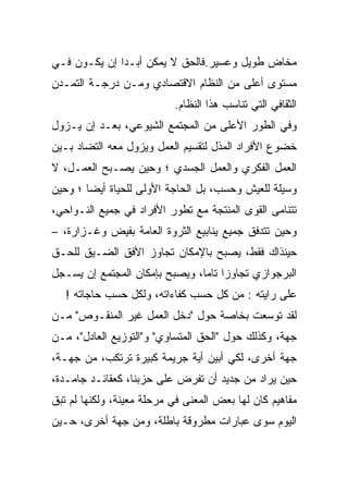 ‫ﻤﺨﺎﺽ ﻁﻭﻴل ﻭﻋﺴﻴﺭ.ﻓﺎﻟﺤﻕ ﻻ ﻴﻤﻜﻥ ﺃﺒـﺩﺍ ﺇﻥ ﻴﻜـﻭﻥ ﻓـﻲ‬
‫ﻤﺴﺘﻭﻯ ﺃﻋﻠﻰ ﻤﻥ ﺍﻟﻨﻅﺎﻡ ﺍﻻﻗﺘﺼﺎﺩﻱ ﻭﻤـﻥ ﺩﺭﺠـﺔ ﺍﻟﺘﻤـﺩﻥ‬
                           ‫ﺍﻟﺜﻘﺎﻓﻲ ﺍﻟﺘﻲ ﺘﻨﺎﺴﺏ ﻫﺫﺍ ﺍﻟﻨﻅﺎﻡ.‬
‫ﻭﻓﻲ ﺍﻟﻁﻭﺭ ﺍﻷﻋﻠﻰ ﻤﻥ ﺍﻟﻤﺠﺘﻤﻊ ﺍﻟﺸﻴﻭﻋﻲ، ﺒﻌـﺩ ﺇﻥ ﻴـﺯﻭل‬
‫ﺨﻀﻭﻉ ﺍﻷﻓﺭﺍﺩ ﺍﻟﻤﺫل ﻟﺘﻘﺴﻴﻡ ﺍﻟﻌﻤل ﻭﻴﺯﻭل ﻤﻌﻪ ﺍﻟﺘﻀﺎﺩ ﺒـﻴﻥ‬
‫ﺍﻟﻌﻤل ﺍﻟﻔﻜﺭﻱ ﻭﺍﻟﻌﻤل ﺍﻟﺠﺴﺩﻱ ؛ ﻭﺤﻴﻥ ﻴﺼـﺒﺢ ﺍﻟﻌﻤـل، ﻻ‬
‫ﻭﺴﻴﻠﺔ ﻟﻠﻌﻴﺵ ﻭﺤﺴﺏ، ﺒل ﺍﻟﺤﺎﺠﺔ ﺍﻷﻭﻟﻰ ﻟﻠﺤﻴﺎﺓ ﺃﻴﻀﺎ ؛ ﻭﺤﻴﻥ‬
       ‫ﹰ‬
‫ﺘﺘﻨﺎﻤﻰ ﺍﻟﻘﻭﻯ ﺍﻟﻤﻨﺘﺠﺔ ﻤﻊ ﺘﻁﻭﺭ ﺍﻷﻓﺭﺍﺩ ﻓﻲ ﺠﻤﻴﻊ ﺍﻟﻨـﻭﺍﺤﻲ،‬
‫ﻭﺤﻴﻥ ﺘﺘﺩﻓﻕ ﺠﻤﻴﻊ ﻴﻨﺎﺒﻴﻊ ﺍﻟﺜﺭﻭﺓ ﺍﻟﻌﺎﻤﺔ ﺒﻔﻴﺽ ﻭﻏـﺯﺍﺭﺓ، –‬
‫ﺤﻴﻨﺫﺍﻙ ﻓﻘﻁ، ﻴﺼﺒﺢ ﺒﺎﻹﻤﻜﺎﻥ ﺘﺠﺎﻭﺯ ﺍﻷﻓﻕ ﺍﻟﻀـﻴﻕ ﻟﻠﺤـﻕ‬
‫ﺍﻟﺒﺭﺠﻭﺍﺯﻱ ﺘﺠﺎﻭﺯﺍ ﺘﺎﻤﹰ، ﻭﻴﺼﺒﺢ ﺒﺈﻤﻜﺎﻥ ﺍﻟﻤﺠﺘﻤﻊ ﺇﻥ ﻴﺴـﺠل‬
                               ‫ﹰ ﺎ‬
                               ‫ﹰ‬
   ‫ﻋﻠﻰ ﺭﺍﻴﺘﻪ : ﻤﻥ ﻜل ﺤﺴﺏ ﻜﻔﺎﺀﺍﺘﻪ، ﻭﻟﻜل ﺤﺴﺏ ﺤﺎﺠﺎﺘﻪ !‬
‫ﻟﻘﺩ ﺘﻭﺴﻌﺕ ﺒﺨﺎﺼﺔ ﺤﻭل "ﺩﺨل ﺍﻟﻌﻤل ﻏﻴﺭ ﺍﻟﻤﻨﻘـﻭﺹ" ﻤـﻥ‬
‫ﺠﻬﺔ، ﻭﻜﺫﻟﻙ ﺤﻭل "ﺍﻟﺤﻕ ﺍﻟﻤﺘﺴﺎﻭﻱ" ﻭ"ﺍﻟﺘﻭﺯﻴﻊ ﺍﻟﻌﺎﺩل"، ﻤـﻥ‬
‫ﺠﻬﺔ ﺃﺨﺭﻯ، ﻟﻜﻲ ﺃﺒﻴﻥ ﺃﻴﺔ ﺠﺭﻴﻤﺔ ﻜﺒﻴﺭﺓ ﺘﺭﺘﻜﺏ، ﻤﻥ ﺠﻬـﺔ،‬
‫ﺤﻴﻥ ﻴﺭﺍﺩ ﻤﻥ ﺠﺩﻴﺩ ﺃﻥ ﺘﻔﺭﺽ ﻋﻠﻰ ﺤﺯﺒﻨﺎ، ﻜﻌﻘﺎﺌـﺩ ﺠﺎﻤـﺩﺓ،‬
‫ﻤﻔﺎﻫﻴﻡ ﻜﺎﻥ ﻟﻬﺎ ﺒﻌﺽ ﺍﻟﻤﻌﻨﻰ ﻓﻲ ﻤﺭﺤﻠﺔ ﻤﻌﻴﻨﺔ، ﻭﻟﻜﻨﻬﺎ ﻟﻡ ﺘﺒﻕ‬
‫ﺍﻟﻴﻭﻡ ﺴﻭﻯ ﻋﺒﺎﺭﺍﺕ ﻤﻁﺭﻭﻗﺔ ﺒﺎﻁﻠﺔ، ﻭﻤﻥ ﺠﻬﺔ ﺃﺨﺭﻯ، ﺤـﻴﻥ‬
 