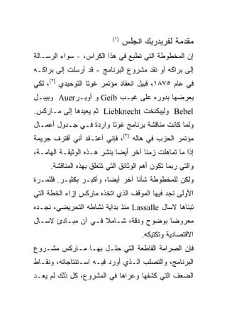 ‫) ١(‬
                                   ‫ﻤﻘﺩﻤﺔ ﻟﻔﺭﻴﺩﺭﻴﻙ ﺍﻨﺠﻠﺱ‬
‫ﺇﻥ ﺍﻟﻤﺨﻁﻭﻁﺔ ﺍﻟﺘﻲ ﺘﻁﺒﻊ ﻓﻲ ﻫﺫﺍ ﺍﻟﻜﺭﺍﺱ، - ﺴﻭﺍﺀ ﺍﻟﺭﺴـﺎﻟﺔ‬
‫ﺇﻟﻰ ﺒﺭﺍﻜﻪ ﺃﻭ ﻨﻘﺩ ﻤﺸﺭﻭﻉ ﺍﻟﺒﺭﻨﺎﻤﺞ - ﻗﺩ ﺃﺭﺴﻠﺕ ﺇﻟﻰ ﺒﺭﺍﻜـﻪ‬
‫ﻓﻲ ﻋﺎﻡ ٥٧٨١، ﻗﺒﻴل ﺍﻨﻌﻘﺎﺩ ﻤﺅﺘﻤﺭ ﻏﻭﺘﺎ ﺍﻟﺘﻭﺤﻴﺩﻱ )٢(، ﻟﻜﻲ‬
‫ﻴﻌﺭﻀﻬﺎ ﺒﺩﻭﺭﻩ ﻋﻠﻰ ﻏﻴـﺏ ‪ Geib‬ﻭ ﺃﻭﻴـﺭ‪ Auer‬ﻭﺒﻴﺒـل‬
‫‪ Bebel‬ﻭﻟﻴﺒﻜﻨﺨﺕ ‪ Liebknecht‬ﺜﻡ ﻴﻌﻴﺩﻫﺎ ﺇﻟﻰ ﻤـﺎﺭﻜﺱ.‬
‫ﻭﻟﻤﺎ ﻜﺎﻨﺕ ﻤﻨﺎﻗﺸﺔ ﺒﺭﻨﺎﻤﺞ ﻏﻭﺘﺎ ﻭﺍﺭﺩﺓ ﻓـﻲ ﺠـﺩﻭل ﺃﻋﻤـﺎل‬
‫ﻤﺅﺘﻤﺭ ﺍﻟﺤﺯﺏ ﻓﻲ ﻫﺎﻟﻪ )٣(، ﻓﺈﻨﻲ ﺃﻋﺘـﻘﺩ ﺃﻨﻲ ﺃﻗﺘﺭﻑ ﺠﺭﻴﻤﺔ‬
‫ﺇﺫﺍ ﻤﺎ ﺘﻤﺎﻫﻠﺕ ﺯﻤﻨﺎ ﺁﺨﺭ ﺃﻴﻀﺎ ﺒﻨﺸﺭ ﻫـﺫﻩ ﺍﻟﻭﺜﻴﻘـﺔ ﺍﻟﻬﺎﻤـﺔ،‬
                            ‫ﹰ‬        ‫ﹰ‬
     ‫ﻭﺍﻟﺘﻲ ﺭﺒﻤﺎ ﺘﻜﻭﻥ ﺃﻫﻡ ﺍﻟﻭﺜﺎﺌﻕ ﺍﻟﺘﻲ ﺘﺘﻌﻠﻕ ﺒﻬﺫﻩ ﺍﻟﻤﻨﺎﻗﺸﺔ.‬
‫ﻭﻟﻜﻥ ﻟﻠﻤﺨﻁﻭﻁﺔ ﺸﺄﻨﺎ ﺁﺨﺭ ﺃﻴﻀﹰ، ﻭﺃﻜﺒـﺭ ﺒﻜﺜﻴـﺭ. ﻓﻠﻠﻤـﺭﺓ‬
                        ‫ﺎ‬
                        ‫ﹰ‬        ‫ﹰ‬
‫ﺍﻷﻭﻟﻰ ﻨﺠﺩ ﻓﻴﻬﺎ ﺍﻟﻤﻭﻗﻑ ﺍﻟﺫﻱ ﺍﺘﺨﺫﻩ ﻤﺎﺭﻜﺱ ﺇﺯﺍﺀ ﺍﻟﺨﻁﺔ ﺍﻟﺘﻲ‬
‫ﺘﺒﻨﺎﻫﺎ ﻻﺴﺎل ‪ Lassalle‬ﻤﻨﺫ ﺒﺩﺍﻴﺔ ﻨﺸﺎﻁﻪ ﺍﻟﺘﺤﺭﻴﻀﻲ، ﻨﺠـﺩﻩ‬
‫ﻤﻌﺭﻭﻀﺎ ﺒﻭﻀﻭﺡ ﻭﺩﻗﺔ، ﺸـﺎﻤﻼ ﻓـﻲ ﺁﻥ ﻤﺒـﺎﺩﺉ ﻻﺴـﺎل‬
                    ‫ﹰ‬                 ‫ﹰ‬
                                        ‫ﺍﻻﻗﺘﺼﺎﺩﻴﺔ ﻭﺘﻜﺘﻴﻜﻪ.‬
‫ﻓﺈﻥ ﺍﻟﺼﺭﺍﻤﺔ ﺍﻟﻘﺎﻁﻌﺔ ﺍﻟﺘﻲ ﺤﻠـل ﺒﻬـﺎ ﻤـﺎﺭﻜﺱ ﻤﺸـﺭﻭﻉ‬
‫ﺍﻟﺒﺭﻨﺎﻤﺞ، ﻭﺍﻟﺘﺼﻠﺏ ﺍﻟـﺫﻱ ﺃﻭﺭﺩ ﻓﻴـﻪ ﺍﺴـﺘﻨﺘﺎﺠﺎﺘﻪ، ﻭﻨﻘـﺎﻁ‬
‫ﺍﻟﻀﻌﻑ ﺍﻟﺘﻲ ﻜﺸﻔﻬﺎ ﻭﻋ ‪‬ﺍﻫﺎ ﻓﻲ ﺍﻟﻤﺸﺭﻭﻉ، ﻜل ﺫﻟﻙ ﻟﻡ ﻴﻌـﺩ‬
                              ‫ﺭ‬
                              ‫‪‬‬
 