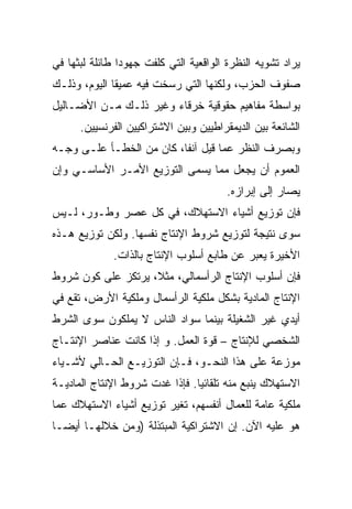 ‫ﻴﺭﺍﺩ ﺘﺸﻭﻴﻪ ﺍﻟﻨﻅﺭﺓ ﺍﻟﻭﺍﻗﻌﻴﺔ ﺍﻟﺘﻲ ﻜﻠﻔﺕ ﺠﻬﻭﺩﺍ ﻁﺎﺌﻠﺔ ﻟﺒﺜﻬﺎ ﻓﻲ‬
               ‫ﹰ‬
‫ﺼﻔﻭﻑ ﺍﻟﺤﺯﺏ، ﻭﻟﻜﻨﻬﺎ ﺍﻟﺘﻲ ﺭﺴﺨﺕ ﻓﻴﻪ ﻋﻤﻴﻘﺎ ﺍﻟﻴﻭﻡ، ﻭﺫﻟـﻙ‬
‫ﺒﻭﺍﺴﻁﺔ ﻤﻔﺎﻫﻴﻡ ﺤﻘﻭﻗﻴﺔ ﺨﺭﻗﺎﺀ ﻭﻏﻴﺭ ﺫﻟـﻙ ﻤـﻥ ﺍﻷﻀـﺎﻟﻴل‬
      ‫ﺍﻟﺸﺎﺌﻌﺔ ﺒﻴﻥ ﺍﻟﺩﻴﻤﻘﺭﺍﻁﻴﻴﻥ ﻭﺒﻴﻥ ﺍﻻﺸﺘﺭﺍﻜﻴﻴﻥ ﺍﻟﻔﺭﻨﺴﻴﻴﻥ.‬
‫ﻭﺒﺼﺭﻑ ﺍﻟﻨﻅﺭ ﻋﻤﺎ ﻗﻴل ﺁﻨﻔﹰ، ﻜﺎﻥ ﻤﻥ ﺍﻟﺨﻁـﺄ ﻋﻠـﻰ ﻭﺠـﻪ‬
                         ‫ﺎ‬
                         ‫ﹰ‬
‫ﺍﻟﻌﻤﻭﻡ ﺃﻥ ﻴﺠﻌل ﻤﻤﺎ ﻴﺴﻤﻰ ﺍﻟﺘﻭﺯﻴﻊ ﺍﻷﻤـﺭ ﺍﻷﺴﺎﺴـﻲ ﻭﺇﻥ‬
                                        ‫ﻴﺼﺎﺭ ﺇﻟﻰ ﺇﺒﺭﺍﺯﻩ.‬
‫ﻓﺈﻥ ﺘﻭﺯﻴﻊ ﺃﺸﻴﺎﺀ ﺍﻻﺴﺘﻬﻼﻙ، ﻓﻲ ﻜل ﻋﺼﺭ ﻭﻁـﻭﺭ، ﻟـﻴﺱ‬
‫ﺴﻭﻯ ﻨﺘﻴﺠﺔ ﻟﺘﻭﺯﻴﻊ ﺸﺭﻭﻁ ﺍﻹﻨﺘﺎﺝ ﻨﻔﺴﻬﺎ. ﻭﻟﻜﻥ ﺘﻭﺯﻴﻊ ﻫـﺫﻩ‬
              ‫ﺍﻷﺨﻴﺭﺓ ﻴﻌﺒﺭ ﻋﻥ ﻁﺎﺒﻊ ﺃﺴﻠﻭﺏ ﺍﻹﻨﺘﺎﺝ ﺒﺎﻟﺫﺍﺕ.‬
‫ﻓﺈﻥ ﺃﺴﻠﻭﺏ ﺍﻹﻨﺘﺎﺝ ﺍﻟﺭﺃﺴﻤﺎﻟﻲ، ﻤﺜ ﹰ، ﻴﺭﺘﻜﺯ ﻋﻠﻰ ﻜﻭﻥ ﺸﺭﻭﻁ‬
                    ‫ﻼ‬
                    ‫ﹰ‬
‫ﺍﻹﻨﺘﺎﺝ ﺍﻟﻤﺎﺩﻴﺔ ﺒﺸﻜل ﻤﻠﻜﻴﺔ ﺍﻟﺭﺃﺴﻤﺎل ﻭﻤﻠﻜﻴﺔ ﺍﻷﺭﺽ، ﺘﻘﻊ ﻓﻲ‬
‫ﺃﻴﺩﻱ ﻏﻴﺭ ﺍﻟﺸﻐﻴﻠﺔ ﺒﻴﻨﻤﺎ ﺴﻭﺍﺩ ﺍﻟﻨﺎﺱ ﻻ ﻴﻤﻠﻜﻭﻥ ﺴﻭﻯ ﺍﻟﺸﺭﻁ‬
‫ﺍﻟﺸﺨﺼﻲ ﻟﻺﻨﺘﺎﺝ – ﻗﻭﺓ ﺍﻟﻌﻤل. ﻭ ﺇﺫﺍ ﻜﺎﻨﺕ ﻋﻨﺎﺼﺭ ﺍﻹﻨﺘـﺎﺝ‬
‫ﻤﻭﺯﻋﺔ ﻋﻠﻰ ﻫﺫﺍ ﺍﻟﻨﺤـﻭ، ﻓـﺈﻥ ﺍﻟﺘﻭﺯﻴـﻊ ﺍﻟﺤـﺎﻟﻲ ﻷﺸـﻴﺎﺀ‬
‫ﺍﻻﺴﺘﻬﻼﻙ ﻴﻨﺒﻊ ﻤﻨﻪ ﺘﻠﻘﺎﺌﻴﺎ. ﻓﺈﺫﺍ ﻏﺩﺕ ﺸﺭﻭﻁ ﺍﻹﻨﺘﺎﺝ ﺍﻟﻤﺎﺩﻴـﺔ‬
‫ﻤﻠﻜﻴﺔ ﻋﺎﻤﺔ ﻟﻠﻌﻤﺎل ﺃﻨﻔﺴﻬﻡ، ﺘﻐﻴﺭ ﺘﻭﺯﻴﻊ ﺃﺸﻴﺎﺀ ﺍﻻﺴﺘﻬﻼﻙ ﻋﻤﺎ‬
‫ﻫﻭ ﻋﻠﻴﻪ ﺍﻵﻥ. ﺇﻥ ﺍﻻﺸﺘﺭﺍﻜﻴﺔ ﺍﻟﻤﺒﺘﺫﻟﺔ )ﻭﻤﻥ ﺨﻼﻟﻬـﺎ ﺃﻴﻀـﺎ‬
‫ﹰ‬
 