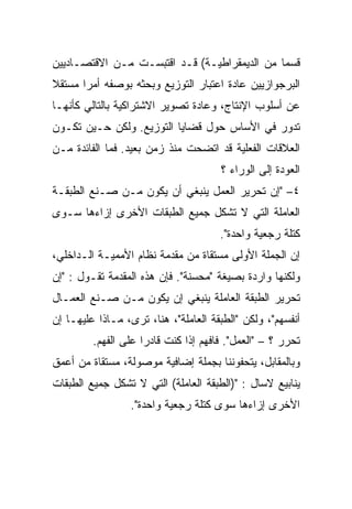 ‫ﻗﺴﻤﺎ ﻤﻥ ﺍﻟﺩﻴﻤﻘﺭﺍﻁﻴـﺔ( ﻗـﺩ ﺍﻗﺘﺒﺴـﺕ ﻤـﻥ ﺍﻻﻗﺘﺼـﺎﺩﻴﻴﻥ‬
                                             ‫ﹰ‬
‫ﺍﻟﺒﺭﺠﻭﺍﺯﻴﻴﻥ ﻋﺎﺩﺓ ﺍﻋﺘﺒﺎﺭ ﺍﻟﺘﻭﺯﻴﻊ ﻭﺒﺤﺜﻪ ﺒﻭﺼﻔﻪ ﺃﻤﺭﺍ ﻤﺴﺘﻘﻼ‬
‫ﹰ‬
‫ﻋﻥ ﺃﺴﻠﻭﺏ ﺍﻹﻨﺘﺎﺝ، ﻭﻋﺎﺩﺓ ﺘﺼﻭﻴﺭ ﺍﻻﺸﺘﺭﺍﻜﻴﺔ ﺒﺎﻟﺘﺎﻟﻲ ﻜﺄﻨﻬـﺎ‬
‫ﺘﺩﻭﺭ ﻓﻲ ﺍﻷﺴﺎﺱ ﺤﻭل ﻗﻀﺎﻴﺎ ﺍﻟﺘﻭﺯﻴﻊ. ﻭﻟﻜﻥ ﺤـﻴﻥ ﺘﻜـﻭﻥ‬
‫ﺍﻟﻌﻼﻗﺎﺕ ﺍﻟﻔﻌﻠﻴﺔ ﻗﺩ ﺍﺘﻀﺤﺕ ﻤﻨﺫ ﺯﻤﻥ ﺒﻌﻴﺩ. ﻓﻤﺎ ﺍﻟﻔﺎﺌﺩﺓ ﻤـﻥ‬
                                      ‫ﺍﻟﻌﻭﺩﺓ ﺇﻟﻰ ﺍﻟﻭﺭﺍﺀ ؟‬
‫٤– "ﺇﻥ ﺘﺤﺭﻴﺭ ﺍﻟﻌﻤل ﻴﻨﺒﻐﻲ ﺃﻥ ﻴﻜﻭﻥ ﻤـﻥ ﺼـﻨﻊ ﺍﻟﻁﺒﻘـﺔ‬
‫ﺍﻟﻌﺎﻤﻠﺔ ﺍﻟﺘﻲ ﻻ ﺘﺸﻜل ﺠﻤﻴﻊ ﺍﻟﻁﺒﻘﺎﺕ ﺍﻷﺨﺭﻯ ﺇﺯﺍﺀﻫﺎ ﺴـﻭﻯ‬
                                      ‫ﻜﺘﻠﺔ ﺭﺠﻌﻴﺔ ﻭﺍﺤﺩﺓ".‬
‫ﺇﻥ ﺍﻟﺠﻤﻠﺔ ﺍﻷﻭﻟﻰ ﻤﺴﺘﻘﺎﺓ ﻤﻥ ﻤﻘﺩﻤﺔ ﻨﻅﺎﻡ ﺍﻷﻤﻤﻴـﺔ ﺍﻟـﺩﺍﺨﻠﻲ،‬
‫ﻭﻟﻜﻨﻬﺎ ﻭﺍﺭﺩﺓ ﺒﺼﻴﻐﺔ "ﻤﺤﺴﻨﺔ". ﻓﺈﻥ ﻫﺫﻩ ﺍﻟﻤﻘﺩﻤﺔ ﺘﻘـﻭل : "ﺇﻥ‬
‫ﺘﺤﺭﻴﺭ ﺍﻟﻁﺒﻘﺔ ﺍﻟﻌﺎﻤﻠﺔ ﻴﻨﺒﻐﻲ ﺇﻥ ﻴﻜﻭﻥ ﻤـﻥ ﺼـﻨﻊ ﺍﻟﻌﻤـﺎل‬
‫ﺃﻨﻔﺴﻬﻡ"، ﻭﻟﻜﻥ "ﺍﻟﻁﺒﻘﺔ ﺍﻟﻌﺎﻤﻠﺔ"، ﻫﻨﺎ، ﺘﺭﻯ، ﻤـﺎﺫﺍ ﻋﻠﻴﻬـﺎ ﺇﻥ‬
         ‫ﺘﺤﺭﺭ ؟ – "ﺍﻟﻌﻤل". ﻓﺎﻓﻬﻡ ﺇﺫﺍ ﻜﻨﺕ ﻗﺎﺩﺭﺍ ﻋﻠﻰ ﺍﻟﻔﻬﻡ.‬
                    ‫ﹰ‬
‫ﻭﺒﺎﻟﻤﻘﺎﺒل، ﻴﺘﺤﻔﻭﻨﻨﺎ ﺒﺠﻤﻠﺔ ﺇﻀﺎﻓﻴﺔ ﻤﻭﺼﻭﻟﺔ، ﻤﺴﺘﻘﺎﺓ ﻤﻥ ﺃﻋﻤﻕ‬
‫ﻴﻨﺎﺒﻴﻊ ﻻﺴﺎل : ")ﺍﻟﻁﺒﻘﺔ ﺍﻟﻌﺎﻤﻠﺔ( ﺍﻟﺘﻲ ﻻ ﺘﺸﻜل ﺠﻤﻴﻊ ﺍﻟﻁﺒﻘﺎﺕ‬
                  ‫ﺍﻷﺨﺭﻯ ﺇﺯﺍﺀﻫﺎ ﺴﻭﻯ ﻜﺘﻠﺔ ﺭﺠﻌﻴﺔ ﻭﺍﺤﺩﺓ".‬
 