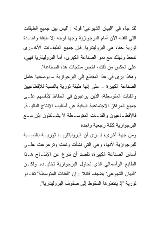 ‫ﻟﻘﺩ ﺠﺎﺀ ﻓﻲ "ﺍﻟﺒﻴﺎﻥ ﺍﻟﺸﻴﻭﻋﻲ" ﻗﻭﻟﻪ : "ﻟﻴﺱ ﺒﻴﻥ ﺠﻤﻴﻊ ﺍﻟﻁﺒﻘﺎﺕ‬
‫ﺍﻟﺘﻲ ﺘﻘﻑ ﺍﻵﻥ ﺃﻤﺎﻡ ﺍﻟﺒﺭﺠﻭﺍﺯﻴﺔ ﻭﺠﻬﹰ ﻟﻭﺠﻪ ﺇﻻ ﻁﺒﻘﺔ ﻭﺍﺤـﺩﺓ‬
                    ‫ﺎ‬
‫ﺜﻭﺭﻴﺔ ﺤﻘﹰﹰ، ﻫﻲ ﺍﻟﺒﺭﻭﻟﻴﺘﺎﺭﻴﺎ. ﻓﺈﻥ ﺠﻤﻴﻊ ﺍﻟﻁﺒﻘـﺎﺕ ﺍﻷﺨـﺭﻯ‬
                                           ‫ﺎ‬
‫ﺘﻨﺤﻁ ﻭﺘﻬﻠﻙ ﻤﻊ ﻨﻤﻭ ﺍﻟﺼﻨﺎﻋﺔ ﺍﻟﻜﺒﺭﻯ، ﺃﻤﺎ ﺍﻟﺒﺭﻭﻟﻴﺘﺎﺭﻴﺎ ﻓﻬﻲ،‬
        ‫ﻋﻠﻰ ﺍﻟﻌﻜﺱ ﻤﻥ ﺫﻟﻙ، ﺍﺨﺹ ﻤﻨﺘﺠﺎﺕ ﻫﺫﻩ ﺍﻟﺼﻨﺎﻋﺔ".‬
‫ﻭﻫﻜﺫﺍ ﻴﺭﻯ ﻓﻲ ﻫﺫﺍ ﺍﻟﻤﻘﻁﻊ ﺇﻟﻰ ﺍﻟﺒﺭﺠﻭﺍﺯﻴﺔ – ﺒﻭﺼﻔﻬﺎ ﻋﺎﻤل‬
‫ﺍﻟﺼﻨﺎﻋﺔ ﺍﻟﻜﺒﻴﺭﺓ – ﻋﻠﻰ ﺇﻨﻬﺎ ﻁﺒﻘﺔ ﺜﻭﺭﻴﺔ ﺒﺎﻟﻨﺴﺒﺔ ﻟﻺﻗﻁﺎﻋﻴﻴﻥ‬
‫ﻭﺍﻟﻔﺌﺎﺕ ﺍﻟﻤﺘﻭﺴﻁﺔ، ﺍﻟﺫﻴﻥ ﻴﺭﻏﺒﻭﻥ ﻓﻲ ﺍﻟﺤﻔﺎﻅ ﻷﻨﻔﺴﻬﻡ ﻋﻠـﻰ‬
‫ﺠﻤﻴﻊ ﺍﻟﻤﺭﺍﻜﺯ ﺍﻻﺠﺘﻤﺎﻋﻴﺔ ﺍﻟﺒﺎﻗﻴﺔ ﻋﻥ ﺃﺴﺎﻟﻴﺏ ﺍﻹﻨﺘﺎﺝ ﺍﻟﺒﺎﻟﻴـﺔ.‬
‫ﻓﺎﻹﻗﻁ ـﺎﻋﻴﻭﻥ ﻭﺍﻟﻔﺌ ـﺎﺕ ﺍﻟﻤﺘﻭﺴ ـﻁﺔ ﻻ ﻴﺸ ـﻜﻠﻭﻥ ﺇﺫﻥ ﻤ ـﻊ‬
 ‫ـ‬           ‫ـ‬        ‫ـ‬          ‫ـ‬            ‫ـ‬
                            ‫ﺍﻟﺒﺭﺠﻭﺍﺯﻴﺔ ﻜﺘﻠﺔ ﺭﺠﻌﻴﺔ ﻭﺍﺤﺩﺓ.‬
‫ﻭﻤﻥ ﺠﻬﺔ ﺃﺨﺭﻯ، ﻨـﺭﻯ ﺃﻥ ﺍﻟﺒﺭﻭﻟﻴﺘﺎﺭﻴـﺎ ﺜﻭﺭﻴـﺔ ﺒﺎﻟﻨﺴـﺒﺔ‬
‫ﻟﻠﺒﺭﺠﻭﺍﺯﻴﺔ ﻷﻨﻬﺎ، ﻭﻫﻲ ﺍﻟﺘﻲ ﻨﺸﺄﺕ ﻭﻨﻤﺕ ﻭﺘﺭﻋﺭﻋﺕ ﻋﻠـﻰ‬
‫ﺃﺴﺎﺱ ﺍﻟﺼﻨﺎﻋﺔ ﺍﻟﻜﺒﻴﺭﺓ، ﺘﻘﺼﺩ ﺃﻥ ﺘﻨﺯﻉ ﻋﻥ ﺍﻹﻨﺘـﺎﺝ ﻫـﺫﺍ‬
‫ﺍﻟﻁﺎﺒﻊ ﺍﻟﺭﺃﺴﻤﺎﻟﻲ ﺍﻟﺫﻱ ﺘﺤﺎﻭل ﺍﻟﺒﺭﺠﻭﺍﺯﻴﺔ ﺘﺨﻠﻴـﺩﻩ. ﻭﻟﻜـﻥ‬
‫"ﺍﻟﺒﻴﺎﻥ ﺍﻟﺸﻴﻭﻋﻲ" ﻴﻀﻴﻑ ﻗﺎﺌﻼ : ﺇﻥ "ﺍﻟﻔﺌﺎﺕ ﺍﻟﻤﺘﻭﺴﻁﺔ" ﺘﻐـﺩﻭ‬
                             ‫ﹰ‬
        ‫ﺜﻭﺭﻴﺔ "ﺇﺫ ﻴﻨﺘﻅﺭﻫﺎ ﺍﻟﺴﻘﻭﻁ ﺇﻟﻰ ﺼﻔﻭﻑ ﺍﻟﺒﺭﻭﻟﻴﺘﺎﺭﻴﺎ".‬
 