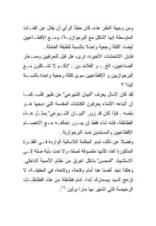 ‫ﻭﻤﻥ ﻭﺠﻬﺔ ﺍﻟﻨﻅﺭ ﻫﺫﻩ، ﻜﺎﻥ ﺨﻁﺄ ﺍﻟﺭﺃﻱ ﺃﻥ ﻴﻘﺎل ﻋﻥ ﺍﻟﻔﺌـﺎﺕ‬
‫ﺍﻟﻤﺘﻭﺴﻁﺔ ﺇﻨﻬﺎ "ﺘﺸﻜل ﻤﻊ ﺍﻟﺒﺭﺠﻭﺍﺯﻴـﺔ"، ﻭﻤـﻊ ﺍﻹﻗﻁـﺎﻋﻴﻴﻥ‬
          ‫ﺃﻴﻀﹰ، "ﻜﺘﻠﺔ ﺭﺠﻌﻴﺔ ﻭﺍﺤﺩﺓ" ﺒﺎﻟﻨﺴﺒﺔ ﻟﻠﻁﺒﻘﺔ ﺍﻟﻌﺎﻤﻠﺔ.‬
                                                      ‫ﺎ‬
                                                      ‫ﹰ‬
‫ﻓﺈﺒﺎﻥ ﺍﻻﻨﺘﺨﺎﺒﺎﺕ ﺍﻷﺨﻴﺭﺓ، ﺘﺭﻯ، ﻫل ﻗﻴل ﻟﻠﺤﺭﻓﻴﻴﻥ ﻭﺼـﻐﺎﺭ‬
‫ﺍﻟﺼﻨﺎﻋﻴﻴﻥ، ﺍﻟﺦ..، ﻭ ﺍﻟﻔﻼﺤـﻴﻥ : "ﺇﻨﻜـﻡ ﻻ ﺘﺸـﻜﻠﻭﻥ ﻤـﻊ‬
‫ﺍﻟﺒﺭﺠﻭﺍﺯﻴﻴﻥ ﻭ ﺍﻹﻗﻁﺎﻋﻴﻴﻥ ﺴﻭﻯ ﻜﺘﻠﺔ ﺭﺠﻌﻴﺔ ﻭﺍﺤﺩﺓ ﺒﺎﻟﻨﺴـﺒﺔ‬
                                                   ‫ﺇﻟﻴﻨﺎ" ؟‬
‫ﻟﻘﺩ ﻜﺎﻥ ﻻﺴﺎل ﻴﻌﺭﻑ "ﺍﻟﺒﻴﺎﻥ ﺍﻟﺸﻴﻭﻋﻲ" ﻋﻥ ﻅﻬﺭ ﻗﻠﺏ، ﻜﻤـﺎ‬
‫ﺃﻥ ﺃﺘﺒﺎﻋﻪ ﺍﻷﻤﻨﺎﺀ ﻴﻌﺭﻓﻭﻥ ﺍﻟﻜﺘﺎﺒﺎﺕ ﺍﻟﻤﻘﺩﺴﺔ ﺍﻟﺘﻲ ﺩﺒﺠﻬﺎ ﻫـﻭ‬
‫ﺒﻨﻔﺴﻪ . ﻓﺈﺫﺍ ﻜﺎﻥ ﻗﺩ ﺯ ‪‬ﺭ "ﺍﻟﺒﻴـﺎﻥ ﺍﻟﺸـﻴﻭﻋﻲ" ﺒﻤﺜـل ﻫـﺫﻩ‬
                               ‫ﻭ‬
                               ‫‪‬‬
‫ﺍﻟﻔﻅﺎﻅﺔ، ﻓﺈﻨﻪ ﺸﺎﺀ ﻓﻘﻁ ﺇﻥ ﻴﺒـﺭﺭ ﺘﺤﺎﻟﻔـﻪ ﻤـﻊ ﺍﻻﺨﺼـﺎﻡ‬
                  ‫ﺍﻹﻗﻁﺎﻋﻴﻴﻥ ﻭﺍﻟﻤﺴﺘﺒﺩﻴﻥ ﻀﺩ ﺍﻟﺒﺭﺠﻭﺍﺯﻴﺔ.‬
‫ﻭﻓﻀﻼ ﻋﻥ ﺫﻟﻙ، ﺘﺒﺩﻭ ﺍﻟﺤﻜﻤﺔ ﺍﻟﻼﺴﺎﻟﻴﺔ ﺍﻟﻭﺍﺭﺩﺓ ﻓـﻲ ﺍﻟﻔﻘـﺭﺓ‬
‫ﺍﻟﻤﺫﻜﻭﺭﺓ ﺁﻨﻔﹰ، ﻜﺄﻨﻬﺎ ﻤﻠﺼﻭﻗﺔ ﻟﺼﻘﺎ، ﻭﻻ ﺘﻤﺕ ﺒﺄﻴﺔ ﺼﻠﺔ ﺇﻟـﻰ‬
                                         ‫ﺎ‬
                                         ‫ﹰ‬
‫ﺍﻻﺴﺘﺸﻬﺎﺩ "ﺍﻟﻤﺤﺴﻥ" ﺒﺸﻜل ﺍﺨﺭﻕ ﻤﻥ ﻨﻅﺎﻡ ﺍﻷﻤﻤﻴﺔ ﺍﻟﺩﺍﺨﻠﻲ.‬
‫ﻭﻫﻜﺫﺍ ﻨﺠﺩ ﺃﻨﻔﺴﻨﺎ ﻫﻨﺎ ﺃﻤﺎﻡ ﻭﻗﺎﺤﺔ، ﻭﻭﻗﺎﺤﺔ، ﻓﻲ ﺍﻟﺤﻘﻴﻘـﺔ، ﻻ‬
‫ﺘﺯﻋﺞ ﺍﻟﺴﻴﺩ ﺒﻴﺴﻤﺎﺭﻙ ﺃﺒﺩﺍ، ﺃﻤﺎﻡ ﻓﻅﺎﻅﺔ ﻤﻥ ﻫﺫﻩ ﺍﻟﻔﻅﺎﻅـﺎﺕ‬
                  ‫ﺍﻟﺭﺨﻴﺼﺔ ﺍﻟﺘﻲ ﺍﺸﺘﻬﺭ ﺒﻬﺎ ﻤﺎﺭﺍ ﺒﺭﻟﻴﻥ )١(.‬
 