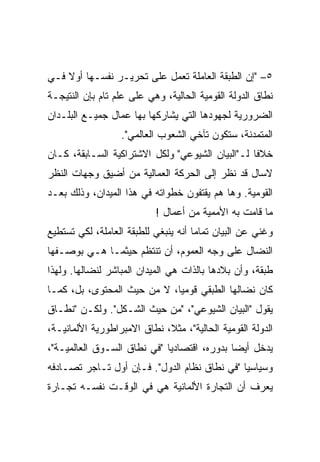 ‫٥– "ﺇﻥ ﺍﻟﻁﺒﻘﺔ ﺍﻟﻌﺎﻤﻠﺔ ﺘﻌﻤل ﻋﻠﻰ ﺘﺤﺭﻴـﺭ ﻨﻔﺴـﻬﺎ ﺃﻭﻻ ﻓـﻲ‬
‫ﻨﻁﺎﻕ ﺍﻟﺩﻭﻟﺔ ﺍﻟﻘﻭﻤﻴﺔ ﺍﻟﺤﺎﻟﻴﺔ، ﻭﻫﻲ ﻋﻠﻰ ﻋﻠﻡ ﺘﺎﻡ ﺒﺈﻥ ﺍﻟﻨﺘﻴﺠـﺔ‬
‫ﺍﻟﻀﺭﻭﺭﻴﺔ ﻟﺠﻬﻭﺩﻫﺎ ﺍﻟﺘﻲ ﻴﺸﺎﺭﻜﻬﺎ ﺒﻬﺎ ﻋﻤﺎل ﺠﻤﻴـﻊ ﺍﻟﺒﻠـﺩﺍﻥ‬
                  ‫ﺍﻟﻤﺘﻤﺩﻨﺔ، ﺴﺘﻜﻭﻥ ﺘﺂﺨﻲ ﺍﻟﺸﻌﻭﺏ ﺍﻟﻌﺎﻟﻤﻲ".‬
‫ﺨﻼﻓﺎ ﻟـ"ﺍﻟﺒﻴﺎﻥ ﺍﻟﺸﻴﻭﻋﻲ" ﻭﻟﻜل ﺍﻻﺸﺘﺭﺍﻜﻴﺔ ﺍﻟﺴـﺎﺒﻘﺔ، ﻜـﺎﻥ‬
‫ﻻﺴﺎل ﻗﺩ ﻨﻅﺭ ﺇﻟﻰ ﺍﻟﺤﺭﻜﺔ ﺍﻟﻌﻤﺎﻟﻴﺔ ﻤﻥ ﺃﻀﻴﻕ ﻭﺠﻬﺎﺕ ﺍﻟﻨﻅﺭ‬
‫ﺍﻟﻘﻭﻤﻴﺔ. ﻭﻫﺎ ﻫﻡ ﻴﻘﺘﻔﻭﻥ ﺨﻁﻭﺍﺘﻪ ﻓﻲ ﻫﺫﺍ ﺍﻟﻤﻴﺩﺍﻥ، ﻭﺫﻟﻙ ﺒﻌـﺩ‬
                           ‫ﻤﺎ ﻗﺎﻤﺕ ﺒﻪ ﺍﻷﻤﻤﻴﺔ ﻤﻥ ﺃﻋﻤﺎل !‬
‫ﻭﻏﻨﻲ ﻋﻥ ﺍﻟﺒﻴﺎﻥ ﺘﻤﺎﻤﺎ ﺃﻨﻪ ﻴﻨﺒﻐﻲ ﻟﻠﻁﺒﻘﺔ ﺍﻟﻌﺎﻤﻠﺔ، ﻟﻜﻲ ﺘﺴﺘﻁﻴﻊ‬
                                     ‫ﹰ‬               ‫‪‬‬
‫ﺍﻟﻨﻀﺎل ﻋﻠﻰ ﻭﺠﻪ ﺍﻟﻌﻤﻭﻡ، ﺃﻥ ﺘﻨﺘﻅﻡ ﺤﻴﺜﻤـﺎ ﻫـﻲ ﺒﻭﺼـﻔﻬﺎ‬
‫ﻁﺒﻘﺔ، ﻭﺃﻥ ﺒﻼﺩﻫﺎ ﺒﺎﻟﺫﺍﺕ ﻫﻲ ﺍﻟﻤﻴﺩﺍﻥ ﺍﻟﻤﺒﺎﺸﺭ ﻟﻨﻀﺎﻟﻬﺎ. ﻭﻟﻬﺫﺍ‬
‫ﻜﺎﻥ ﻨﻀﺎﻟﻬﺎ ﺍﻟﻁﺒﻘﻲ ﻗﻭﻤﻴﹰ، ﻻ ﻤﻥ ﺤﻴﺙ ﺍﻟﻤﺤﺘﻭﻯ، ﺒل، ﻜﻤـﺎ‬
                            ‫ﺎ‬
                            ‫ﹰ‬
‫ﻴﻘﻭل "ﺍﻟﺒﻴﺎﻥ ﺍﻟﺸﻴﻭﻋﻲ"، "ﻤﻥ ﺤﻴﺙ ﺍﻟﺸـﻜل". ﻭﻟﻜـﻥ "ﻨﻁـﺎﻕ‬
‫ﺍﻟﺩﻭﻟﺔ ﺍﻟﻘﻭﻤﻴﺔ ﺍﻟﺤﺎﻟﻴﺔ"، ﻤﺜﻼ، ﻨﻁﺎﻕ ﺍﻻﻤﺒﺭﺍﻁﻭﺭﻴﺔ ﺍﻷﻟﻤﺎﻨﻴـﺔ،‬
‫ﻴﺩﺨل ﺃﻴﻀﺎ ﺒﺩﻭﺭﻩ، ﺍﻗﺘﺼﺎﺩﻴﺎ "ﻓﻲ ﻨﻁﺎﻕ ﺍﻟﺴـﻭﻕ ﺍﻟﻌﺎﻟﻤﻴـﺔ"،‬
                            ‫ﹰ‬               ‫ﹰ‬
‫ﻭﺴﻴﺎﺴﻴﺎ "ﻓﻲ ﻨﻁﺎﻕ ﻨﻅﺎﻡ ﺍﻟﺩﻭل". ﻓـﺈﻥ ﺃﻭل ﺘـﺎﺠﺭ ﺘﺼـﺎﺩﻓﻪ‬
                                             ‫ﹰ‬
‫ﻴﻌﺭﻑ ﺃﻥ ﺍﻟﺘﺠﺎﺭﺓ ﺍﻷﻟﻤﺎﻨﻴﺔ ﻫﻲ ﻓﻲ ﺍﻟﻭﻗـﺕ ﻨﻔﺴـﻪ ﺘﺠـﺎﺭﺓ‬
 