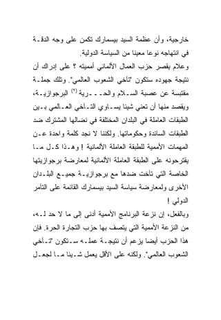 ‫ﺨﺎﺭﺠﻴﺔ، ﻭﺃﻥ ﻋﻅﻤﺔ ﺍﻟﺴﻴﺩ ﺒﻴﺴﻤﺎﺭﻙ ﺘﻜﻤﻥ ﻋﻠﻰ ﻭﺠﻪ ﺍﻟﺩﻗـﺔ‬
                      ‫ﻓﻲ ﺍﻨﺘﻬﺎﺠﻪ ﻨﻭﻋﺎ ﻤﻌﻴﻨﺎ ﻤﻥ ﺍﻟﺴﻴﺎﺴﺔ ﺍﻟﺩﻭﻟﻴﺔ.‬
                                          ‫ﹰ‬     ‫ﹰ‬
‫ﻭﻋﻼﻡ ﻴﻘﺼﺭ ﺤﺯﺏ ﺍﻟﻌﻤﺎل ﺍﻷﻟﻤﺎﻨﻲ ﺃﻤﻤﻴﺘﻪ ؟ ﻋﻠﻰ ﺇﺩﺭﺍﻙ ﺃﻥ‬
‫ﻨﺘﻴﺠﺔ ﺠﻬﻭﺩﻩ ﺴﺘﻜﻭﻥ "ﺘﺂﺨﻲ ﺍﻟﺸﻌﻭﺏ ﺍﻟﻌﺎﻟﻤﻲ". ﻭﺘﻠﻙ ﺠﻤﻠـﺔ‬
               ‫) ٢(‬
‫ﺍﻟﺒﺭﺠﻭﺍﺯﻴـﺔ،‬          ‫ﻤﻘﺘﺒﺴﺔ ﻋﻥ ﻋﺼﺒﺔ ﺍﻟﺴـﻼﻡ ﻭﺍﻟﺤـــﺭﻴﺔ‬
‫ﻭﻴﻘﺼﺩ ﻤﻨﻬﺎ ﺃﻥ ﺘﻌﻨﻲ ﺸﻴﺌﺎ ﻴﺴـﺎﻭﻱ ﺍﻟﺘـﺂﺨﻲ ﺍﻟﻌـﺎﻟﻤﻲ ﺒـﻴﻥ‬
                             ‫ﹰ‬
‫ﺍﻟﻁﺒﻘﺎﺕ ﺍﻟﻌﺎﻤﻠﺔ ﻓﻲ ﺍﻟﺒﻠﺩﺍﻥ ﺍﻟﻤﺨﺘﻠﻔﺔ ﻓﻲ ﻨﻀﺎﻟﻬﺎ ﺍﻟﻤﺸﺘﺭﻙ ﻀﺩ‬
‫ﺍﻟﻁﺒﻘﺎﺕ ﺍﻟﺴﺎﺌﺩﺓ ﻭﺤﻜﻭﻤﺎﺘﻬﺎ. ﻭﻟﻜﻨﻨﺎ ﻻ ﻨﺠﺩ ﻜﻠﻤﺔ ﻭﺍﺤﺩﺓ ﻋـﻥ‬
‫ﺍﻟﻤﻬﻤﺎﺕ ﺍﻷﻤﻤﻴﺔ ﻟﻠﻁﺒﻘﺔ ﺍﻟﻌﺎﻤﻠﺔ ﺍﻷﻟﻤﺎﻨﻴﺔ ! ﻭﻫـﺫﺍ ﻜـل ﻤـﺎ‬
‫ﻴﻘﺘﺭﺤﻭﻨﻪ ﻋﻠﻰ ﺍﻟﻁﺒﻘﺔ ﺍﻟﻌﺎﻤﻠﺔ ﺍﻷﻟﻤﺎﻨﻴﺔ ﻟﻤﻌﺎﺭﻀﺔ ﺒﺭﺠﻭﺍﺯﻴﺘﻬﺎ‬
‫ﺍﻟﺨﺎﺼﺔ ﺍﻟﺘﻲ ﺘﺂﺨﺕ ﻀﺩﻫﺎ ﻤﻊ ﺒﺭﺠﻭﺍﺯﻴـﺔ ﺠﻤﻴـﻊ ﺍﻟﺒﻠـﺩﺍﻥ‬
‫ﺍﻷﺨﺭﻯ ﻭﻟﻤﻌﺎﺭﻀﺔ ﺴﻴﺎﺴﺔ ﺍﻟﺴﻴﺩ ﺒﻴﺴﻤﺎﺭﻙ ﺍﻟﻘﺎﺌﻤﺔ ﻋﻠﻰ ﺍﻟﺘﺂﻤﺭ‬
                                                       ‫ﺍﻟﺩﻭﻟﻲ !‬
‫ﻭﺒﺎﻟﻔﻌل، ﺇﻥ ﻨﺯﻋﺔ ﺍﻟﺒﺭﻨﺎﻤﺞ ﺍﻷﻤﻤﻴﺔ ﺃﺩﻨﻰ ﺇﻟﻰ ﻤﺎ ﻻ ﺤﺩ ﻟـﻪ،‬
‫ﻤﻥ ﺍﻟﻨﺯﻋﺔ ﺍﻷﻤﻤﻴﺔ ﺍﻟﺘﻲ ﻴﺘﺼﻑ ﺒﻬﺎ ﺤﺯﺏ ﺍﻟﺘﺠﺎﺭﺓ ﺍﻟﺤﺭﺓ. ﻓﺈﻥ‬
‫ﻫﺫﺍ ﺍﻟﺤﺯﺏ ﺃﻴﻀﺎ ﻴﺯﻋﻡ ﺃﻥ ﻨﺘﻴﺠـﺔ ﻋﻤﻠـﻪ ﺴـﺘﻜﻭﻥ "ﺘـﺂﺨﻲ‬
‫ﺍﻟﺸﻌﻭﺏ ﺍﻟﻌﺎﻟﻤﻲ". ﻭﻟﻜﻨﻪ ﻋﻠﻰ ﺍﻷﻗل ﻴﻌﻤل ﺸـﻴﺌﺎ ﻤـﺎ ﻟﺠﻌـل‬
          ‫ﹰ‬
 