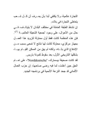 ‫ﺍﻟﺘﺠﺎﺭﺓ ﻋﺎﻟﻤﻴﺔ، ﻭﻻ ﻴﻜﺘﻔﻲ ﺃﺒﺩﺍ ﺒﺄﻥ ﻴﻌـﺭﻑ ﺃﻥ ﻜـل ﺸـﻌﺏ‬
                                ‫ﻴﺘﻌﺎﻁﻰ ﺍﻟﺘﺠﺎﺭﺓ ﻓﻲ ﺒﻼﺩﻩ.‬
‫ﺇﻥ ﻨﺸﺎﻁ ﺍﻟﻁﺒﻘﺔ ﺍﻟﻌﺎﻤﻠﺔ ﻓﻲ ﻤﺨﺘﻠﻑ ﺍﻟﺒﻠﺩﺍﻥ ﻻ ﻴﺘﻭﻗـﻑ، ﻓـﻲ‬
‫ﺤﺎل ﻤﻥ ﺍﻷﺤﻭﺍل، ﻋﻠﻰ ﻭﺠﻭﺩ "ﺠﻤﻌﻴﺔ ﺍﻟﺸﻐﻴﻠﺔ ﺍﻟﻌﺎﻟﻤﻴـﺔ )٣(".‬
‫ﻓﺈﻥ ﻫﺫﻩ ﺍﻟﻤﻨﻅﻤﺔ ﻜﺎﻨﺕ ﻓﻘﻁ ﺃﻭل ﻤﺤﺎﻭﻟﺔ ﻟﺘﺯﻭﻴﺩ ﻫﺫﺍ ﺍﻟﻌﻤـل‬
‫ﺒﺠﻬﺎﺯ ﻤﺭﻜﺯﻱ، ﻤﺤﺎﻭﻟﺔ ﻜﺎﻨﺕ ﻟﻬﺎ ﻨﺘﺎﺌﺞ ﻻ ﺘﻤﺤﻰ ﺒﺴﺒﺏ ﻤـﻥ‬
‫ﺍﻹﻨﺩﻓﺎﻉ ﺍﻟﺫﻱ ﺒﺜـﺘﻪ، ﻭﻟﻜﻨﻪ ﻟﻡ ﻴﺒﻕ ﻤﻥ ﺍﻟﻤﻤﻜﻥ ﺍﻟﻘﻴـﺎﻡ ﺒﻬـﺎ،‬
          ‫ﺒﺸﻜﻠﻬﺎ ﺍﻟﺘﺎﺭﻴﺨﻲ ﺍﻷﻭل، ﺒﻌﺩ ﺴﻘﻭﻁ ﻜﻤﻭﻨﺔ ﺒﺎﺭﻴﺱ.‬
‫ﻟﻘﺩ ﻜﺎﻨﺕ ﺼﺤﻴﻔﺔ ﺒﻴﺴﻤﺎﺭﻙ، "‪ ،"Norddeutsche‬ﻋﻠﻰ ﺘﻤـﺎﻡ‬
‫ﺍﻟﺤﻕ ﺤﻴﻥ ﺃﻋﻠﻨﺕ، ﻟﻤﺎ ﻓﻴﻪ ﺭﻀﻰ ﺼﺎﺤﺒﻬﺎ، ﺇﻥ ﺤﺯﺏ ﺍﻟﻌﻤﺎل‬
        ‫ﺍﻷﻟﻤﺎﻨﻲ ﻗﺩ ﺠﺤﺩ ﺍﻟﻨﺯﻋﺔ ﺍﻷﻤﻤﻴﺔ ﻓﻲ ﺒﺭﻨﺎﻤﺠﻪ ﺍﻟﺠﺩﻴﺩ.‬
 